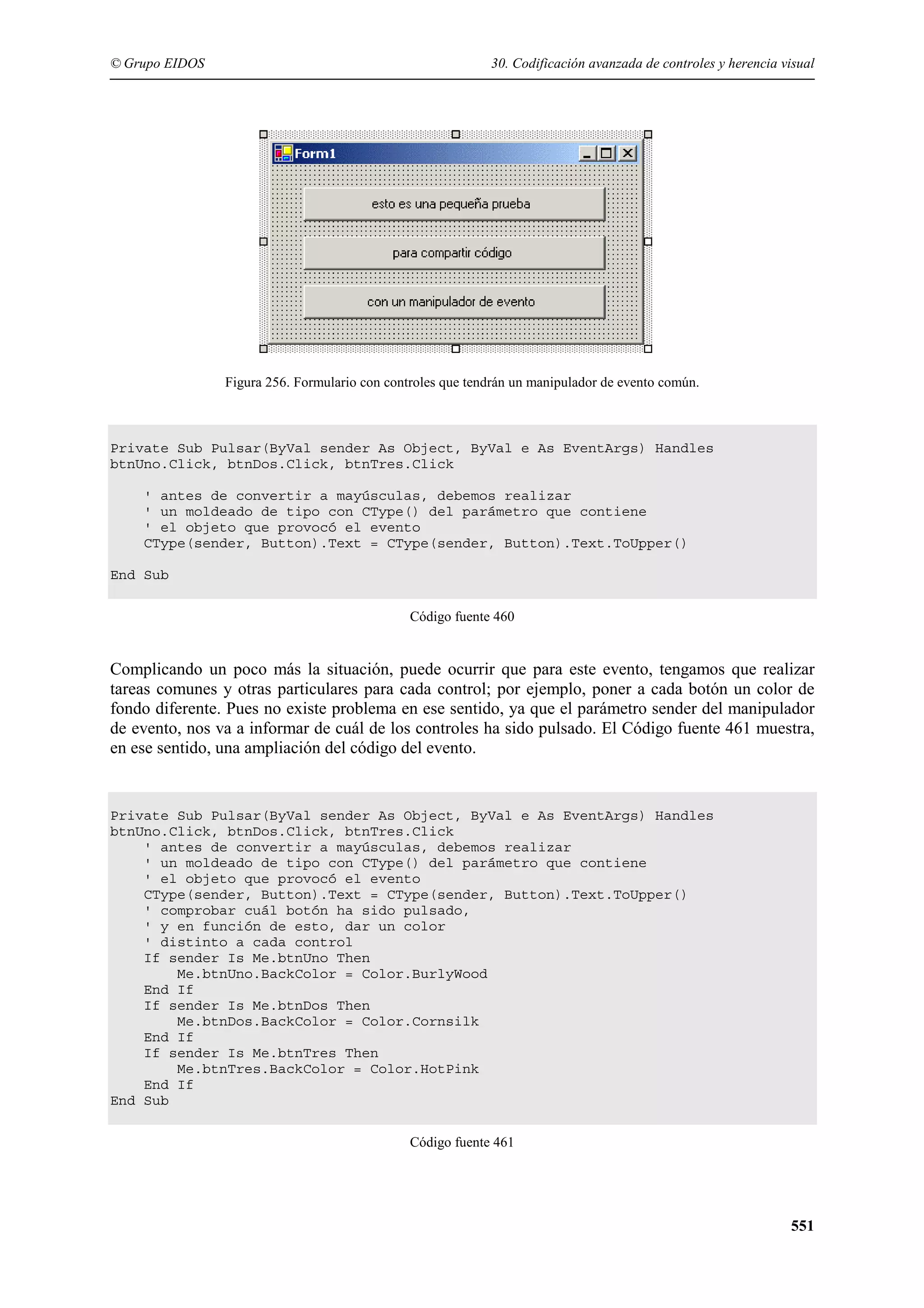 © Grupo EIDOS

30. Codificación avanzada de controles y herencia visual

Figura 256. Formulario con controles que tendrán un manipulador de evento común.

Private Sub Pulsar(ByVal sender As Object, ByVal e As EventArgs) Handles
btnUno.Click, btnDos.Click, btnTres.Click
' antes de convertir a mayúsculas, debemos realizar
' un moldeado de tipo con CType() del parámetro que contiene
' el objeto que provocó el evento
CType(sender, Button).Text = CType(sender, Button).Text.ToUpper()
End Sub
Código fuente 460

Complicando un poco más la situación, puede ocurrir que para este evento, tengamos que realizar
tareas comunes y otras particulares para cada control; por ejemplo, poner a cada botón un color de
fondo diferente. Pues no existe problema en ese sentido, ya que el parámetro sender del manipulador
de evento, nos va a informar de cuál de los controles ha sido pulsado. El Código fuente 461 muestra,
en ese sentido, una ampliación del código del evento.

Private Sub Pulsar(ByVal sender As Object, ByVal e As EventArgs) Handles
btnUno.Click, btnDos.Click, btnTres.Click
' antes de convertir a mayúsculas, debemos realizar
' un moldeado de tipo con CType() del parámetro que contiene
' el objeto que provocó el evento
CType(sender, Button).Text = CType(sender, Button).Text.ToUpper()
' comprobar cuál botón ha sido pulsado,
' y en función de esto, dar un color
' distinto a cada control
If sender Is Me.btnUno Then
Me.btnUno.BackColor = Color.BurlyWood
End If
If sender Is Me.btnDos Then
Me.btnDos.BackColor = Color.Cornsilk
End If
If sender Is Me.btnTres Then
Me.btnTres.BackColor = Color.HotPink
End If
End Sub
Código fuente 461

551

 