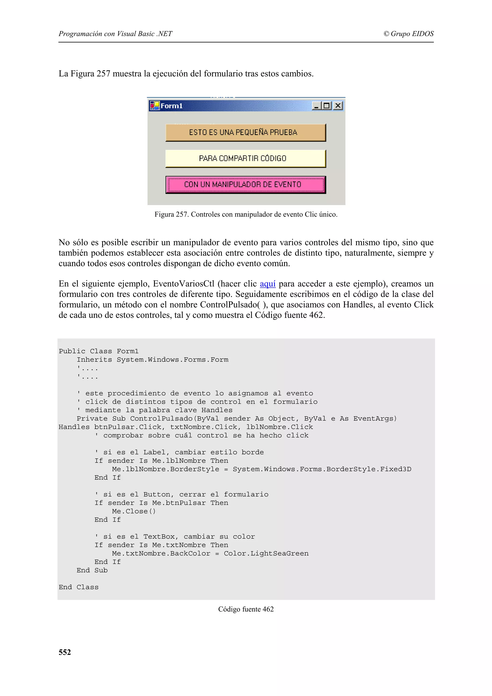 Programación con Visual Basic .NET

© Grupo EIDOS

La Figura 257 muestra la ejecución del formulario tras estos cambios.

Figura 257. Controles con manipulador de evento Clic único.

No sólo es posible escribir un manipulador de evento para varios controles del mismo tipo, sino que
también podemos establecer esta asociación entre controles de distinto tipo, naturalmente, siempre y
cuando todos esos controles dispongan de dicho evento común.
En el siguiente ejemplo, EventoVariosCtl (hacer clic aquí para acceder a este ejemplo), creamos un
formulario con tres controles de diferente tipo. Seguidamente escribimos en el código de la clase del
formulario, un método con el nombre ControlPulsado( ), que asociamos con Handles, al evento Click
de cada uno de estos controles, tal y como muestra el Código fuente 462.

Public Class Form1
Inherits System.Windows.Forms.Form
'....
'....
' este procedimiento de evento lo asignamos al evento
' click de distintos tipos de control en el formulario
' mediante la palabra clave Handles
Private Sub ControlPulsado(ByVal sender As Object, ByVal e As EventArgs)
Handles btnPulsar.Click, txtNombre.Click, lblNombre.Click
' comprobar sobre cuál control se ha hecho click
' si es el Label, cambiar estilo borde
If sender Is Me.lblNombre Then
Me.lblNombre.BorderStyle = System.Windows.Forms.BorderStyle.Fixed3D
End If
' si es el Button, cerrar el formulario
If sender Is Me.btnPulsar Then
Me.Close()
End If
' si es el TextBox, cambiar su color
If sender Is Me.txtNombre Then
Me.txtNombre.BackColor = Color.LightSeaGreen
End If
End Sub
End Class
Código fuente 462

552

 