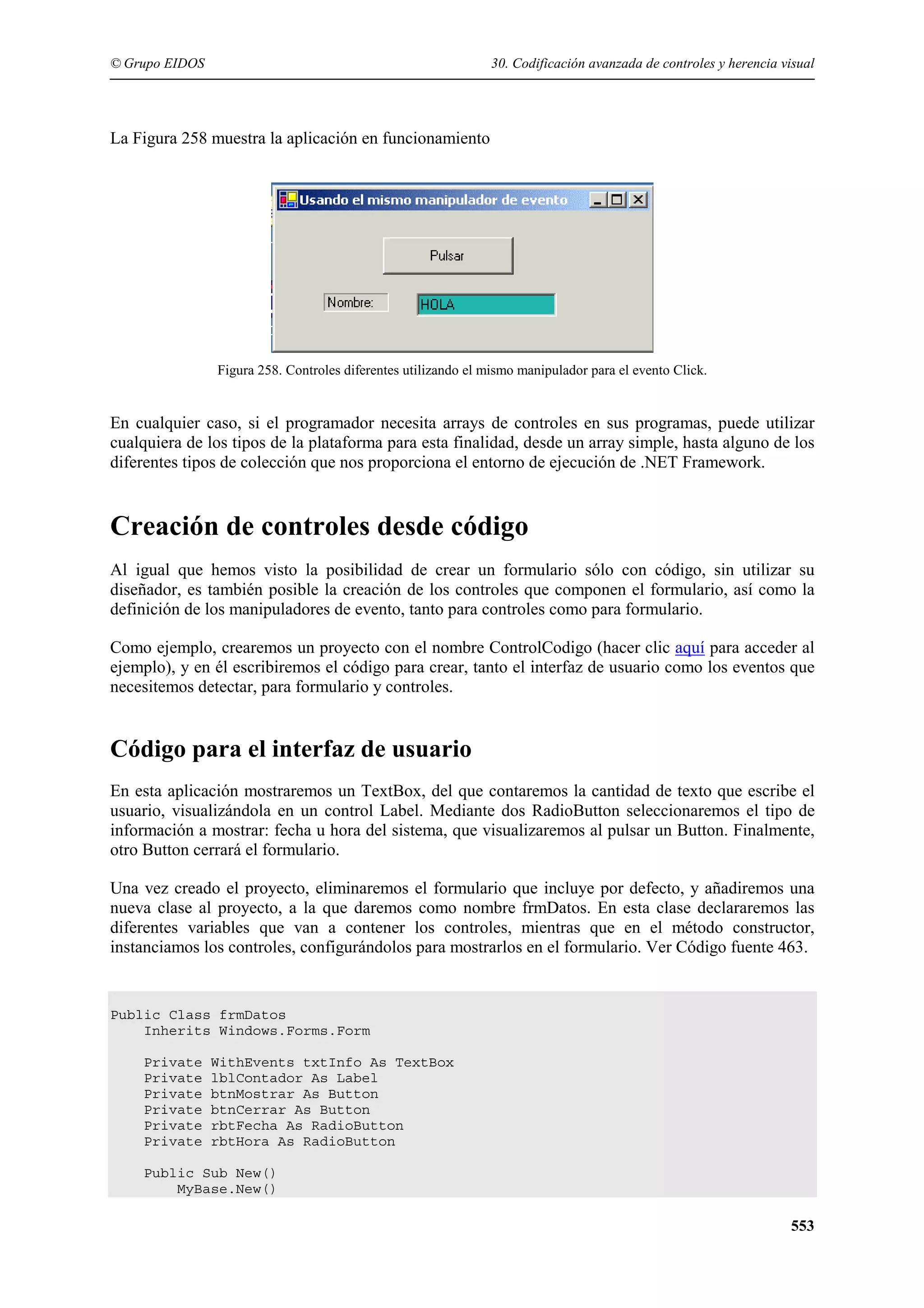 © Grupo EIDOS

30. Codificación avanzada de controles y herencia visual

La Figura 258 muestra la aplicación en funcionamiento

Figura 258. Controles diferentes utilizando el mismo manipulador para el evento Click.

En cualquier caso, si el programador necesita arrays de controles en sus programas, puede utilizar
cualquiera de los tipos de la plataforma para esta finalidad, desde un array simple, hasta alguno de los
diferentes tipos de colección que nos proporciona el entorno de ejecución de .NET Framework.

Creación de controles desde código
Al igual que hemos visto la posibilidad de crear un formulario sólo con código, sin utilizar su
diseñador, es también posible la creación de los controles que componen el formulario, así como la
definición de los manipuladores de evento, tanto para controles como para formulario.
Como ejemplo, crearemos un proyecto con el nombre ControlCodigo (hacer clic aquí para acceder al
ejemplo), y en él escribiremos el código para crear, tanto el interfaz de usuario como los eventos que
necesitemos detectar, para formulario y controles.

Código para el interfaz de usuario
En esta aplicación mostraremos un TextBox, del que contaremos la cantidad de texto que escribe el
usuario, visualizándola en un control Label. Mediante dos RadioButton seleccionaremos el tipo de
información a mostrar: fecha u hora del sistema, que visualizaremos al pulsar un Button. Finalmente,
otro Button cerrará el formulario.
Una vez creado el proyecto, eliminaremos el formulario que incluye por defecto, y añadiremos una
nueva clase al proyecto, a la que daremos como nombre frmDatos. En esta clase declararemos las
diferentes variables que van a contener los controles, mientras que en el método constructor,
instanciamos los controles, configurándolos para mostrarlos en el formulario. Ver Código fuente 463.

Public Class frmDatos
Inherits Windows.Forms.Form
Private
Private
Private
Private
Private
Private

WithEvents txtInfo As TextBox
lblContador As Label
btnMostrar As Button
btnCerrar As Button
rbtFecha As RadioButton
rbtHora As RadioButton

Public Sub New()
MyBase.New()

553

 