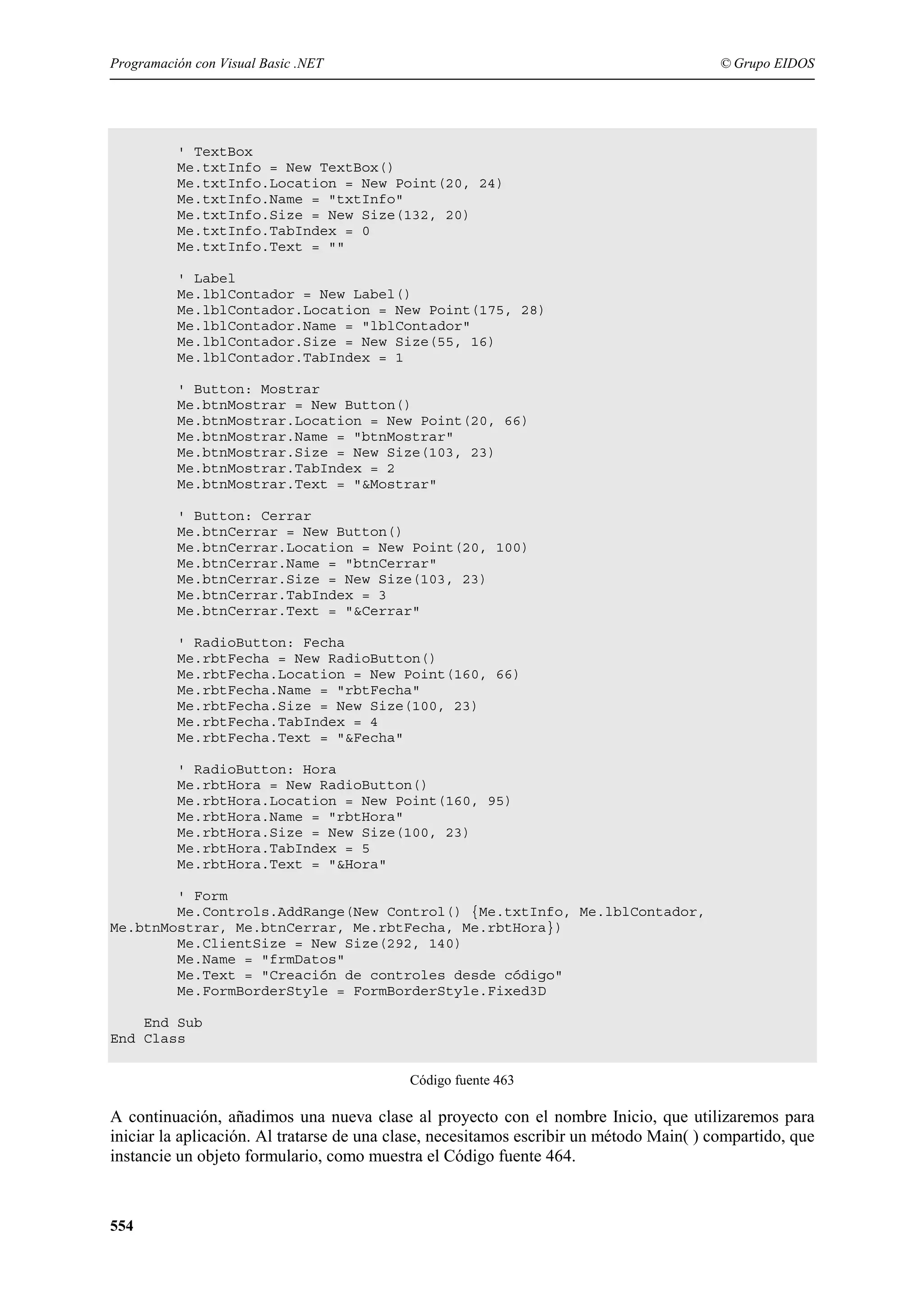 Programación con Visual Basic .NET

© Grupo EIDOS

' TextBox
Me.txtInfo = New TextBox()
Me.txtInfo.Location = New Point(20, 24)
Me.txtInfo.Name = "txtInfo"
Me.txtInfo.Size = New Size(132, 20)
Me.txtInfo.TabIndex = 0
Me.txtInfo.Text = ""
' Label
Me.lblContador = New Label()
Me.lblContador.Location = New Point(175, 28)
Me.lblContador.Name = "lblContador"
Me.lblContador.Size = New Size(55, 16)
Me.lblContador.TabIndex = 1
' Button: Mostrar
Me.btnMostrar = New Button()
Me.btnMostrar.Location = New Point(20, 66)
Me.btnMostrar.Name = "btnMostrar"
Me.btnMostrar.Size = New Size(103, 23)
Me.btnMostrar.TabIndex = 2
Me.btnMostrar.Text = "&Mostrar"
' Button: Cerrar
Me.btnCerrar = New Button()
Me.btnCerrar.Location = New Point(20, 100)
Me.btnCerrar.Name = "btnCerrar"
Me.btnCerrar.Size = New Size(103, 23)
Me.btnCerrar.TabIndex = 3
Me.btnCerrar.Text = "&Cerrar"
' RadioButton: Fecha
Me.rbtFecha = New RadioButton()
Me.rbtFecha.Location = New Point(160, 66)
Me.rbtFecha.Name = "rbtFecha"
Me.rbtFecha.Size = New Size(100, 23)
Me.rbtFecha.TabIndex = 4
Me.rbtFecha.Text = "&Fecha"
' RadioButton: Hora
Me.rbtHora = New RadioButton()
Me.rbtHora.Location = New Point(160, 95)
Me.rbtHora.Name = "rbtHora"
Me.rbtHora.Size = New Size(100, 23)
Me.rbtHora.TabIndex = 5
Me.rbtHora.Text = "&Hora"
' Form
Me.Controls.AddRange(New Control() {Me.txtInfo, Me.lblContador,
Me.btnMostrar, Me.btnCerrar, Me.rbtFecha, Me.rbtHora})
Me.ClientSize = New Size(292, 140)
Me.Name = "frmDatos"
Me.Text = "Creación de controles desde código"
Me.FormBorderStyle = FormBorderStyle.Fixed3D
End Sub
End Class
Código fuente 463

A continuación, añadimos una nueva clase al proyecto con el nombre Inicio, que utilizaremos para
iniciar la aplicación. Al tratarse de una clase, necesitamos escribir un método Main( ) compartido, que
instancie un objeto formulario, como muestra el Código fuente 464.

554

 