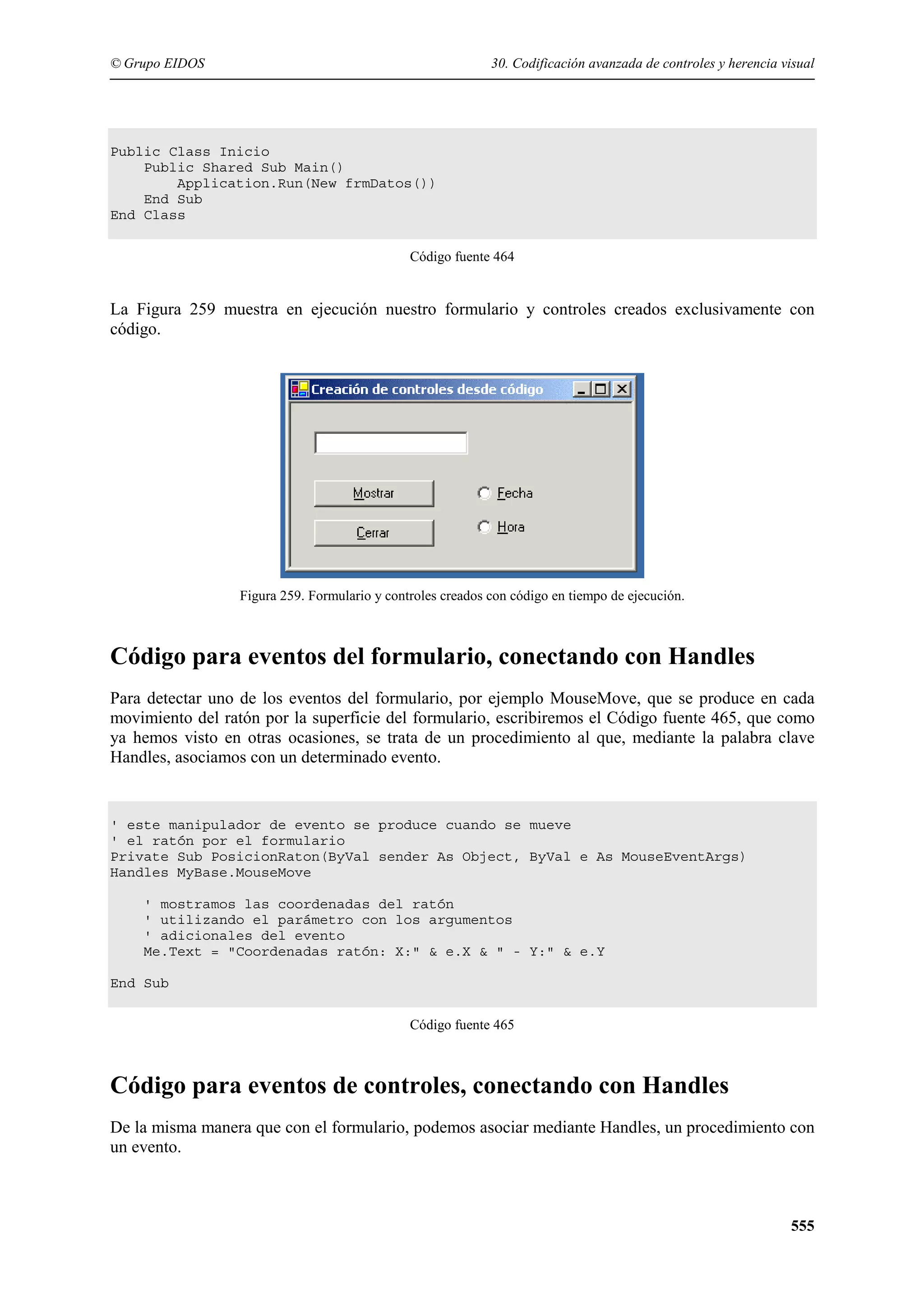 © Grupo EIDOS

30. Codificación avanzada de controles y herencia visual

Public Class Inicio
Public Shared Sub Main()
Application.Run(New frmDatos())
End Sub
End Class
Código fuente 464

La Figura 259 muestra en ejecución nuestro formulario y controles creados exclusivamente con
código.

Figura 259. Formulario y controles creados con código en tiempo de ejecución.

Código para eventos del formulario, conectando con Handles
Para detectar uno de los eventos del formulario, por ejemplo MouseMove, que se produce en cada
movimiento del ratón por la superficie del formulario, escribiremos el Código fuente 465, que como
ya hemos visto en otras ocasiones, se trata de un procedimiento al que, mediante la palabra clave
Handles, asociamos con un determinado evento.

' este manipulador de evento se produce cuando se mueve
' el ratón por el formulario
Private Sub PosicionRaton(ByVal sender As Object, ByVal e As MouseEventArgs)
Handles MyBase.MouseMove
' mostramos las coordenadas del ratón
' utilizando el parámetro con los argumentos
' adicionales del evento
Me.Text = "Coordenadas ratón: X:" & e.X & " - Y:" & e.Y
End Sub
Código fuente 465

Código para eventos de controles, conectando con Handles
De la misma manera que con el formulario, podemos asociar mediante Handles, un procedimiento con
un evento.

555

 