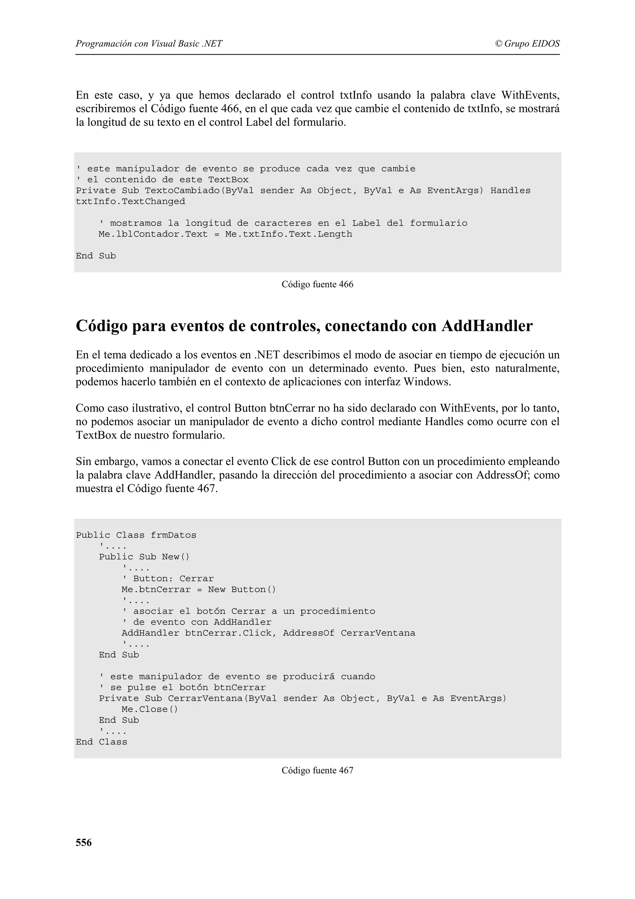 Programación con Visual Basic .NET

© Grupo EIDOS

En este caso, y ya que hemos declarado el control txtInfo usando la palabra clave WithEvents,
escribiremos el Código fuente 466, en el que cada vez que cambie el contenido de txtInfo, se mostrará
la longitud de su texto en el control Label del formulario.

' este manipulador de evento se produce cada vez que cambie
' el contenido de este TextBox
Private Sub TextoCambiado(ByVal sender As Object, ByVal e As EventArgs) Handles
txtInfo.TextChanged
' mostramos la longitud de caracteres en el Label del formulario
Me.lblContador.Text = Me.txtInfo.Text.Length
End Sub
Código fuente 466

Código para eventos de controles, conectando con AddHandler
En el tema dedicado a los eventos en .NET describimos el modo de asociar en tiempo de ejecución un
procedimiento manipulador de evento con un determinado evento. Pues bien, esto naturalmente,
podemos hacerlo también en el contexto de aplicaciones con interfaz Windows.
Como caso ilustrativo, el control Button btnCerrar no ha sido declarado con WithEvents, por lo tanto,
no podemos asociar un manipulador de evento a dicho control mediante Handles como ocurre con el
TextBox de nuestro formulario.
Sin embargo, vamos a conectar el evento Click de ese control Button con un procedimiento empleando
la palabra clave AddHandler, pasando la dirección del procedimiento a asociar con AddressOf; como
muestra el Código fuente 467.

Public Class frmDatos
'....
Public Sub New()
'....
' Button: Cerrar
Me.btnCerrar = New Button()
'....
' asociar el botón Cerrar a un procedimiento
' de evento con AddHandler
AddHandler btnCerrar.Click, AddressOf CerrarVentana
'....
End Sub
' este manipulador de evento se producirá cuando
' se pulse el botón btnCerrar
Private Sub CerrarVentana(ByVal sender As Object, ByVal e As EventArgs)
Me.Close()
End Sub
'....
End Class
Código fuente 467

556

 