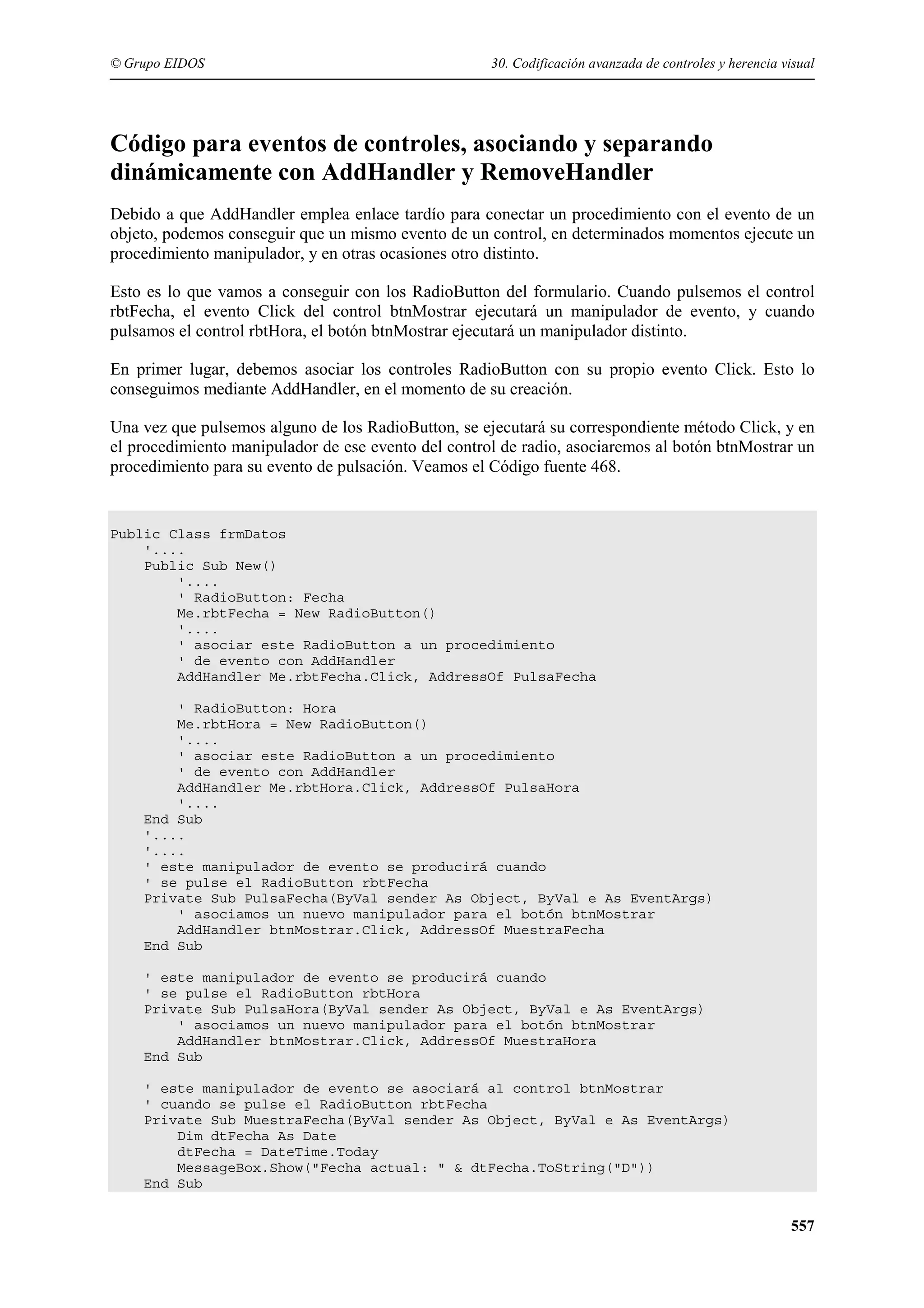 © Grupo EIDOS

30. Codificación avanzada de controles y herencia visual

Código para eventos de controles, asociando y separando
dinámicamente con AddHandler y RemoveHandler
Debido a que AddHandler emplea enlace tardío para conectar un procedimiento con el evento de un
objeto, podemos conseguir que un mismo evento de un control, en determinados momentos ejecute un
procedimiento manipulador, y en otras ocasiones otro distinto.
Esto es lo que vamos a conseguir con los RadioButton del formulario. Cuando pulsemos el control
rbtFecha, el evento Click del control btnMostrar ejecutará un manipulador de evento, y cuando
pulsamos el control rbtHora, el botón btnMostrar ejecutará un manipulador distinto.
En primer lugar, debemos asociar los controles RadioButton con su propio evento Click. Esto lo
conseguimos mediante AddHandler, en el momento de su creación.
Una vez que pulsemos alguno de los RadioButton, se ejecutará su correspondiente método Click, y en
el procedimiento manipulador de ese evento del control de radio, asociaremos al botón btnMostrar un
procedimiento para su evento de pulsación. Veamos el Código fuente 468.

Public Class frmDatos
'....
Public Sub New()
'....
' RadioButton: Fecha
Me.rbtFecha = New RadioButton()
'....
' asociar este RadioButton a un procedimiento
' de evento con AddHandler
AddHandler Me.rbtFecha.Click, AddressOf PulsaFecha
' RadioButton: Hora
Me.rbtHora = New RadioButton()
'....
' asociar este RadioButton a un procedimiento
' de evento con AddHandler
AddHandler Me.rbtHora.Click, AddressOf PulsaHora
'....
End Sub
'....
'....
' este manipulador de evento se producirá cuando
' se pulse el RadioButton rbtFecha
Private Sub PulsaFecha(ByVal sender As Object, ByVal e As EventArgs)
' asociamos un nuevo manipulador para el botón btnMostrar
AddHandler btnMostrar.Click, AddressOf MuestraFecha
End Sub
' este manipulador de evento se producirá cuando
' se pulse el RadioButton rbtHora
Private Sub PulsaHora(ByVal sender As Object, ByVal e As EventArgs)
' asociamos un nuevo manipulador para el botón btnMostrar
AddHandler btnMostrar.Click, AddressOf MuestraHora
End Sub
' este manipulador de evento se asociará al control btnMostrar
' cuando se pulse el RadioButton rbtFecha
Private Sub MuestraFecha(ByVal sender As Object, ByVal e As EventArgs)
Dim dtFecha As Date
dtFecha = DateTime.Today
MessageBox.Show("Fecha actual: " & dtFecha.ToString("D"))
End Sub

557

 