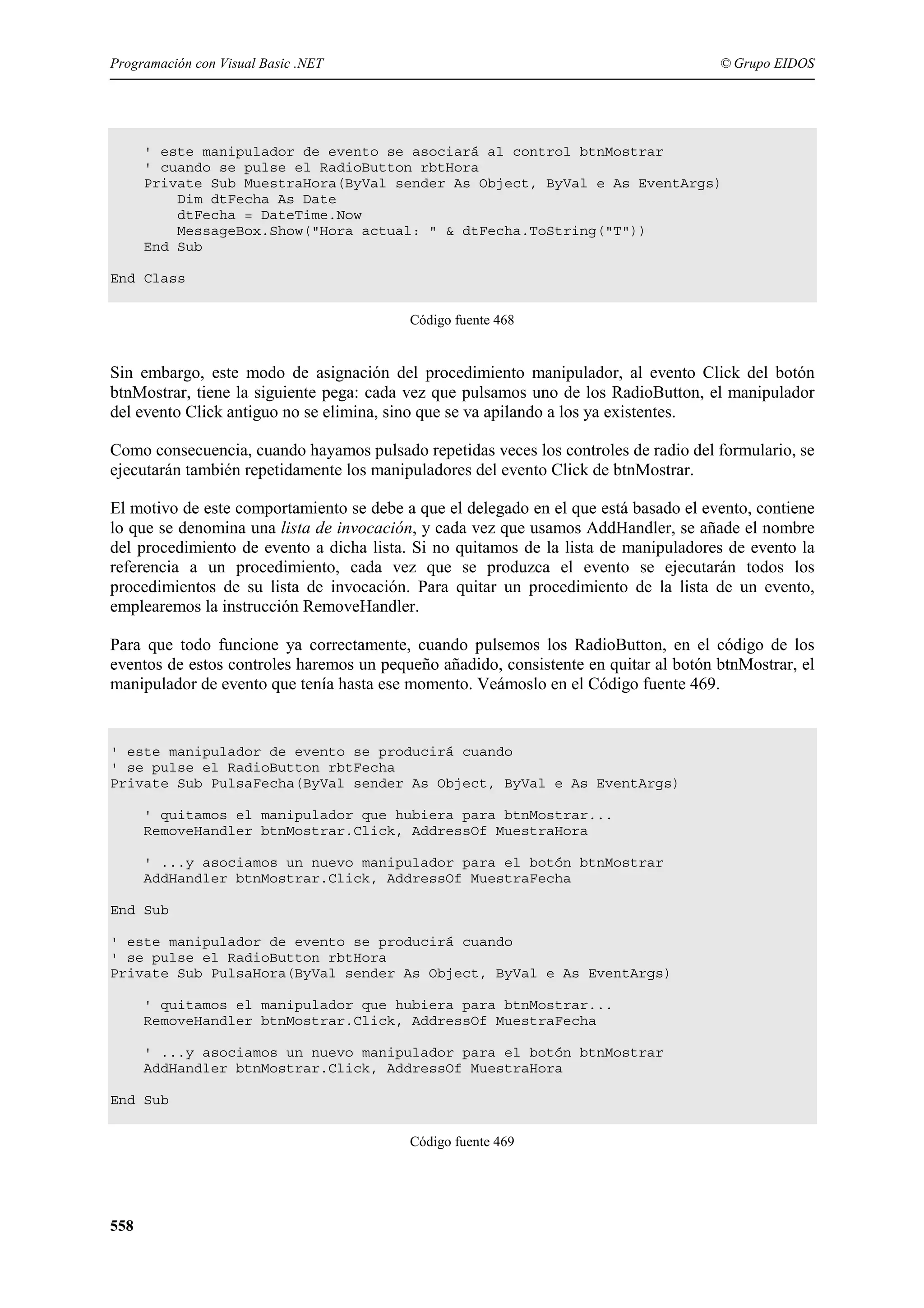 Programación con Visual Basic .NET

© Grupo EIDOS

' este manipulador de evento se asociará al control btnMostrar
' cuando se pulse el RadioButton rbtHora
Private Sub MuestraHora(ByVal sender As Object, ByVal e As EventArgs)
Dim dtFecha As Date
dtFecha = DateTime.Now
MessageBox.Show("Hora actual: " & dtFecha.ToString("T"))
End Sub
End Class
Código fuente 468

Sin embargo, este modo de asignación del procedimiento manipulador, al evento Click del botón
btnMostrar, tiene la siguiente pega: cada vez que pulsamos uno de los RadioButton, el manipulador
del evento Click antiguo no se elimina, sino que se va apilando a los ya existentes.
Como consecuencia, cuando hayamos pulsado repetidas veces los controles de radio del formulario, se
ejecutarán también repetidamente los manipuladores del evento Click de btnMostrar.
El motivo de este comportamiento se debe a que el delegado en el que está basado el evento, contiene
lo que se denomina una lista de invocación, y cada vez que usamos AddHandler, se añade el nombre
del procedimiento de evento a dicha lista. Si no quitamos de la lista de manipuladores de evento la
referencia a un procedimiento, cada vez que se produzca el evento se ejecutarán todos los
procedimientos de su lista de invocación. Para quitar un procedimiento de la lista de un evento,
emplearemos la instrucción RemoveHandler.
Para que todo funcione ya correctamente, cuando pulsemos los RadioButton, en el código de los
eventos de estos controles haremos un pequeño añadido, consistente en quitar al botón btnMostrar, el
manipulador de evento que tenía hasta ese momento. Veámoslo en el Código fuente 469.

' este manipulador de evento se producirá cuando
' se pulse el RadioButton rbtFecha
Private Sub PulsaFecha(ByVal sender As Object, ByVal e As EventArgs)
' quitamos el manipulador que hubiera para btnMostrar...
RemoveHandler btnMostrar.Click, AddressOf MuestraHora
' ...y asociamos un nuevo manipulador para el botón btnMostrar
AddHandler btnMostrar.Click, AddressOf MuestraFecha
End Sub
' este manipulador de evento se producirá cuando
' se pulse el RadioButton rbtHora
Private Sub PulsaHora(ByVal sender As Object, ByVal e As EventArgs)
' quitamos el manipulador que hubiera para btnMostrar...
RemoveHandler btnMostrar.Click, AddressOf MuestraFecha
' ...y asociamos un nuevo manipulador para el botón btnMostrar
AddHandler btnMostrar.Click, AddressOf MuestraHora
End Sub
Código fuente 469

558

 