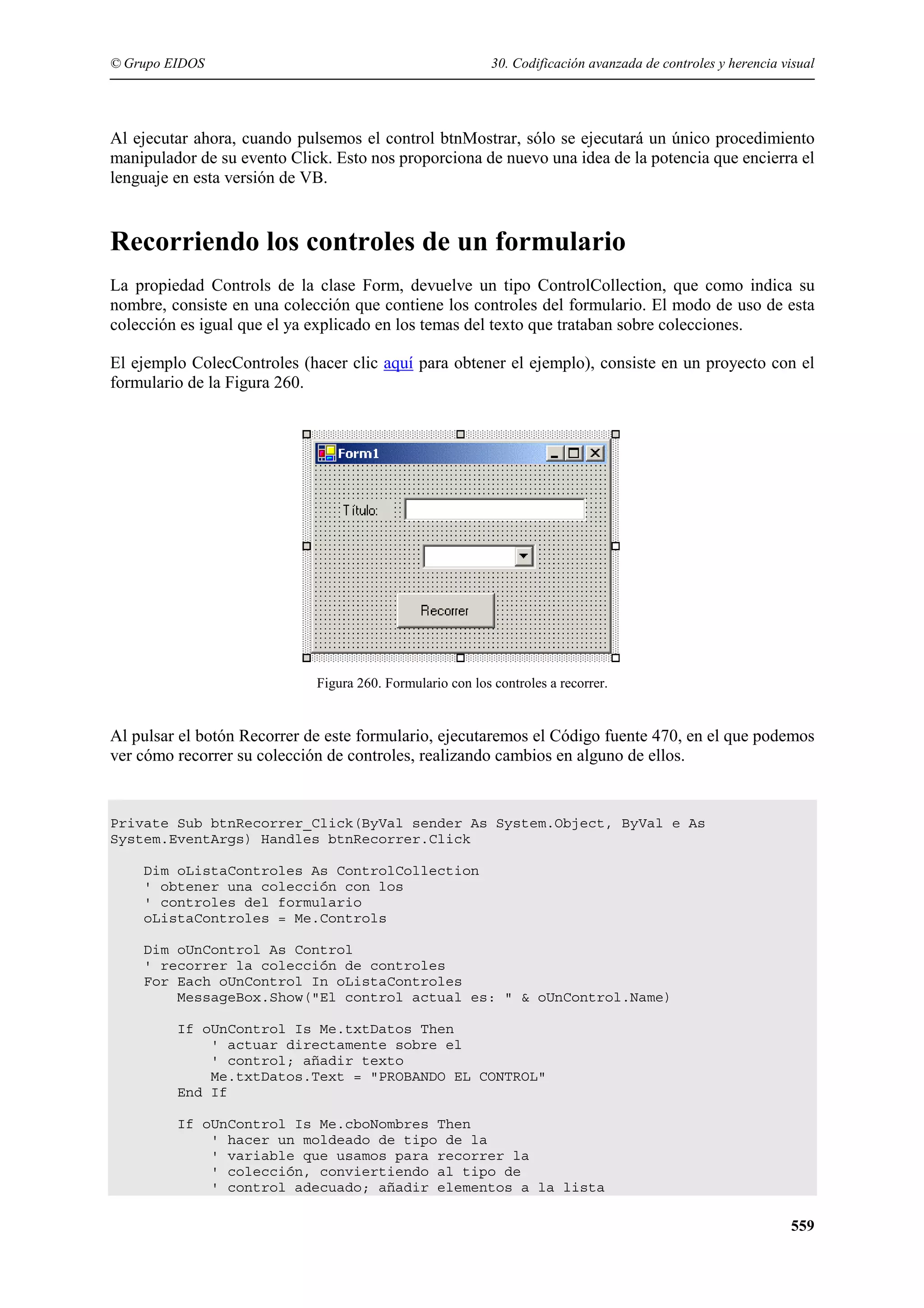 © Grupo EIDOS

30. Codificación avanzada de controles y herencia visual

Al ejecutar ahora, cuando pulsemos el control btnMostrar, sólo se ejecutará un único procedimiento
manipulador de su evento Click. Esto nos proporciona de nuevo una idea de la potencia que encierra el
lenguaje en esta versión de VB.

Recorriendo los controles de un formulario
La propiedad Controls de la clase Form, devuelve un tipo ControlCollection, que como indica su
nombre, consiste en una colección que contiene los controles del formulario. El modo de uso de esta
colección es igual que el ya explicado en los temas del texto que trataban sobre colecciones.
El ejemplo ColecControles (hacer clic aquí para obtener el ejemplo), consiste en un proyecto con el
formulario de la Figura 260.

Figura 260. Formulario con los controles a recorrer.

Al pulsar el botón Recorrer de este formulario, ejecutaremos el Código fuente 470, en el que podemos
ver cómo recorrer su colección de controles, realizando cambios en alguno de ellos.

Private Sub btnRecorrer_Click(ByVal sender As System.Object, ByVal e As
System.EventArgs) Handles btnRecorrer.Click
Dim oListaControles As ControlCollection
' obtener una colección con los
' controles del formulario
oListaControles = Me.Controls
Dim oUnControl As Control
' recorrer la colección de controles
For Each oUnControl In oListaControles
MessageBox.Show("El control actual es: " & oUnControl.Name)
If oUnControl Is Me.txtDatos Then
' actuar directamente sobre el
' control; añadir texto
Me.txtDatos.Text = "PROBANDO EL CONTROL"
End If
If oUnControl Is Me.cboNombres Then
' hacer un moldeado de tipo de la
' variable que usamos para recorrer la
' colección, conviertiendo al tipo de
' control adecuado; añadir elementos a la lista

559

 