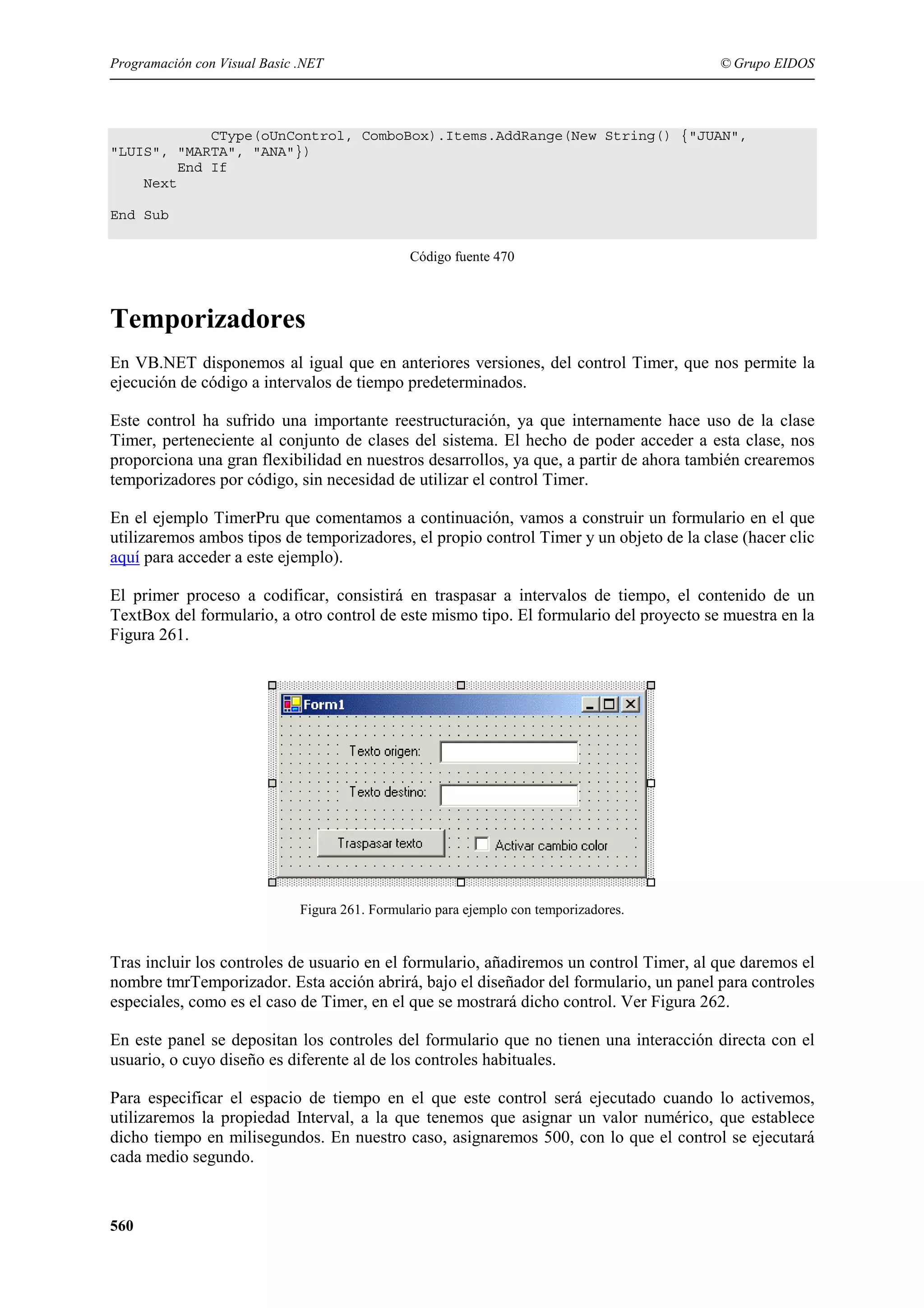 Programación con Visual Basic .NET

© Grupo EIDOS

CType(oUnControl, ComboBox).Items.AddRange(New String() {"JUAN",
"LUIS", "MARTA", "ANA"})
End If
Next
End Sub
Código fuente 470

Temporizadores
En VB.NET disponemos al igual que en anteriores versiones, del control Timer, que nos permite la
ejecución de código a intervalos de tiempo predeterminados.
Este control ha sufrido una importante reestructuración, ya que internamente hace uso de la clase
Timer, perteneciente al conjunto de clases del sistema. El hecho de poder acceder a esta clase, nos
proporciona una gran flexibilidad en nuestros desarrollos, ya que, a partir de ahora también crearemos
temporizadores por código, sin necesidad de utilizar el control Timer.
En el ejemplo TimerPru que comentamos a continuación, vamos a construir un formulario en el que
utilizaremos ambos tipos de temporizadores, el propio control Timer y un objeto de la clase (hacer clic
aquí para acceder a este ejemplo).
El primer proceso a codificar, consistirá en traspasar a intervalos de tiempo, el contenido de un
TextBox del formulario, a otro control de este mismo tipo. El formulario del proyecto se muestra en la
Figura 261.

Figura 261. Formulario para ejemplo con temporizadores.

Tras incluir los controles de usuario en el formulario, añadiremos un control Timer, al que daremos el
nombre tmrTemporizador. Esta acción abrirá, bajo el diseñador del formulario, un panel para controles
especiales, como es el caso de Timer, en el que se mostrará dicho control. Ver Figura 262.
En este panel se depositan los controles del formulario que no tienen una interacción directa con el
usuario, o cuyo diseño es diferente al de los controles habituales.
Para especificar el espacio de tiempo en el que este control será ejecutado cuando lo activemos,
utilizaremos la propiedad Interval, a la que tenemos que asignar un valor numérico, que establece
dicho tiempo en milisegundos. En nuestro caso, asignaremos 500, con lo que el control se ejecutará
cada medio segundo.

560

 
