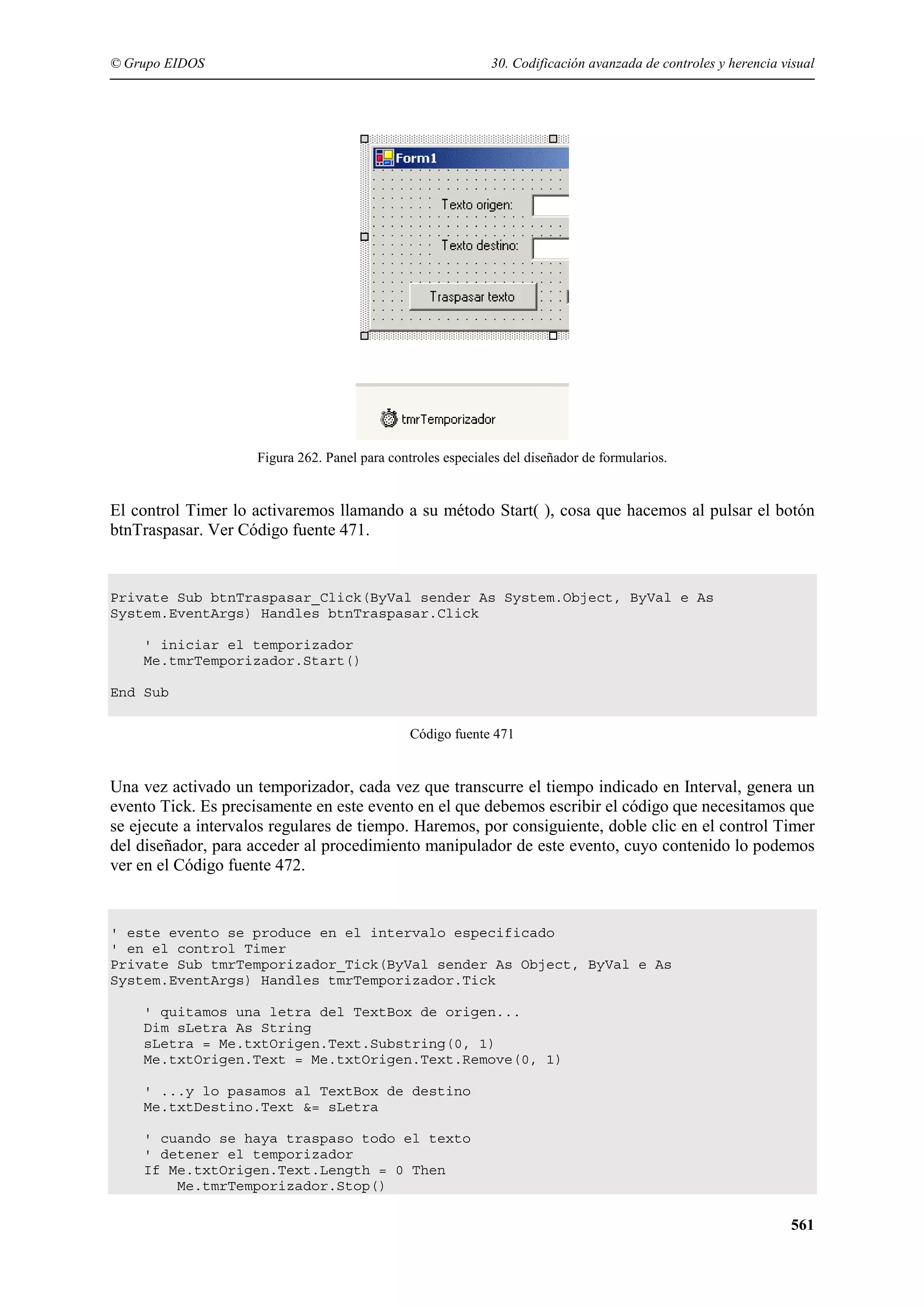 © Grupo EIDOS

30. Codificación avanzada de controles y herencia visual

Figura 262. Panel para controles especiales del diseñador de formularios.

El control Timer lo activaremos llamando a su método Start( ), cosa que hacemos al pulsar el botón
btnTraspasar. Ver Código fuente 471.

Private Sub btnTraspasar_Click(ByVal sender As System.Object, ByVal e As
System.EventArgs) Handles btnTraspasar.Click
' iniciar el temporizador
Me.tmrTemporizador.Start()
End Sub
Código fuente 471

Una vez activado un temporizador, cada vez que transcurre el tiempo indicado en Interval, genera un
evento Tick. Es precisamente en este evento en el que debemos escribir el código que necesitamos que
se ejecute a intervalos regulares de tiempo. Haremos, por consiguiente, doble clic en el control Timer
del diseñador, para acceder al procedimiento manipulador de este evento, cuyo contenido lo podemos
ver en el Código fuente 472.

' este evento se produce en el intervalo especificado
' en el control Timer
Private Sub tmrTemporizador_Tick(ByVal sender As Object, ByVal e As
System.EventArgs) Handles tmrTemporizador.Tick
' quitamos una letra del TextBox de origen...
Dim sLetra As String
sLetra = Me.txtOrigen.Text.Substring(0, 1)
Me.txtOrigen.Text = Me.txtOrigen.Text.Remove(0, 1)
' ...y lo pasamos al TextBox de destino
Me.txtDestino.Text &= sLetra
' cuando se haya traspaso todo el texto
' detener el temporizador
If Me.txtOrigen.Text.Length = 0 Then
Me.tmrTemporizador.Stop()

561

 