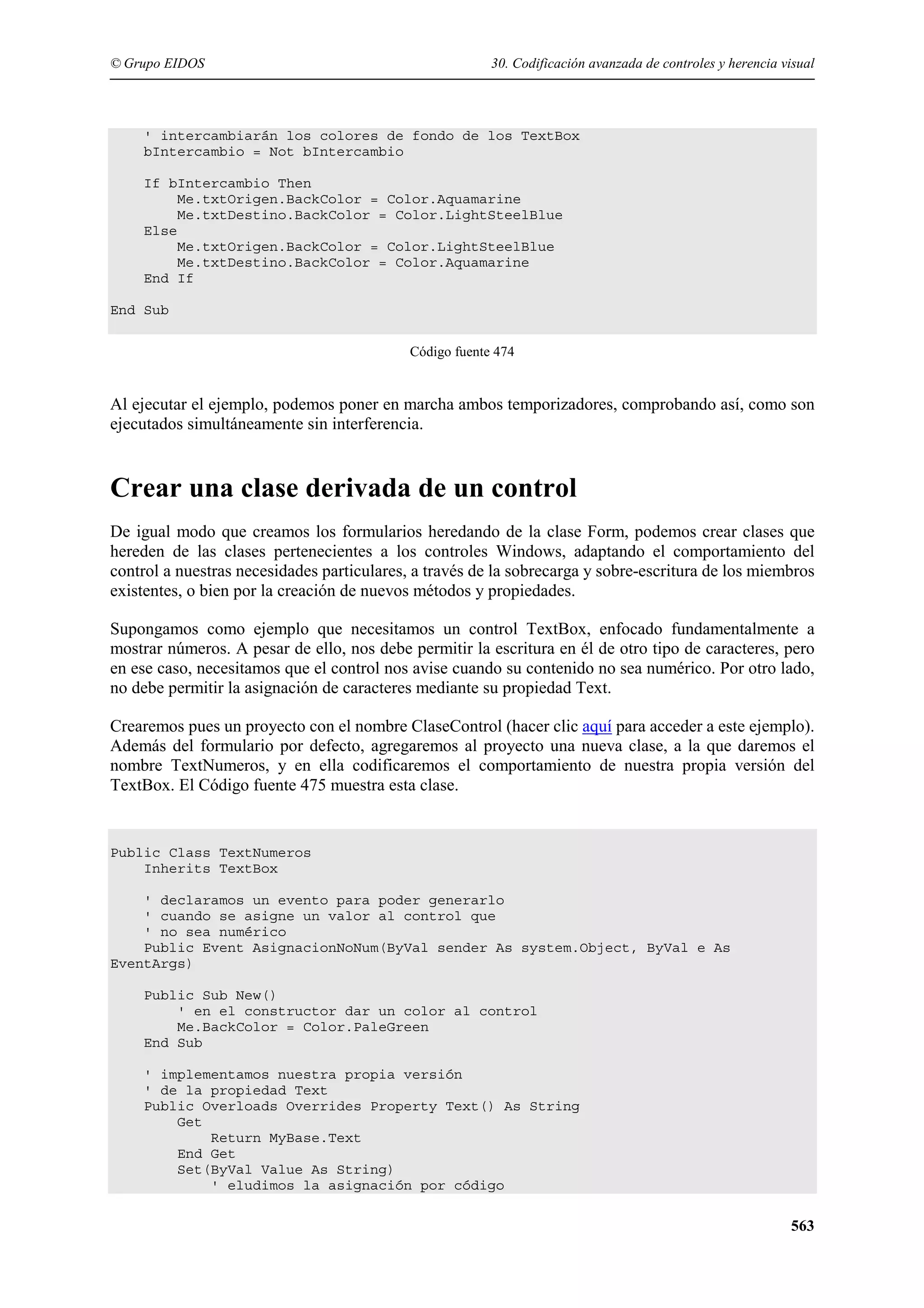 © Grupo EIDOS

30. Codificación avanzada de controles y herencia visual

' intercambiarán los colores de fondo de los TextBox
bIntercambio = Not bIntercambio
If bIntercambio Then
Me.txtOrigen.BackColor = Color.Aquamarine
Me.txtDestino.BackColor = Color.LightSteelBlue
Else
Me.txtOrigen.BackColor = Color.LightSteelBlue
Me.txtDestino.BackColor = Color.Aquamarine
End If
End Sub
Código fuente 474

Al ejecutar el ejemplo, podemos poner en marcha ambos temporizadores, comprobando así, como son
ejecutados simultáneamente sin interferencia.

Crear una clase derivada de un control
De igual modo que creamos los formularios heredando de la clase Form, podemos crear clases que
hereden de las clases pertenecientes a los controles Windows, adaptando el comportamiento del
control a nuestras necesidades particulares, a través de la sobrecarga y sobre-escritura de los miembros
existentes, o bien por la creación de nuevos métodos y propiedades.
Supongamos como ejemplo que necesitamos un control TextBox, enfocado fundamentalmente a
mostrar números. A pesar de ello, nos debe permitir la escritura en él de otro tipo de caracteres, pero
en ese caso, necesitamos que el control nos avise cuando su contenido no sea numérico. Por otro lado,
no debe permitir la asignación de caracteres mediante su propiedad Text.
Crearemos pues un proyecto con el nombre ClaseControl (hacer clic aquí para acceder a este ejemplo).
Además del formulario por defecto, agregaremos al proyecto una nueva clase, a la que daremos el
nombre TextNumeros, y en ella codificaremos el comportamiento de nuestra propia versión del
TextBox. El Código fuente 475 muestra esta clase.

Public Class TextNumeros
Inherits TextBox
' declaramos un evento para poder generarlo
' cuando se asigne un valor al control que
' no sea numérico
Public Event AsignacionNoNum(ByVal sender As system.Object, ByVal e As
EventArgs)
Public Sub New()
' en el constructor dar un color al control
Me.BackColor = Color.PaleGreen
End Sub
' implementamos nuestra propia versión
' de la propiedad Text
Public Overloads Overrides Property Text() As String
Get
Return MyBase.Text
End Get
Set(ByVal Value As String)
' eludimos la asignación por código

563

 
