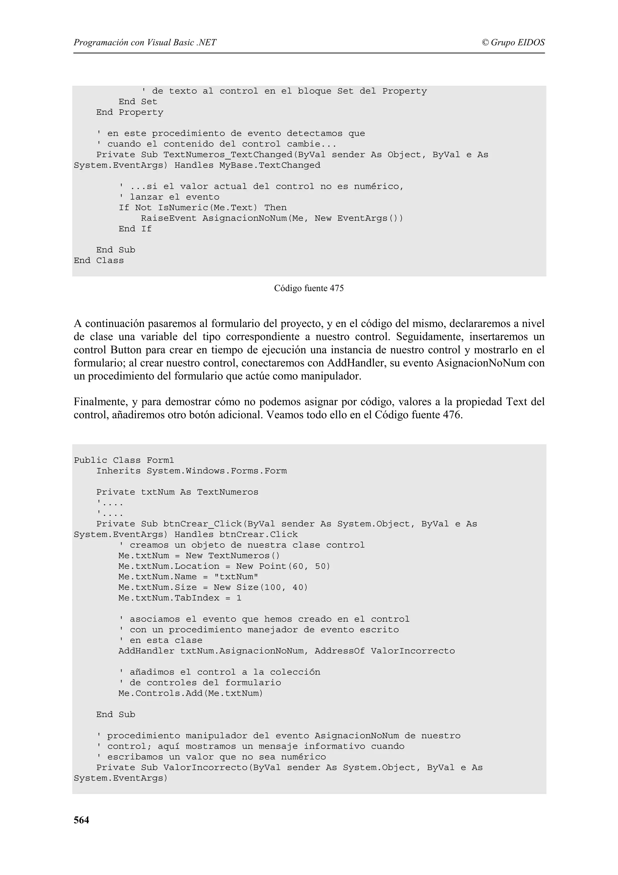 Programación con Visual Basic .NET

© Grupo EIDOS

' de texto al control en el bloque Set del Property
End Set
End Property
' en este procedimiento de evento detectamos que
' cuando el contenido del control cambie...
Private Sub TextNumeros_TextChanged(ByVal sender As Object, ByVal e As
System.EventArgs) Handles MyBase.TextChanged
' ...si el valor actual del control no es numérico,
' lanzar el evento
If Not IsNumeric(Me.Text) Then
RaiseEvent AsignacionNoNum(Me, New EventArgs())
End If
End Sub
End Class
Código fuente 475

A continuación pasaremos al formulario del proyecto, y en el código del mismo, declararemos a nivel
de clase una variable del tipo correspondiente a nuestro control. Seguidamente, insertaremos un
control Button para crear en tiempo de ejecución una instancia de nuestro control y mostrarlo en el
formulario; al crear nuestro control, conectaremos con AddHandler, su evento AsignacionNoNum con
un procedimiento del formulario que actúe como manipulador.
Finalmente, y para demostrar cómo no podemos asignar por código, valores a la propiedad Text del
control, añadiremos otro botón adicional. Veamos todo ello en el Código fuente 476.

Public Class Form1
Inherits System.Windows.Forms.Form
Private txtNum As TextNumeros
'....
'....
Private Sub btnCrear_Click(ByVal sender As System.Object, ByVal e As
System.EventArgs) Handles btnCrear.Click
' creamos un objeto de nuestra clase control
Me.txtNum = New TextNumeros()
Me.txtNum.Location = New Point(60, 50)
Me.txtNum.Name = "txtNum"
Me.txtNum.Size = New Size(100, 40)
Me.txtNum.TabIndex = 1
' asociamos el evento que hemos creado en el control
' con un procedimiento manejador de evento escrito
' en esta clase
AddHandler txtNum.AsignacionNoNum, AddressOf ValorIncorrecto
' añadimos el control a la colección
' de controles del formulario
Me.Controls.Add(Me.txtNum)
End Sub
' procedimiento manipulador del evento AsignacionNoNum de nuestro
' control; aquí mostramos un mensaje informativo cuando
' escribamos un valor que no sea numérico
Private Sub ValorIncorrecto(ByVal sender As System.Object, ByVal e As
System.EventArgs)

564

 