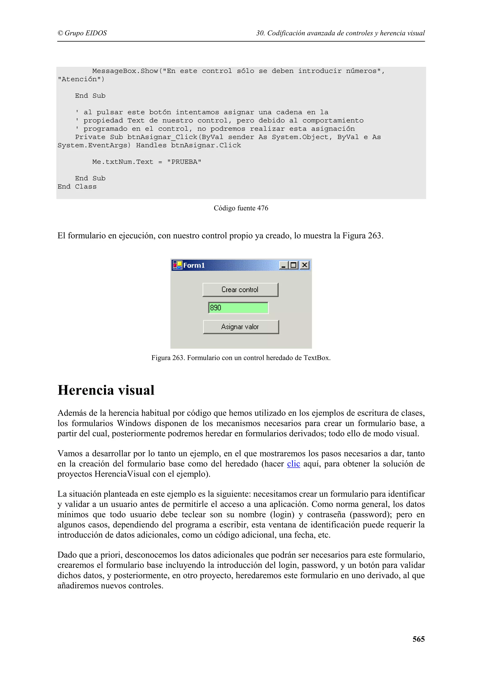 © Grupo EIDOS

30. Codificación avanzada de controles y herencia visual

MessageBox.Show("En este control sólo se deben introducir números",
"Atención")
End Sub
' al pulsar este botón intentamos asignar una cadena en la
' propiedad Text de nuestro control, pero debido al comportamiento
' programado en el control, no podremos realizar esta asignación
Private Sub btnAsignar_Click(ByVal sender As System.Object, ByVal e As
System.EventArgs) Handles btnAsignar.Click
Me.txtNum.Text = "PRUEBA"
End Sub
End Class
Código fuente 476

El formulario en ejecución, con nuestro control propio ya creado, lo muestra la Figura 263.

Figura 263. Formulario con un control heredado de TextBox.

Herencia visual
Además de la herencia habitual por código que hemos utilizado en los ejemplos de escritura de clases,
los formularios Windows disponen de los mecanismos necesarios para crear un formulario base, a
partir del cual, posteriormente podremos heredar en formularios derivados; todo ello de modo visual.
Vamos a desarrollar por lo tanto un ejemplo, en el que mostraremos los pasos necesarios a dar, tanto
en la creación del formulario base como del heredado (hacer clic aquí, para obtener la solución de
proyectos HerenciaVisual con el ejemplo).
La situación planteada en este ejemplo es la siguiente: necesitamos crear un formulario para identificar
y validar a un usuario antes de permitirle el acceso a una aplicación. Como norma general, los datos
mínimos que todo usuario debe teclear son su nombre (login) y contraseña (password); pero en
algunos casos, dependiendo del programa a escribir, esta ventana de identificación puede requerir la
introducción de datos adicionales, como un código adicional, una fecha, etc.
Dado que a priori, desconocemos los datos adicionales que podrán ser necesarios para este formulario,
crearemos el formulario base incluyendo la introducción del login, password, y un botón para validar
dichos datos, y posteriormente, en otro proyecto, heredaremos este formulario en uno derivado, al que
añadiremos nuevos controles.

565

 