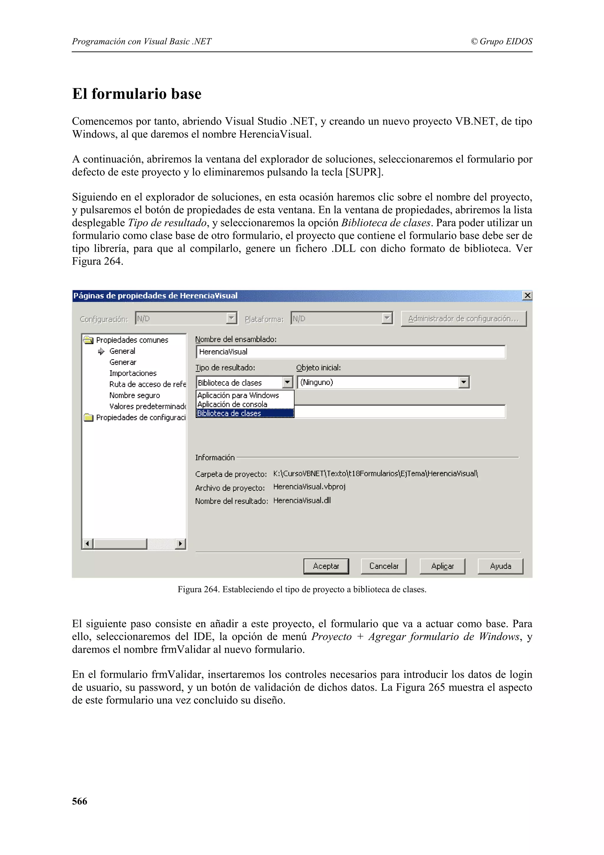Programación con Visual Basic .NET

© Grupo EIDOS

El formulario base
Comencemos por tanto, abriendo Visual Studio .NET, y creando un nuevo proyecto VB.NET, de tipo
Windows, al que daremos el nombre HerenciaVisual.
A continuación, abriremos la ventana del explorador de soluciones, seleccionaremos el formulario por
defecto de este proyecto y lo eliminaremos pulsando la tecla [SUPR].
Siguiendo en el explorador de soluciones, en esta ocasión haremos clic sobre el nombre del proyecto,
y pulsaremos el botón de propiedades de esta ventana. En la ventana de propiedades, abriremos la lista
desplegable Tipo de resultado, y seleccionaremos la opción Biblioteca de clases. Para poder utilizar un
formulario como clase base de otro formulario, el proyecto que contiene el formulario base debe ser de
tipo librería, para que al compilarlo, genere un fichero .DLL con dicho formato de biblioteca. Ver
Figura 264.

Figura 264. Estableciendo el tipo de proyecto a biblioteca de clases.

El siguiente paso consiste en añadir a este proyecto, el formulario que va a actuar como base. Para
ello, seleccionaremos del IDE, la opción de menú Proyecto + Agregar formulario de Windows, y
daremos el nombre frmValidar al nuevo formulario.
En el formulario frmValidar, insertaremos los controles necesarios para introducir los datos de login
de usuario, su password, y un botón de validación de dichos datos. La Figura 265 muestra el aspecto
de este formulario una vez concluido su diseño.

566

 
