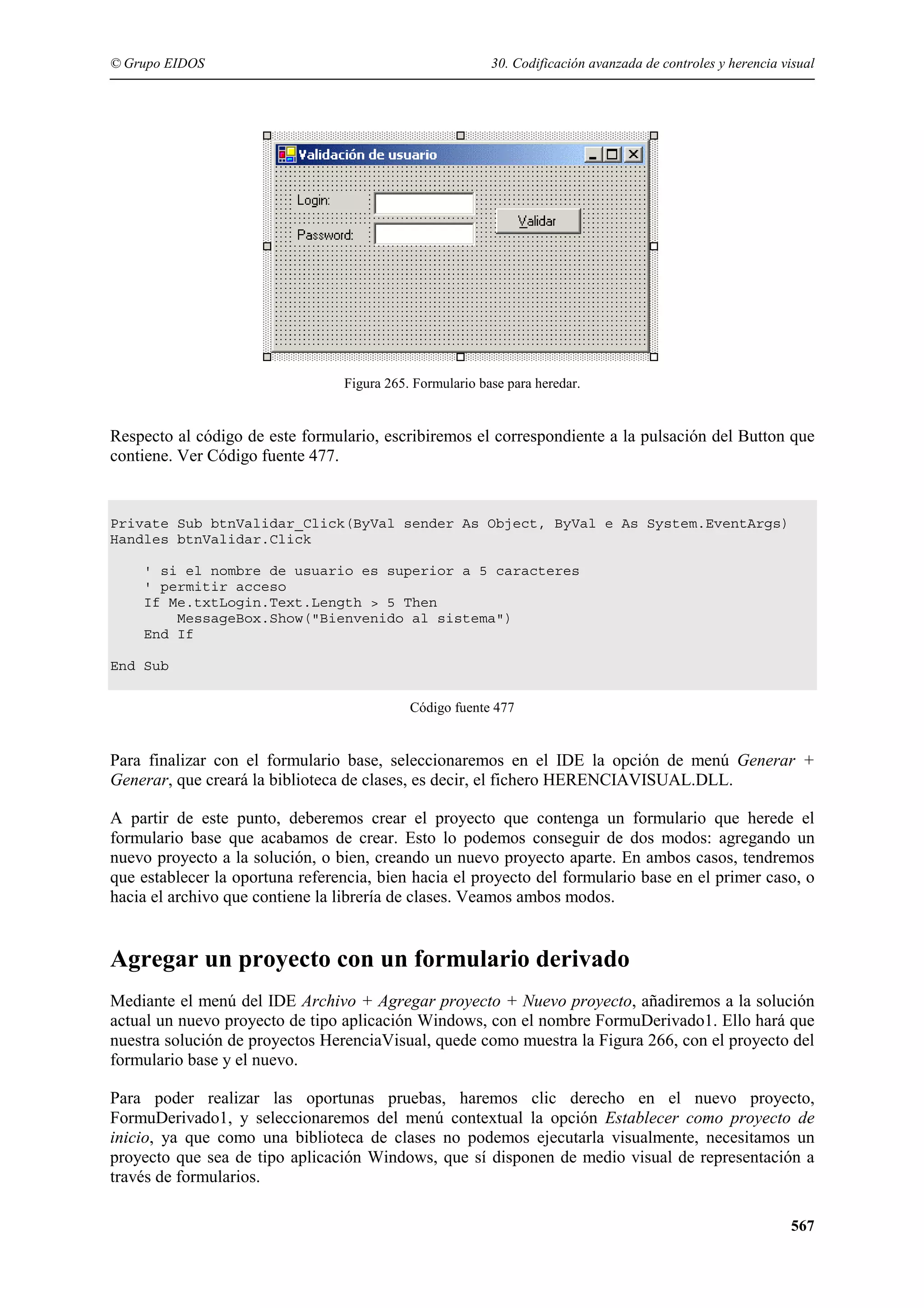 © Grupo EIDOS

30. Codificación avanzada de controles y herencia visual

Figura 265. Formulario base para heredar.

Respecto al código de este formulario, escribiremos el correspondiente a la pulsación del Button que
contiene. Ver Código fuente 477.

Private Sub btnValidar_Click(ByVal sender As Object, ByVal e As System.EventArgs)
Handles btnValidar.Click
' si el nombre de usuario es superior a 5 caracteres
' permitir acceso
If Me.txtLogin.Text.Length > 5 Then
MessageBox.Show("Bienvenido al sistema")
End If
End Sub
Código fuente 477

Para finalizar con el formulario base, seleccionaremos en el IDE la opción de menú Generar +
Generar, que creará la biblioteca de clases, es decir, el fichero HERENCIAVISUAL.DLL.
A partir de este punto, deberemos crear el proyecto que contenga un formulario que herede el
formulario base que acabamos de crear. Esto lo podemos conseguir de dos modos: agregando un
nuevo proyecto a la solución, o bien, creando un nuevo proyecto aparte. En ambos casos, tendremos
que establecer la oportuna referencia, bien hacia el proyecto del formulario base en el primer caso, o
hacia el archivo que contiene la librería de clases. Veamos ambos modos.

Agregar un proyecto con un formulario derivado
Mediante el menú del IDE Archivo + Agregar proyecto + Nuevo proyecto, añadiremos a la solución
actual un nuevo proyecto de tipo aplicación Windows, con el nombre FormuDerivado1. Ello hará que
nuestra solución de proyectos HerenciaVisual, quede como muestra la Figura 266, con el proyecto del
formulario base y el nuevo.
Para poder realizar las oportunas pruebas, haremos clic derecho en el nuevo proyecto,
FormuDerivado1, y seleccionaremos del menú contextual la opción Establecer como proyecto de
inicio, ya que como una biblioteca de clases no podemos ejecutarla visualmente, necesitamos un
proyecto que sea de tipo aplicación Windows, que sí disponen de medio visual de representación a
través de formularios.
567

 