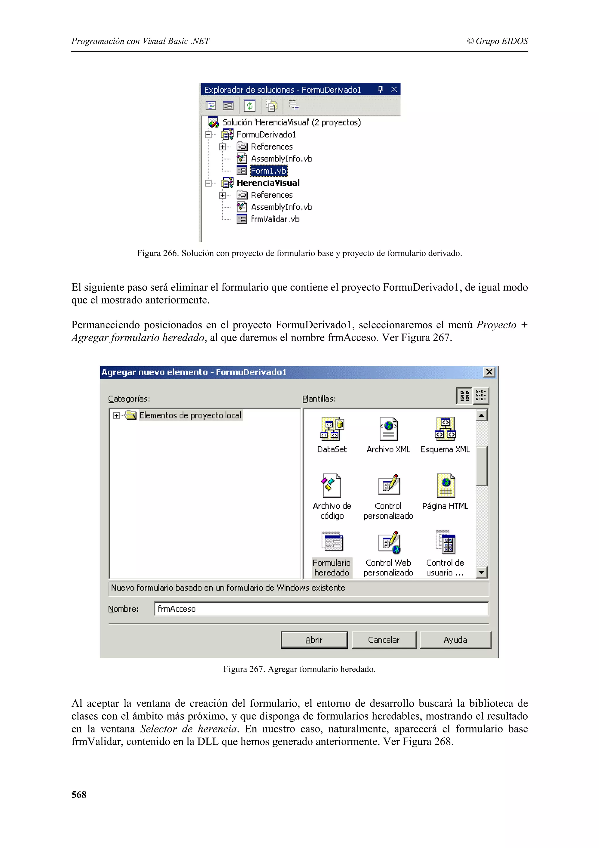 Programación con Visual Basic .NET

© Grupo EIDOS

Figura 266. Solución con proyecto de formulario base y proyecto de formulario derivado.

El siguiente paso será eliminar el formulario que contiene el proyecto FormuDerivado1, de igual modo
que el mostrado anteriormente.
Permaneciendo posicionados en el proyecto FormuDerivado1, seleccionaremos el menú Proyecto +
Agregar formulario heredado, al que daremos el nombre frmAcceso. Ver Figura 267.

Figura 267. Agregar formulario heredado.

Al aceptar la ventana de creación del formulario, el entorno de desarrollo buscará la biblioteca de
clases con el ámbito más próximo, y que disponga de formularios heredables, mostrando el resultado
en la ventana Selector de herencia. En nuestro caso, naturalmente, aparecerá el formulario base
frmValidar, contenido en la DLL que hemos generado anteriormente. Ver Figura 268.

568

 
