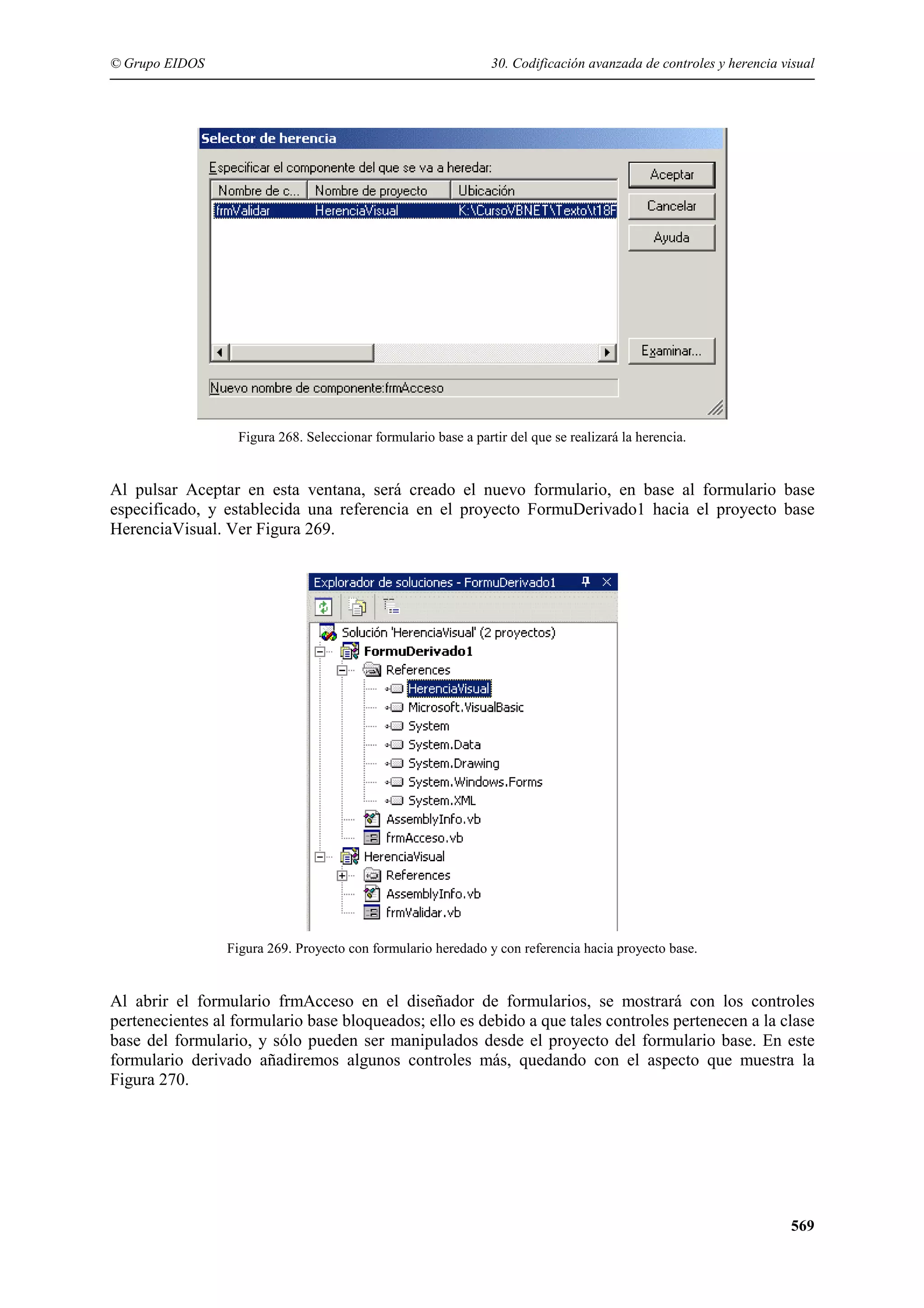 © Grupo EIDOS

30. Codificación avanzada de controles y herencia visual

Figura 268. Seleccionar formulario base a partir del que se realizará la herencia.

Al pulsar Aceptar en esta ventana, será creado el nuevo formulario, en base al formulario base
especificado, y establecida una referencia en el proyecto FormuDerivado1 hacia el proyecto base
HerenciaVisual. Ver Figura 269.

Figura 269. Proyecto con formulario heredado y con referencia hacia proyecto base.

Al abrir el formulario frmAcceso en el diseñador de formularios, se mostrará con los controles
pertenecientes al formulario base bloqueados; ello es debido a que tales controles pertenecen a la clase
base del formulario, y sólo pueden ser manipulados desde el proyecto del formulario base. En este
formulario derivado añadiremos algunos controles más, quedando con el aspecto que muestra la
Figura 270.

569

 