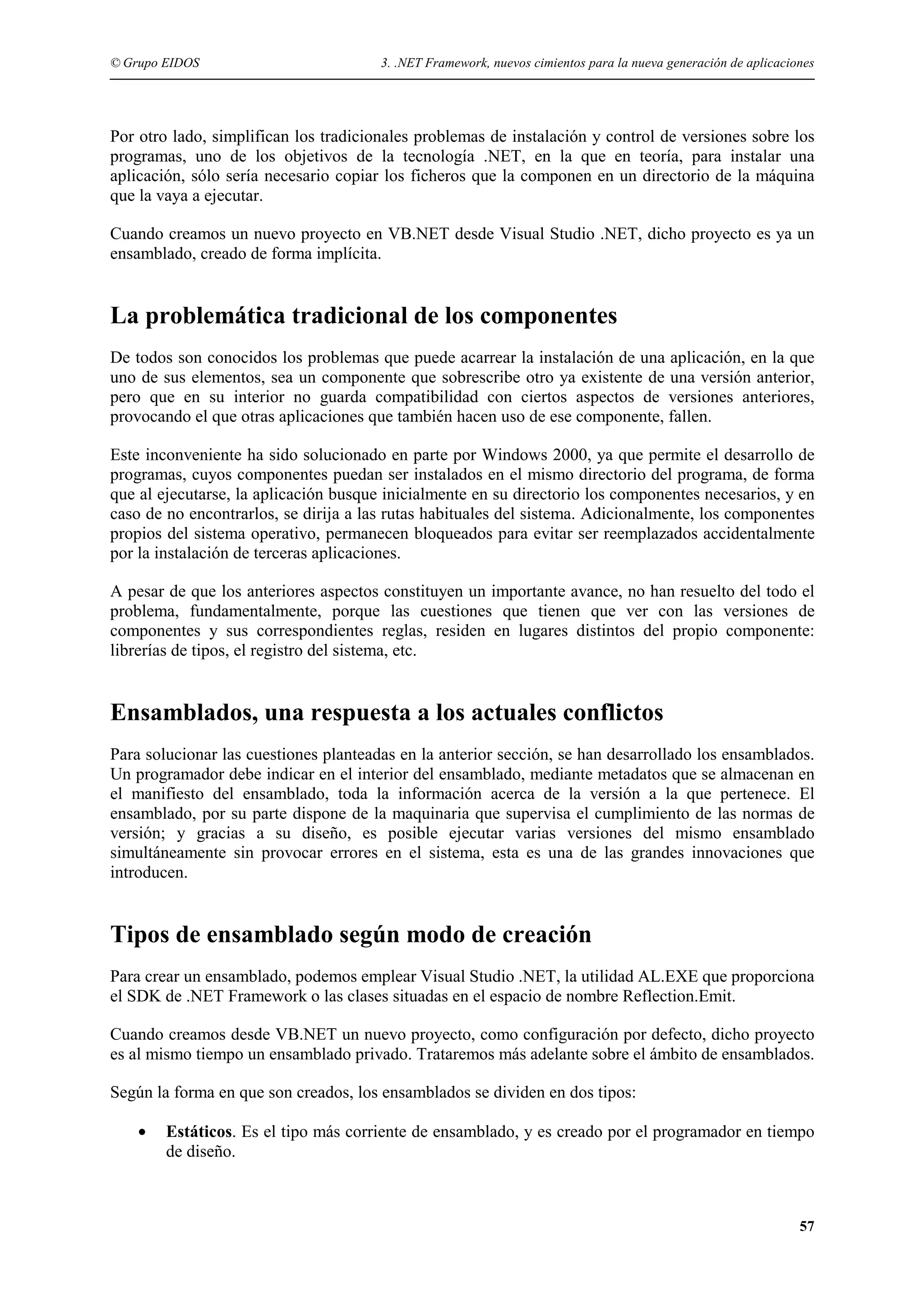 © Grupo EIDOS

3. .NET Framework, nuevos cimientos para la nueva generación de aplicaciones

Por otro lado, simplifican los tradicionales problemas de instalación y control de versiones sobre los
programas, uno de los objetivos de la tecnología .NET, en la que en teoría, para instalar una
aplicación, sólo sería necesario copiar los ficheros que la componen en un directorio de la máquina
que la vaya a ejecutar.
Cuando creamos un nuevo proyecto en VB.NET desde Visual Studio .NET, dicho proyecto es ya un
ensamblado, creado de forma implícita.

La problemática tradicional de los componentes
De todos son conocidos los problemas que puede acarrear la instalación de una aplicación, en la que
uno de sus elementos, sea un componente que sobrescribe otro ya existente de una versión anterior,
pero que en su interior no guarda compatibilidad con ciertos aspectos de versiones anteriores,
provocando el que otras aplicaciones que también hacen uso de ese componente, fallen.
Este inconveniente ha sido solucionado en parte por Windows 2000, ya que permite el desarrollo de
programas, cuyos componentes puedan ser instalados en el mismo directorio del programa, de forma
que al ejecutarse, la aplicación busque inicialmente en su directorio los componentes necesarios, y en
caso de no encontrarlos, se dirija a las rutas habituales del sistema. Adicionalmente, los componentes
propios del sistema operativo, permanecen bloqueados para evitar ser reemplazados accidentalmente
por la instalación de terceras aplicaciones.
A pesar de que los anteriores aspectos constituyen un importante avance, no han resuelto del todo el
problema, fundamentalmente, porque las cuestiones que tienen que ver con las versiones de
componentes y sus correspondientes reglas, residen en lugares distintos del propio componente:
librerías de tipos, el registro del sistema, etc.

Ensamblados, una respuesta a los actuales conflictos
Para solucionar las cuestiones planteadas en la anterior sección, se han desarrollado los ensamblados.
Un programador debe indicar en el interior del ensamblado, mediante metadatos que se almacenan en
el manifiesto del ensamblado, toda la información acerca de la versión a la que pertenece. El
ensamblado, por su parte dispone de la maquinaria que supervisa el cumplimiento de las normas de
versión; y gracias a su diseño, es posible ejecutar varias versiones del mismo ensamblado
simultáneamente sin provocar errores en el sistema, esta es una de las grandes innovaciones que
introducen.

Tipos de ensamblado según modo de creación
Para crear un ensamblado, podemos emplear Visual Studio .NET, la utilidad AL.EXE que proporciona
el SDK de .NET Framework o las clases situadas en el espacio de nombre Reflection.Emit.
Cuando creamos desde VB.NET un nuevo proyecto, como configuración por defecto, dicho proyecto
es al mismo tiempo un ensamblado privado. Trataremos más adelante sobre el ámbito de ensamblados.
Según la forma en que son creados, los ensamblados se dividen en dos tipos:
•

Estáticos. Es el tipo más corriente de ensamblado, y es creado por el programador en tiempo
de diseño.

57

 