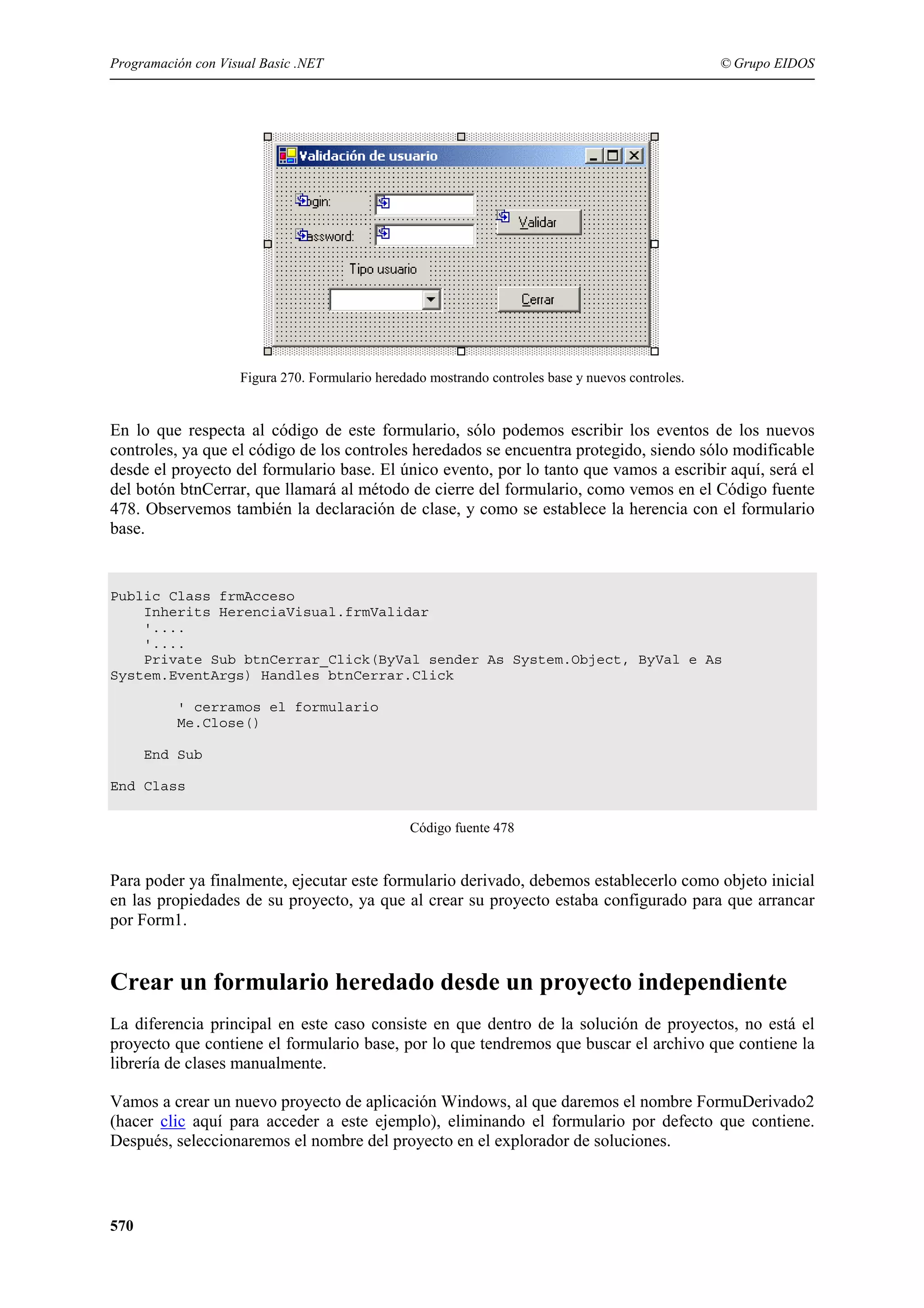 Programación con Visual Basic .NET

© Grupo EIDOS

Figura 270. Formulario heredado mostrando controles base y nuevos controles.

En lo que respecta al código de este formulario, sólo podemos escribir los eventos de los nuevos
controles, ya que el código de los controles heredados se encuentra protegido, siendo sólo modificable
desde el proyecto del formulario base. El único evento, por lo tanto que vamos a escribir aquí, será el
del botón btnCerrar, que llamará al método de cierre del formulario, como vemos en el Código fuente
478. Observemos también la declaración de clase, y como se establece la herencia con el formulario
base.

Public Class frmAcceso
Inherits HerenciaVisual.frmValidar
'....
'....
Private Sub btnCerrar_Click(ByVal sender As System.Object, ByVal e As
System.EventArgs) Handles btnCerrar.Click
' cerramos el formulario
Me.Close()
End Sub
End Class
Código fuente 478

Para poder ya finalmente, ejecutar este formulario derivado, debemos establecerlo como objeto inicial
en las propiedades de su proyecto, ya que al crear su proyecto estaba configurado para que arrancar
por Form1.

Crear un formulario heredado desde un proyecto independiente
La diferencia principal en este caso consiste en que dentro de la solución de proyectos, no está el
proyecto que contiene el formulario base, por lo que tendremos que buscar el archivo que contiene la
librería de clases manualmente.
Vamos a crear un nuevo proyecto de aplicación Windows, al que daremos el nombre FormuDerivado2
(hacer clic aquí para acceder a este ejemplo), eliminando el formulario por defecto que contiene.
Después, seleccionaremos el nombre del proyecto en el explorador de soluciones.

570

 