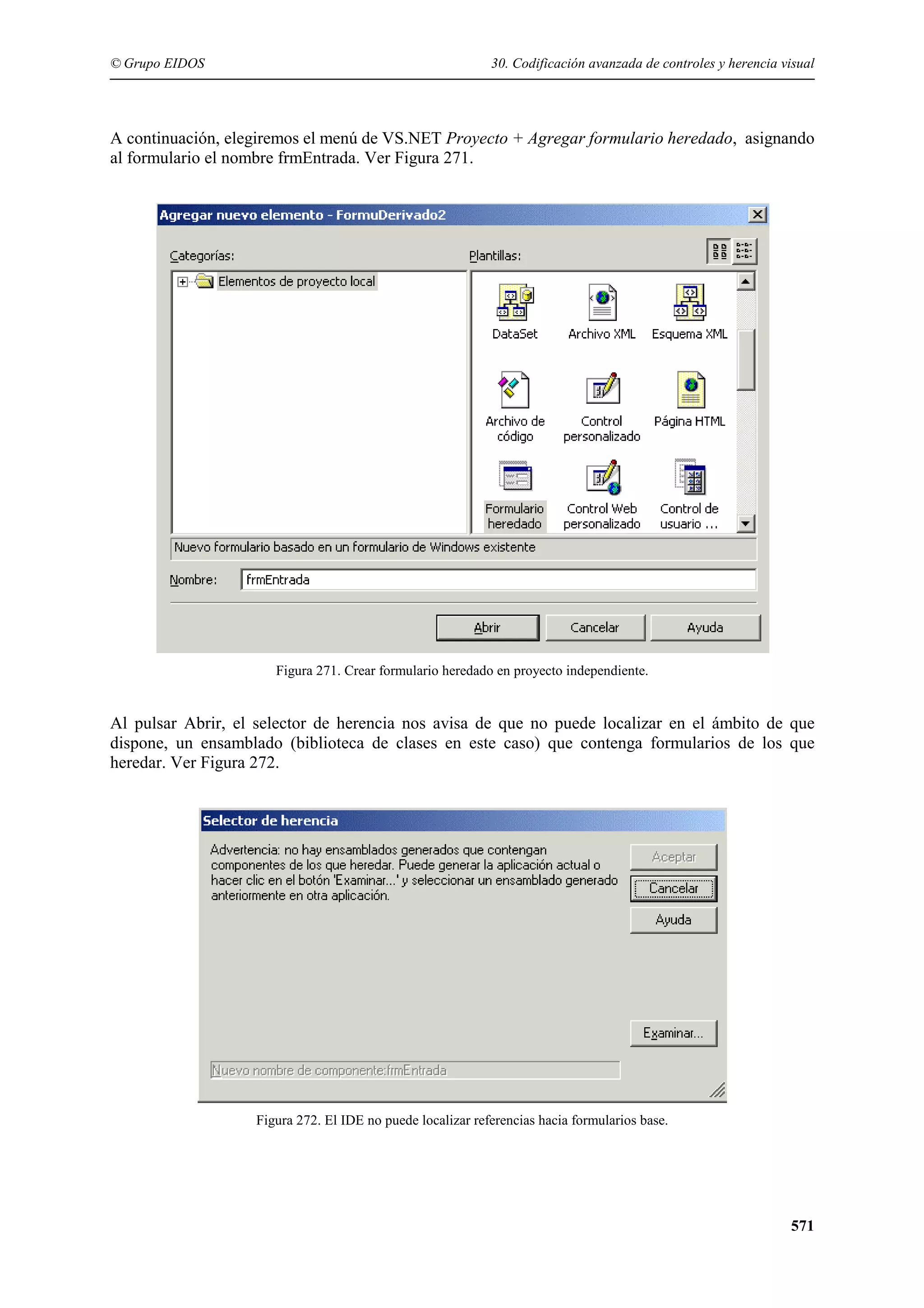 © Grupo EIDOS

30. Codificación avanzada de controles y herencia visual

A continuación, elegiremos el menú de VS.NET Proyecto + Agregar formulario heredado, asignando
al formulario el nombre frmEntrada. Ver Figura 271.

Figura 271. Crear formulario heredado en proyecto independiente.

Al pulsar Abrir, el selector de herencia nos avisa de que no puede localizar en el ámbito de que
dispone, un ensamblado (biblioteca de clases en este caso) que contenga formularios de los que
heredar. Ver Figura 272.

Figura 272. El IDE no puede localizar referencias hacia formularios base.

571

 