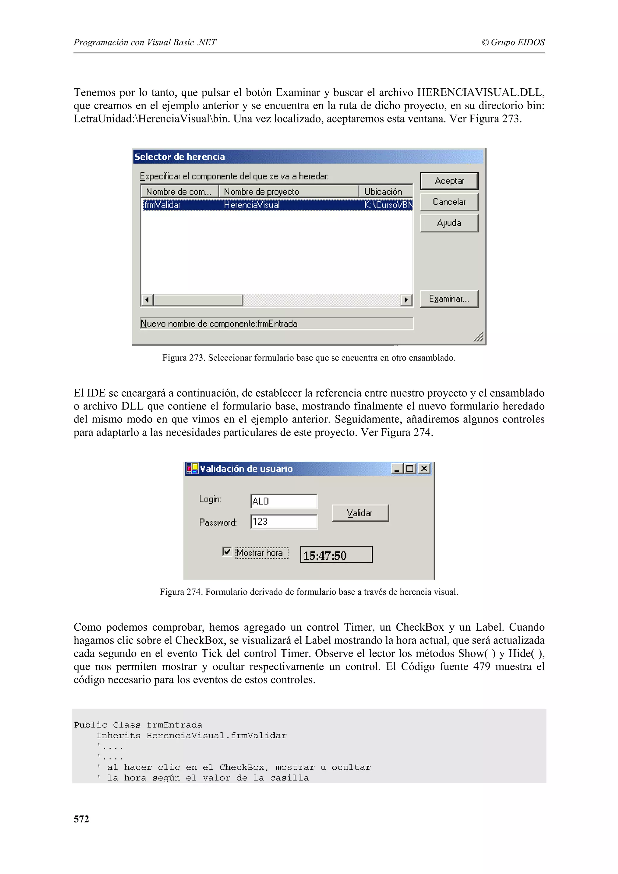 Programación con Visual Basic .NET

© Grupo EIDOS

Tenemos por lo tanto, que pulsar el botón Examinar y buscar el archivo HERENCIAVISUAL.DLL,
que creamos en el ejemplo anterior y se encuentra en la ruta de dicho proyecto, en su directorio bin:
LetraUnidad:HerenciaVisualbin. Una vez localizado, aceptaremos esta ventana. Ver Figura 273.

Figura 273. Seleccionar formulario base que se encuentra en otro ensamblado.

El IDE se encargará a continuación, de establecer la referencia entre nuestro proyecto y el ensamblado
o archivo DLL que contiene el formulario base, mostrando finalmente el nuevo formulario heredado
del mismo modo en que vimos en el ejemplo anterior. Seguidamente, añadiremos algunos controles
para adaptarlo a las necesidades particulares de este proyecto. Ver Figura 274.

Figura 274. Formulario derivado de formulario base a través de herencia visual.

Como podemos comprobar, hemos agregado un control Timer, un CheckBox y un Label. Cuando
hagamos clic sobre el CheckBox, se visualizará el Label mostrando la hora actual, que será actualizada
cada segundo en el evento Tick del control Timer. Observe el lector los métodos Show( ) y Hide( ),
que nos permiten mostrar y ocultar respectivamente un control. El Código fuente 479 muestra el
código necesario para los eventos de estos controles.

Public Class frmEntrada
Inherits HerenciaVisual.frmValidar
'....
'....
' al hacer clic en el CheckBox, mostrar u ocultar
' la hora según el valor de la casilla

572

 