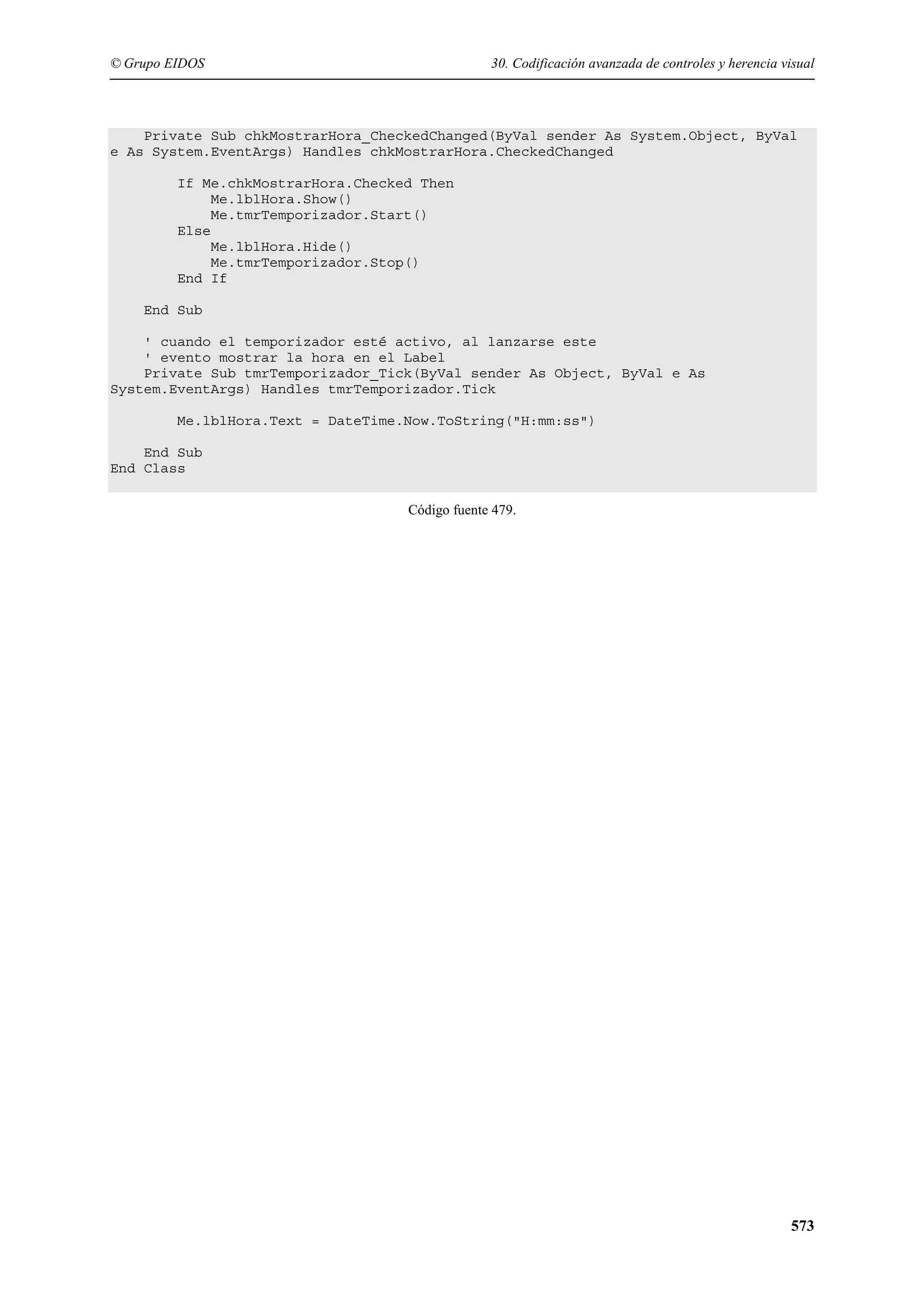 © Grupo EIDOS

30. Codificación avanzada de controles y herencia visual

Private Sub chkMostrarHora_CheckedChanged(ByVal sender As System.Object, ByVal
e As System.EventArgs) Handles chkMostrarHora.CheckedChanged
If Me.chkMostrarHora.Checked Then
Me.lblHora.Show()
Me.tmrTemporizador.Start()
Else
Me.lblHora.Hide()
Me.tmrTemporizador.Stop()
End If
End Sub
' cuando el temporizador esté activo, al lanzarse este
' evento mostrar la hora en el Label
Private Sub tmrTemporizador_Tick(ByVal sender As Object, ByVal e As
System.EventArgs) Handles tmrTemporizador.Tick
Me.lblHora.Text = DateTime.Now.ToString("H:mm:ss")
End Sub
End Class
Código fuente 479.

573

 