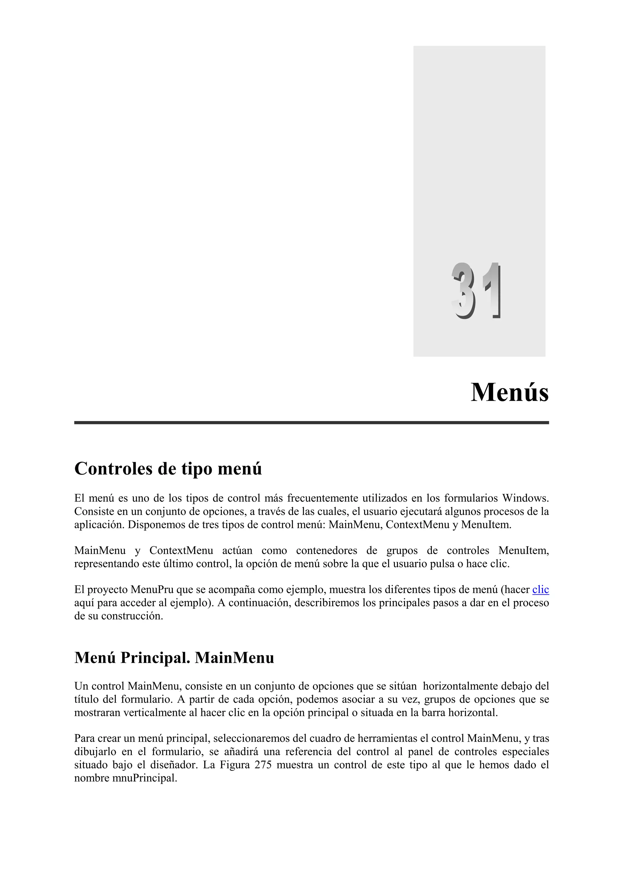 Menús
Controles de tipo menú
El menú es uno de los tipos de control más frecuentemente utilizados en los formularios Windows.
Consiste en un conjunto de opciones, a través de las cuales, el usuario ejecutará algunos procesos de la
aplicación. Disponemos de tres tipos de control menú: MainMenu, ContextMenu y MenuItem.
MainMenu y ContextMenu actúan como contenedores de grupos de controles MenuItem,
representando este último control, la opción de menú sobre la que el usuario pulsa o hace clic.
El proyecto MenuPru que se acompaña como ejemplo, muestra los diferentes tipos de menú (hacer clic
aquí para acceder al ejemplo). A continuación, describiremos los principales pasos a dar en el proceso
de su construcción.

Menú Principal. MainMenu
Un control MainMenu, consiste en un conjunto de opciones que se sitúan horizontalmente debajo del
título del formulario. A partir de cada opción, podemos asociar a su vez, grupos de opciones que se
mostraran verticalmente al hacer clic en la opción principal o situada en la barra horizontal.
Para crear un menú principal, seleccionaremos del cuadro de herramientas el control MainMenu, y tras
dibujarlo en el formulario, se añadirá una referencia del control al panel de controles especiales
situado bajo el diseñador. La Figura 275 muestra un control de este tipo al que le hemos dado el
nombre mnuPrincipal.

 
