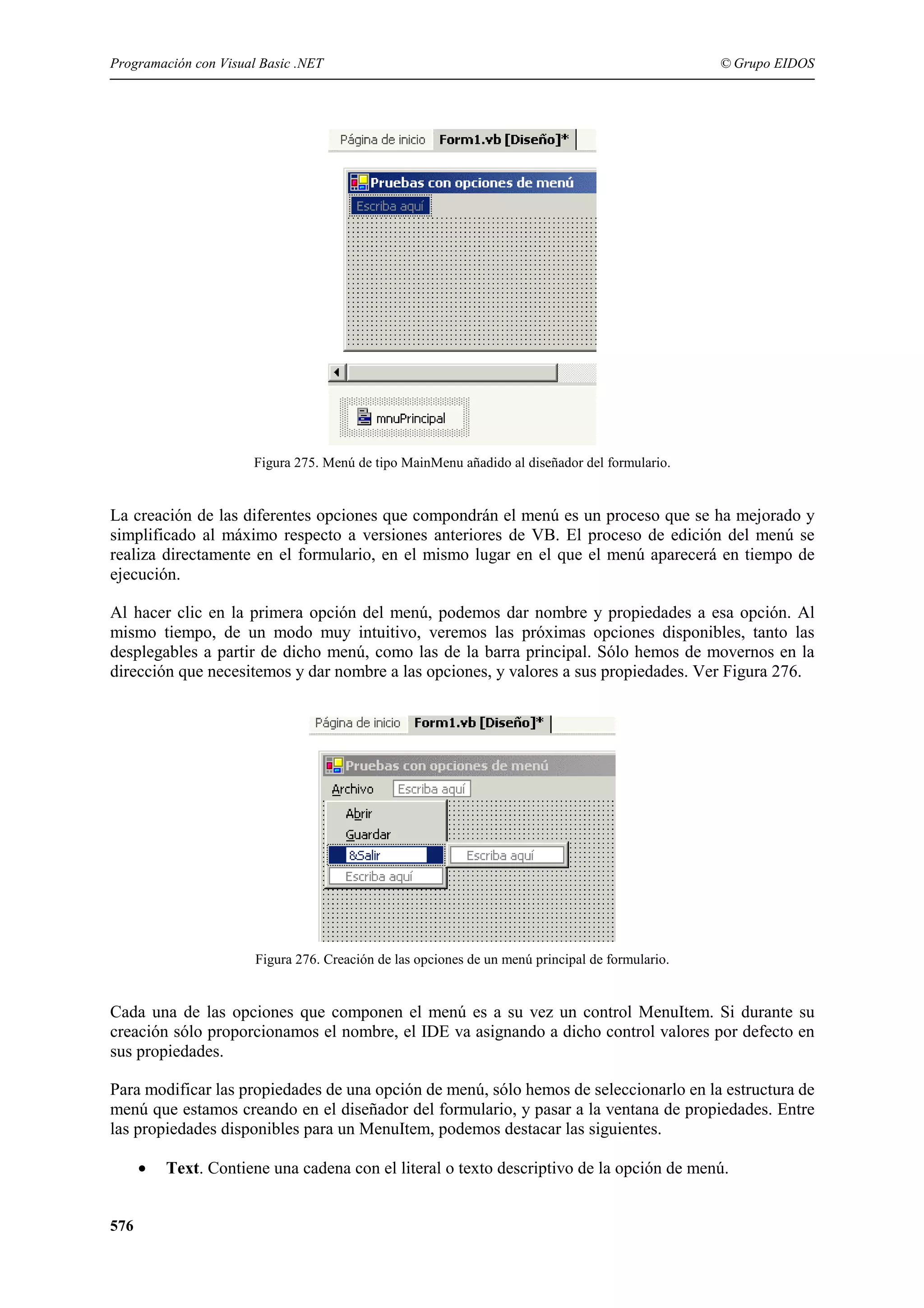 Programación con Visual Basic .NET

© Grupo EIDOS

Figura 275. Menú de tipo MainMenu añadido al diseñador del formulario.

La creación de las diferentes opciones que compondrán el menú es un proceso que se ha mejorado y
simplificado al máximo respecto a versiones anteriores de VB. El proceso de edición del menú se
realiza directamente en el formulario, en el mismo lugar en el que el menú aparecerá en tiempo de
ejecución.
Al hacer clic en la primera opción del menú, podemos dar nombre y propiedades a esa opción. Al
mismo tiempo, de un modo muy intuitivo, veremos las próximas opciones disponibles, tanto las
desplegables a partir de dicho menú, como las de la barra principal. Sólo hemos de movernos en la
dirección que necesitemos y dar nombre a las opciones, y valores a sus propiedades. Ver Figura 276.

Figura 276. Creación de las opciones de un menú principal de formulario.

Cada una de las opciones que componen el menú es a su vez un control MenuItem. Si durante su
creación sólo proporcionamos el nombre, el IDE va asignando a dicho control valores por defecto en
sus propiedades.
Para modificar las propiedades de una opción de menú, sólo hemos de seleccionarlo en la estructura de
menú que estamos creando en el diseñador del formulario, y pasar a la ventana de propiedades. Entre
las propiedades disponibles para un MenuItem, podemos destacar las siguientes.
•
576

Text. Contiene una cadena con el literal o texto descriptivo de la opción de menú.

 