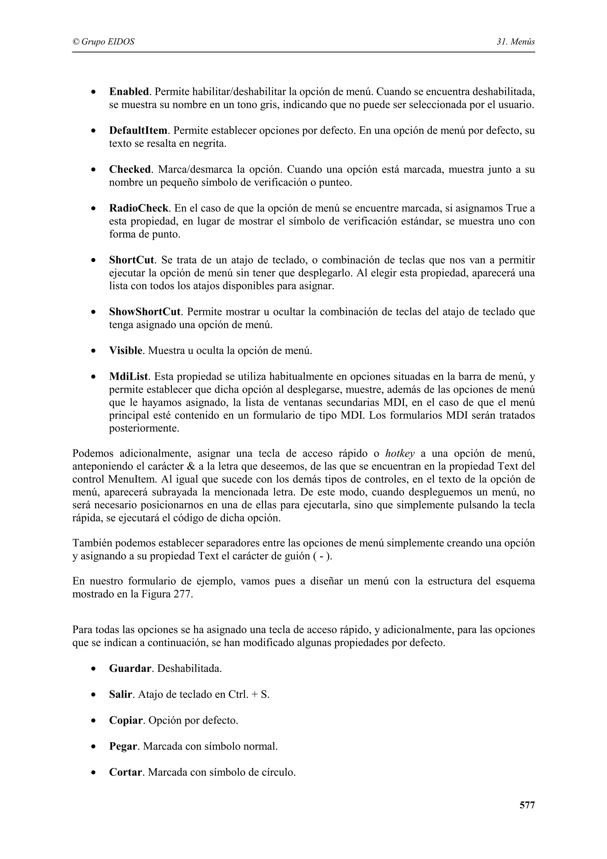 © Grupo EIDOS

31. Menús

•

Enabled. Permite habilitar/deshabilitar la opción de menú. Cuando se encuentra deshabilitada,
se muestra su nombre en un tono gris, indicando que no puede ser seleccionada por el usuario.

•

DefaultItem. Permite establecer opciones por defecto. En una opción de menú por defecto, su
texto se resalta en negrita.

•

Checked. Marca/desmarca la opción. Cuando una opción está marcada, muestra junto a su
nombre un pequeño símbolo de verificación o punteo.

•

RadioCheck. En el caso de que la opción de menú se encuentre marcada, si asignamos True a
esta propiedad, en lugar de mostrar el símbolo de verificación estándar, se muestra uno con
forma de punto.

•

ShortCut. Se trata de un atajo de teclado, o combinación de teclas que nos van a permitir
ejecutar la opción de menú sin tener que desplegarlo. Al elegir esta propiedad, aparecerá una
lista con todos los atajos disponibles para asignar.

•

ShowShortCut. Permite mostrar u ocultar la combinación de teclas del atajo de teclado que
tenga asignado una opción de menú.

•

Visible. Muestra u oculta la opción de menú.

•

MdiList. Esta propiedad se utiliza habitualmente en opciones situadas en la barra de menú, y
permite establecer que dicha opción al desplegarse, muestre, además de las opciones de menú
que le hayamos asignado, la lista de ventanas secundarias MDI, en el caso de que el menú
principal esté contenido en un formulario de tipo MDI. Los formularios MDI serán tratados
posteriormente.

Podemos adicionalmente, asignar una tecla de acceso rápido o hotkey a una opción de menú,
anteponiendo el carácter & a la letra que deseemos, de las que se encuentran en la propiedad Text del
control MenuItem. Al igual que sucede con los demás tipos de controles, en el texto de la opción de
menú, aparecerá subrayada la mencionada letra. De este modo, cuando despleguemos un menú, no
será necesario posicionarnos en una de ellas para ejecutarla, sino que simplemente pulsando la tecla
rápida, se ejecutará el código de dicha opción.
También podemos establecer separadores entre las opciones de menú simplemente creando una opción
y asignando a su propiedad Text el carácter de guión ( - ).
En nuestro formulario de ejemplo, vamos pues a diseñar un menú con la estructura del esquema
mostrado en la Figura 277.
Para todas las opciones se ha asignado una tecla de acceso rápido, y adicionalmente, para las opciones
que se indican a continuación, se han modificado algunas propiedades por defecto.
•

Guardar. Deshabilitada.

•

Salir. Atajo de teclado en Ctrl. + S.

•

Copiar. Opción por defecto.

•

Pegar. Marcada con símbolo normal.

•

Cortar. Marcada con símbolo de círculo.
577

 