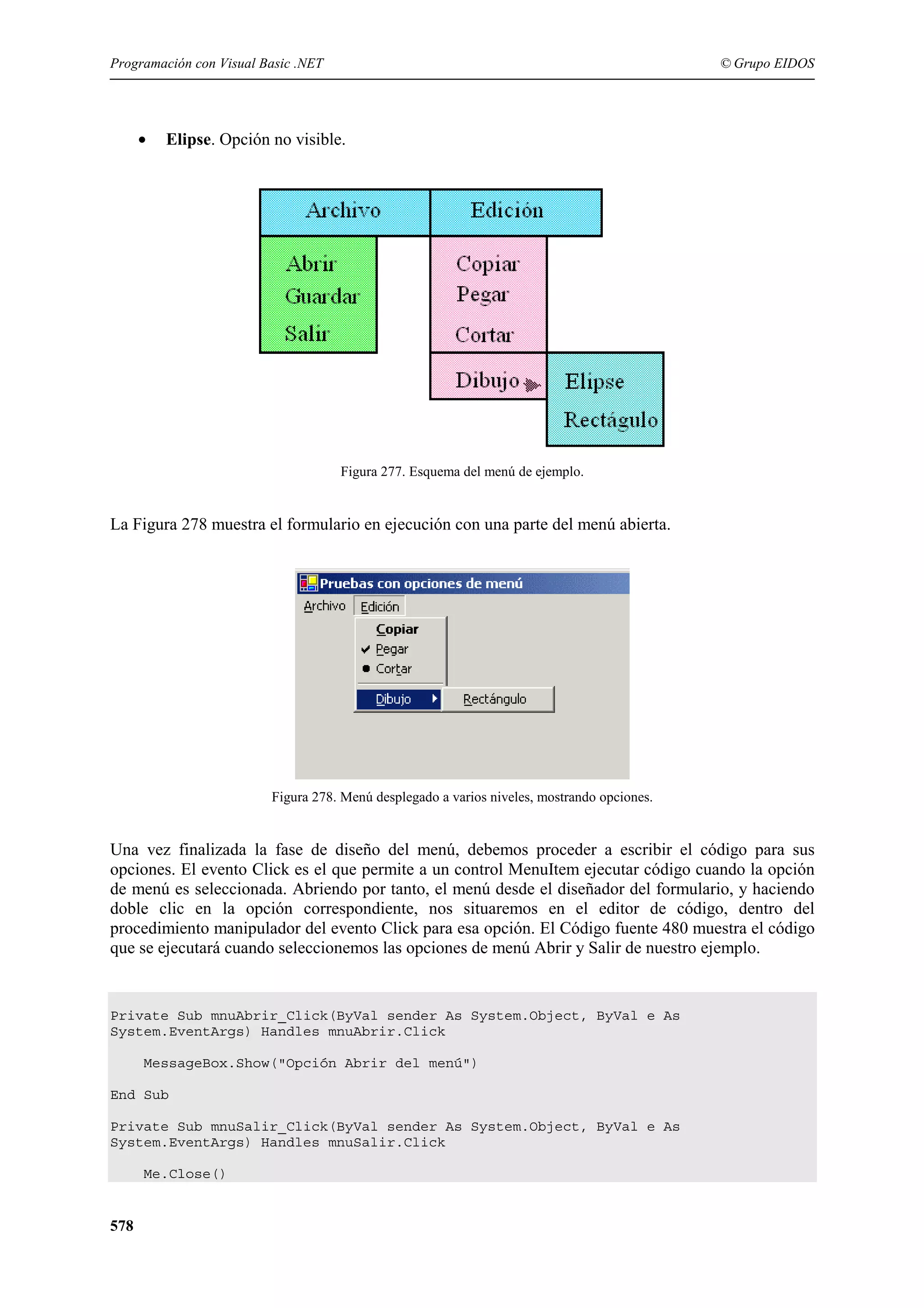 Programación con Visual Basic .NET

•

© Grupo EIDOS

Elipse. Opción no visible.

Figura 277. Esquema del menú de ejemplo.

La Figura 278 muestra el formulario en ejecución con una parte del menú abierta.

Figura 278. Menú desplegado a varios niveles, mostrando opciones.

Una vez finalizada la fase de diseño del menú, debemos proceder a escribir el código para sus
opciones. El evento Click es el que permite a un control MenuItem ejecutar código cuando la opción
de menú es seleccionada. Abriendo por tanto, el menú desde el diseñador del formulario, y haciendo
doble clic en la opción correspondiente, nos situaremos en el editor de código, dentro del
procedimiento manipulador del evento Click para esa opción. El Código fuente 480 muestra el código
que se ejecutará cuando seleccionemos las opciones de menú Abrir y Salir de nuestro ejemplo.

Private Sub mnuAbrir_Click(ByVal sender As System.Object, ByVal e As
System.EventArgs) Handles mnuAbrir.Click
MessageBox.Show("Opción Abrir del menú")
End Sub
Private Sub mnuSalir_Click(ByVal sender As System.Object, ByVal e As
System.EventArgs) Handles mnuSalir.Click
Me.Close()

578

 