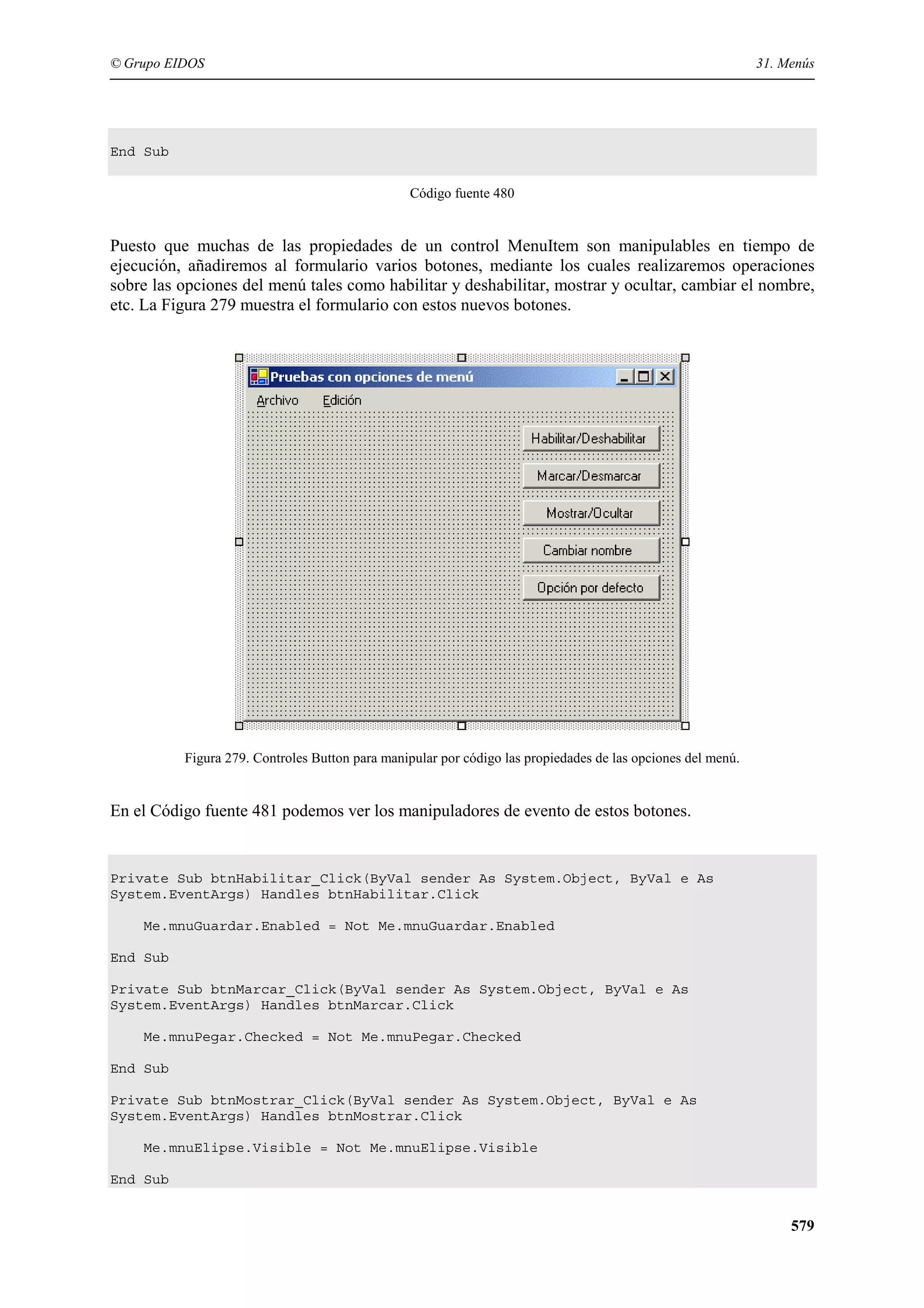© Grupo EIDOS

31. Menús

End Sub
Código fuente 480

Puesto que muchas de las propiedades de un control MenuItem son manipulables en tiempo de
ejecución, añadiremos al formulario varios botones, mediante los cuales realizaremos operaciones
sobre las opciones del menú tales como habilitar y deshabilitar, mostrar y ocultar, cambiar el nombre,
etc. La Figura 279 muestra el formulario con estos nuevos botones.

Figura 279. Controles Button para manipular por código las propiedades de las opciones del menú.

En el Código fuente 481 podemos ver los manipuladores de evento de estos botones.

Private Sub btnHabilitar_Click(ByVal sender As System.Object, ByVal e As
System.EventArgs) Handles btnHabilitar.Click
Me.mnuGuardar.Enabled = Not Me.mnuGuardar.Enabled
End Sub
Private Sub btnMarcar_Click(ByVal sender As System.Object, ByVal e As
System.EventArgs) Handles btnMarcar.Click
Me.mnuPegar.Checked = Not Me.mnuPegar.Checked
End Sub
Private Sub btnMostrar_Click(ByVal sender As System.Object, ByVal e As
System.EventArgs) Handles btnMostrar.Click
Me.mnuElipse.Visible = Not Me.mnuElipse.Visible
End Sub

579

 