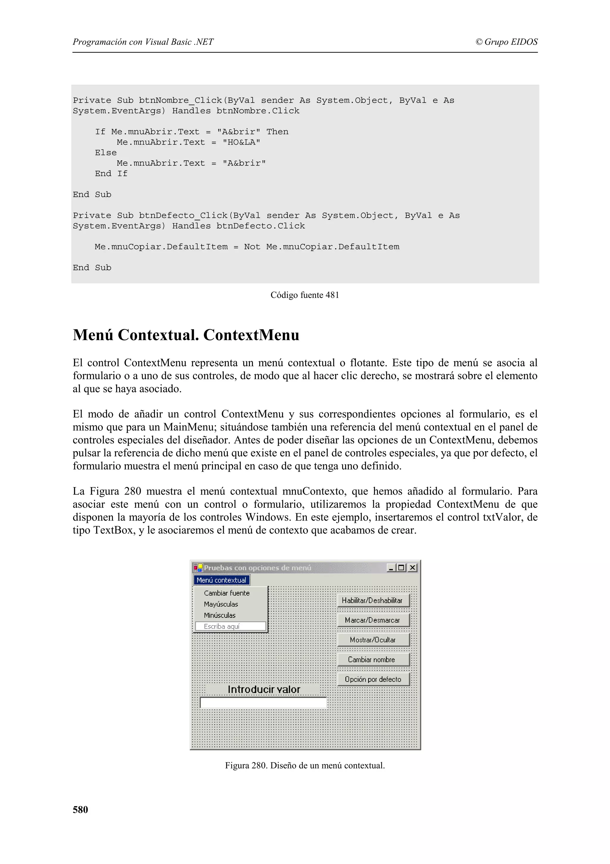 Programación con Visual Basic .NET

© Grupo EIDOS

Private Sub btnNombre_Click(ByVal sender As System.Object, ByVal e As
System.EventArgs) Handles btnNombre.Click
If Me.mnuAbrir.Text = "A&brir" Then
Me.mnuAbrir.Text = "HO&LA"
Else
Me.mnuAbrir.Text = "A&brir"
End If
End Sub
Private Sub btnDefecto_Click(ByVal sender As System.Object, ByVal e As
System.EventArgs) Handles btnDefecto.Click
Me.mnuCopiar.DefaultItem = Not Me.mnuCopiar.DefaultItem
End Sub
Código fuente 481

Menú Contextual. ContextMenu
El control ContextMenu representa un menú contextual o flotante. Este tipo de menú se asocia al
formulario o a uno de sus controles, de modo que al hacer clic derecho, se mostrará sobre el elemento
al que se haya asociado.
El modo de añadir un control ContextMenu y sus correspondientes opciones al formulario, es el
mismo que para un MainMenu; situándose también una referencia del menú contextual en el panel de
controles especiales del diseñador. Antes de poder diseñar las opciones de un ContextMenu, debemos
pulsar la referencia de dicho menú que existe en el panel de controles especiales, ya que por defecto, el
formulario muestra el menú principal en caso de que tenga uno definido.
La Figura 280 muestra el menú contextual mnuContexto, que hemos añadido al formulario. Para
asociar este menú con un control o formulario, utilizaremos la propiedad ContextMenu de que
disponen la mayoría de los controles Windows. En este ejemplo, insertaremos el control txtValor, de
tipo TextBox, y le asociaremos el menú de contexto que acabamos de crear.

Figura 280. Diseño de un menú contextual.

580

 