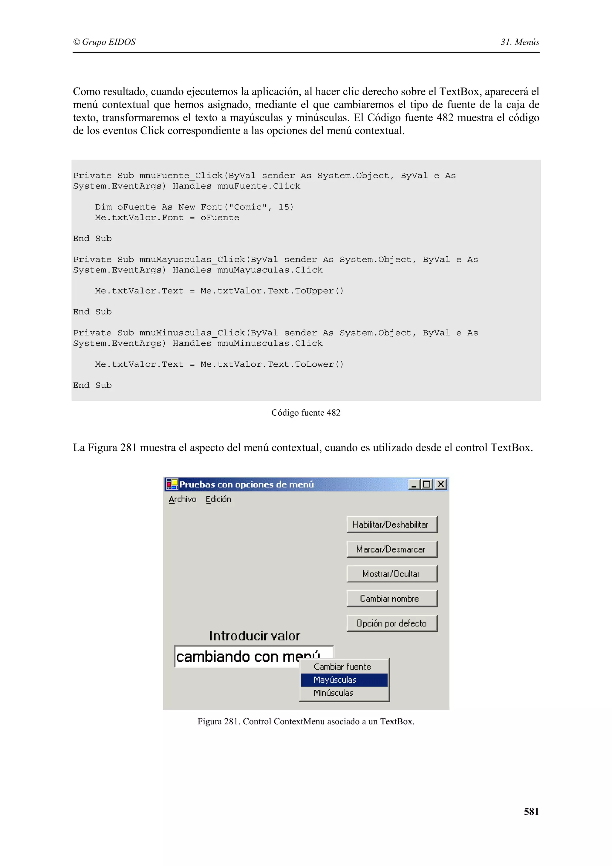 © Grupo EIDOS

31. Menús

Como resultado, cuando ejecutemos la aplicación, al hacer clic derecho sobre el TextBox, aparecerá el
menú contextual que hemos asignado, mediante el que cambiaremos el tipo de fuente de la caja de
texto, transformaremos el texto a mayúsculas y minúsculas. El Código fuente 482 muestra el código
de los eventos Click correspondiente a las opciones del menú contextual.

Private Sub mnuFuente_Click(ByVal sender As System.Object, ByVal e As
System.EventArgs) Handles mnuFuente.Click
Dim oFuente As New Font("Comic", 15)
Me.txtValor.Font = oFuente
End Sub
Private Sub mnuMayusculas_Click(ByVal sender As System.Object, ByVal e As
System.EventArgs) Handles mnuMayusculas.Click
Me.txtValor.Text = Me.txtValor.Text.ToUpper()
End Sub
Private Sub mnuMinusculas_Click(ByVal sender As System.Object, ByVal e As
System.EventArgs) Handles mnuMinusculas.Click
Me.txtValor.Text = Me.txtValor.Text.ToLower()
End Sub
Código fuente 482

La Figura 281 muestra el aspecto del menú contextual, cuando es utilizado desde el control TextBox.

Figura 281. Control ContextMenu asociado a un TextBox.

581

 