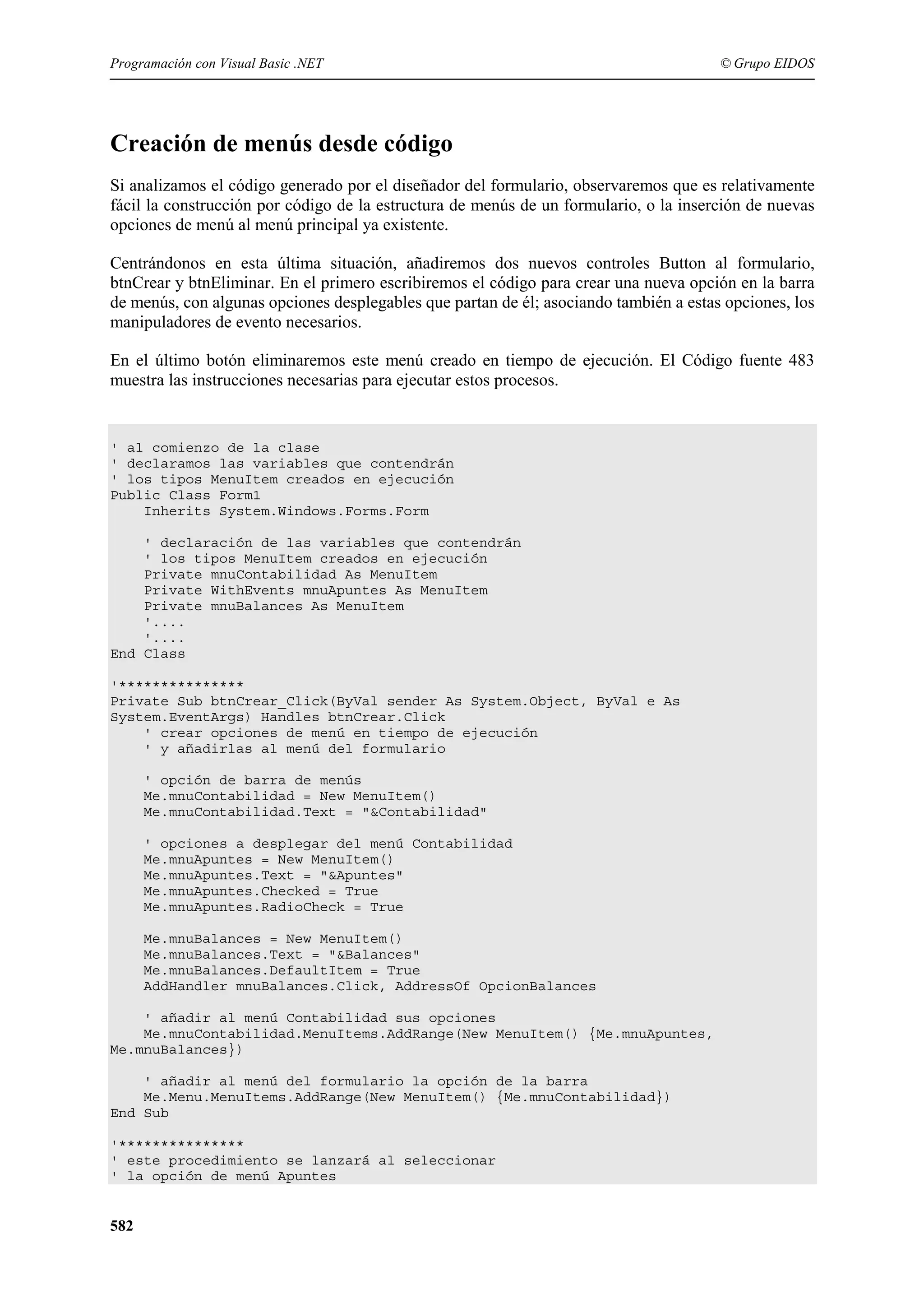 Programación con Visual Basic .NET

© Grupo EIDOS

Creación de menús desde código
Si analizamos el código generado por el diseñador del formulario, observaremos que es relativamente
fácil la construcción por código de la estructura de menús de un formulario, o la inserción de nuevas
opciones de menú al menú principal ya existente.
Centrándonos en esta última situación, añadiremos dos nuevos controles Button al formulario,
btnCrear y btnEliminar. En el primero escribiremos el código para crear una nueva opción en la barra
de menús, con algunas opciones desplegables que partan de él; asociando también a estas opciones, los
manipuladores de evento necesarios.
En el último botón eliminaremos este menú creado en tiempo de ejecución. El Código fuente 483
muestra las instrucciones necesarias para ejecutar estos procesos.

' al comienzo de la clase
' declaramos las variables que contendrán
' los tipos MenuItem creados en ejecución
Public Class Form1
Inherits System.Windows.Forms.Form
' declaración de las variables que contendrán
' los tipos MenuItem creados en ejecución
Private mnuContabilidad As MenuItem
Private WithEvents mnuApuntes As MenuItem
Private mnuBalances As MenuItem
'....
'....
End Class
'***************
Private Sub btnCrear_Click(ByVal sender As System.Object, ByVal e As
System.EventArgs) Handles btnCrear.Click
' crear opciones de menú en tiempo de ejecución
' y añadirlas al menú del formulario
' opción de barra de menús
Me.mnuContabilidad = New MenuItem()
Me.mnuContabilidad.Text = "&Contabilidad"
' opciones a desplegar del menú Contabilidad
Me.mnuApuntes = New MenuItem()
Me.mnuApuntes.Text = "&Apuntes"
Me.mnuApuntes.Checked = True
Me.mnuApuntes.RadioCheck = True
Me.mnuBalances = New MenuItem()
Me.mnuBalances.Text = "&Balances"
Me.mnuBalances.DefaultItem = True
AddHandler mnuBalances.Click, AddressOf OpcionBalances
' añadir al menú Contabilidad sus opciones
Me.mnuContabilidad.MenuItems.AddRange(New MenuItem() {Me.mnuApuntes,
Me.mnuBalances})
' añadir al menú del formulario la opción de la barra
Me.Menu.MenuItems.AddRange(New MenuItem() {Me.mnuContabilidad})
End Sub
'***************
' este procedimiento se lanzará al seleccionar
' la opción de menú Apuntes

582

 