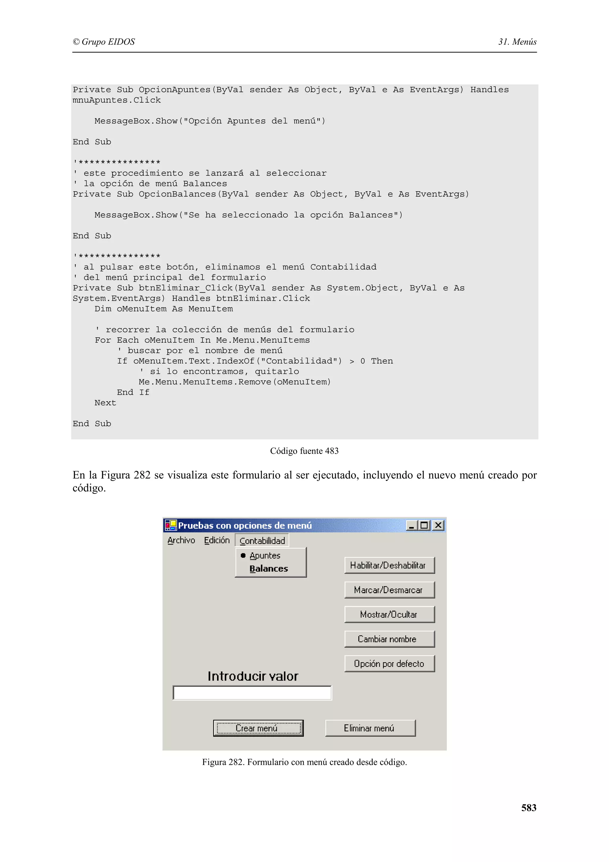 © Grupo EIDOS

31. Menús

Private Sub OpcionApuntes(ByVal sender As Object, ByVal e As EventArgs) Handles
mnuApuntes.Click
MessageBox.Show("Opción Apuntes del menú")
End Sub
'***************
' este procedimiento se lanzará al seleccionar
' la opción de menú Balances
Private Sub OpcionBalances(ByVal sender As Object, ByVal e As EventArgs)
MessageBox.Show("Se ha seleccionado la opción Balances")
End Sub
'***************
' al pulsar este botón, eliminamos el menú Contabilidad
' del menú principal del formulario
Private Sub btnEliminar_Click(ByVal sender As System.Object, ByVal e As
System.EventArgs) Handles btnEliminar.Click
Dim oMenuItem As MenuItem
' recorrer la colección de menús del formulario
For Each oMenuItem In Me.Menu.MenuItems
' buscar por el nombre de menú
If oMenuItem.Text.IndexOf("Contabilidad") > 0 Then
' si lo encontramos, quitarlo
Me.Menu.MenuItems.Remove(oMenuItem)
End If
Next
End Sub
Código fuente 483

En la Figura 282 se visualiza este formulario al ser ejecutado, incluyendo el nuevo menú creado por
código.

Figura 282. Formulario con menú creado desde código.

583

 