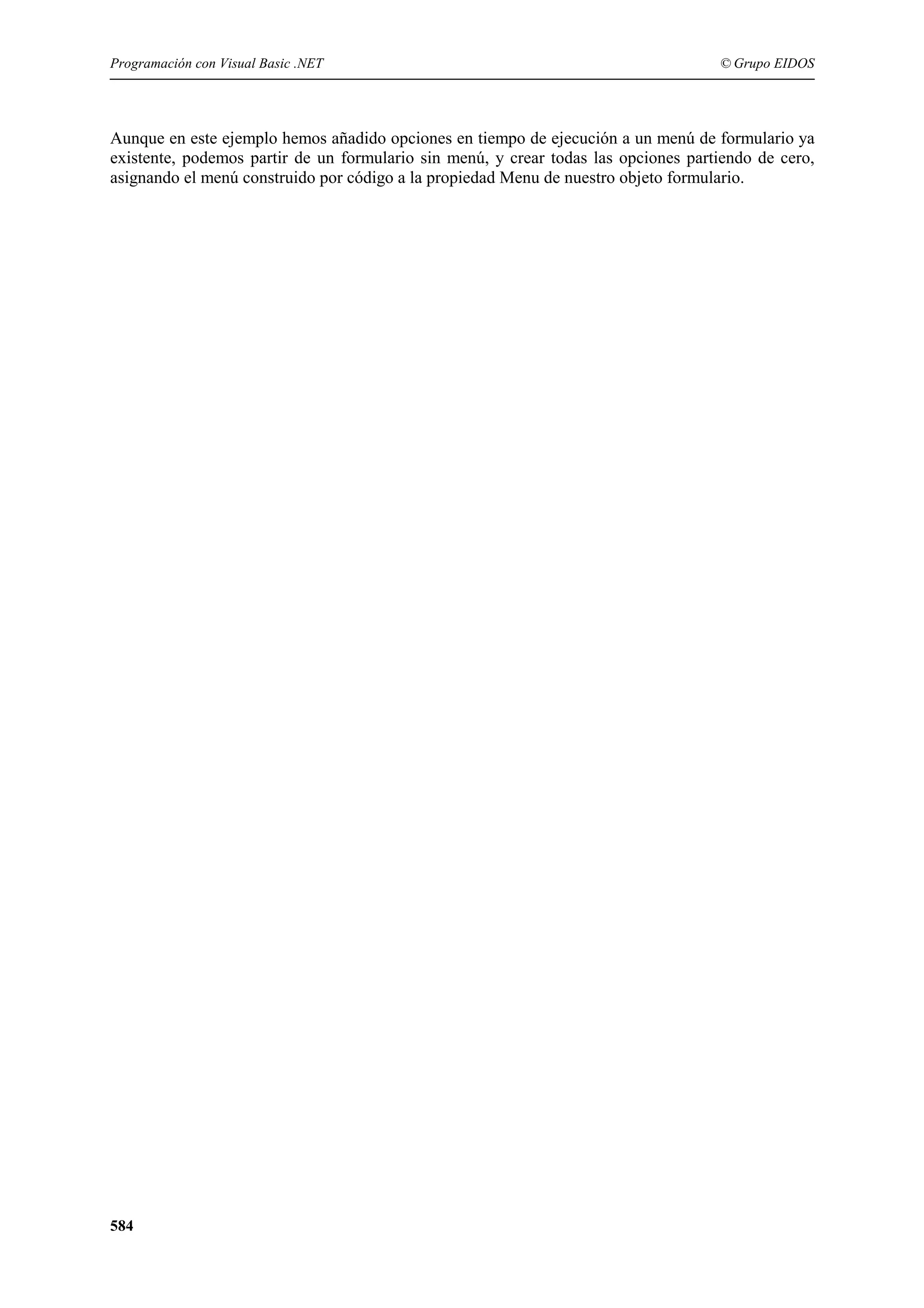 Programación con Visual Basic .NET

© Grupo EIDOS

Aunque en este ejemplo hemos añadido opciones en tiempo de ejecución a un menú de formulario ya
existente, podemos partir de un formulario sin menú, y crear todas las opciones partiendo de cero,
asignando el menú construido por código a la propiedad Menu de nuestro objeto formulario.

584

 