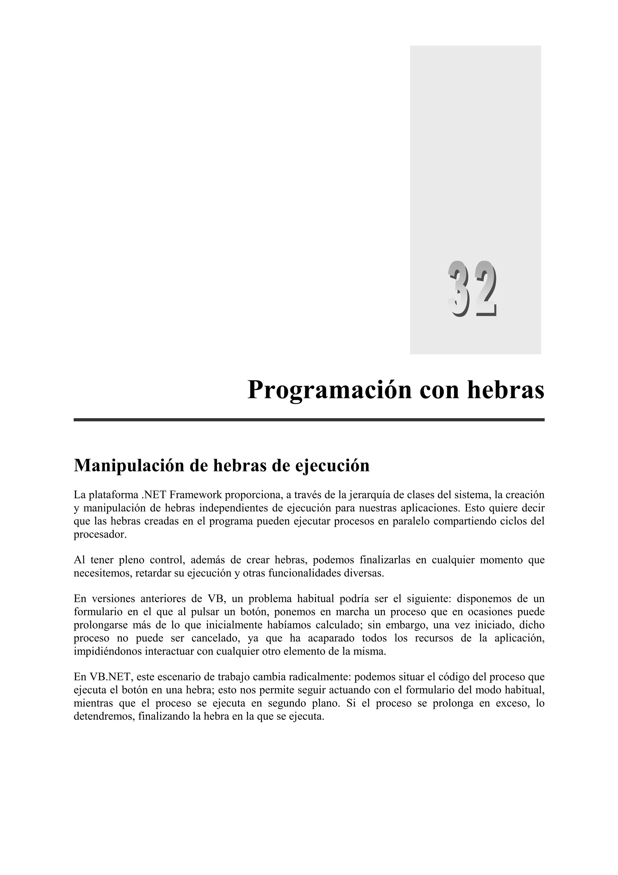 Programación con hebras
Manipulación de hebras de ejecución
La plataforma .NET Framework proporciona, a través de la jerarquía de clases del sistema, la creación
y manipulación de hebras independientes de ejecución para nuestras aplicaciones. Esto quiere decir
que las hebras creadas en el programa pueden ejecutar procesos en paralelo compartiendo ciclos del
procesador.
Al tener pleno control, además de crear hebras, podemos finalizarlas en cualquier momento que
necesitemos, retardar su ejecución y otras funcionalidades diversas.
En versiones anteriores de VB, un problema habitual podría ser el siguiente: disponemos de un
formulario en el que al pulsar un botón, ponemos en marcha un proceso que en ocasiones puede
prolongarse más de lo que inicialmente habíamos calculado; sin embargo, una vez iniciado, dicho
proceso no puede ser cancelado, ya que ha acaparado todos los recursos de la aplicación,
impidiéndonos interactuar con cualquier otro elemento de la misma.
En VB.NET, este escenario de trabajo cambia radicalmente: podemos situar el código del proceso que
ejecuta el botón en una hebra; esto nos permite seguir actuando con el formulario del modo habitual,
mientras que el proceso se ejecuta en segundo plano. Si el proceso se prolonga en exceso, lo
detendremos, finalizando la hebra en la que se ejecuta.

 