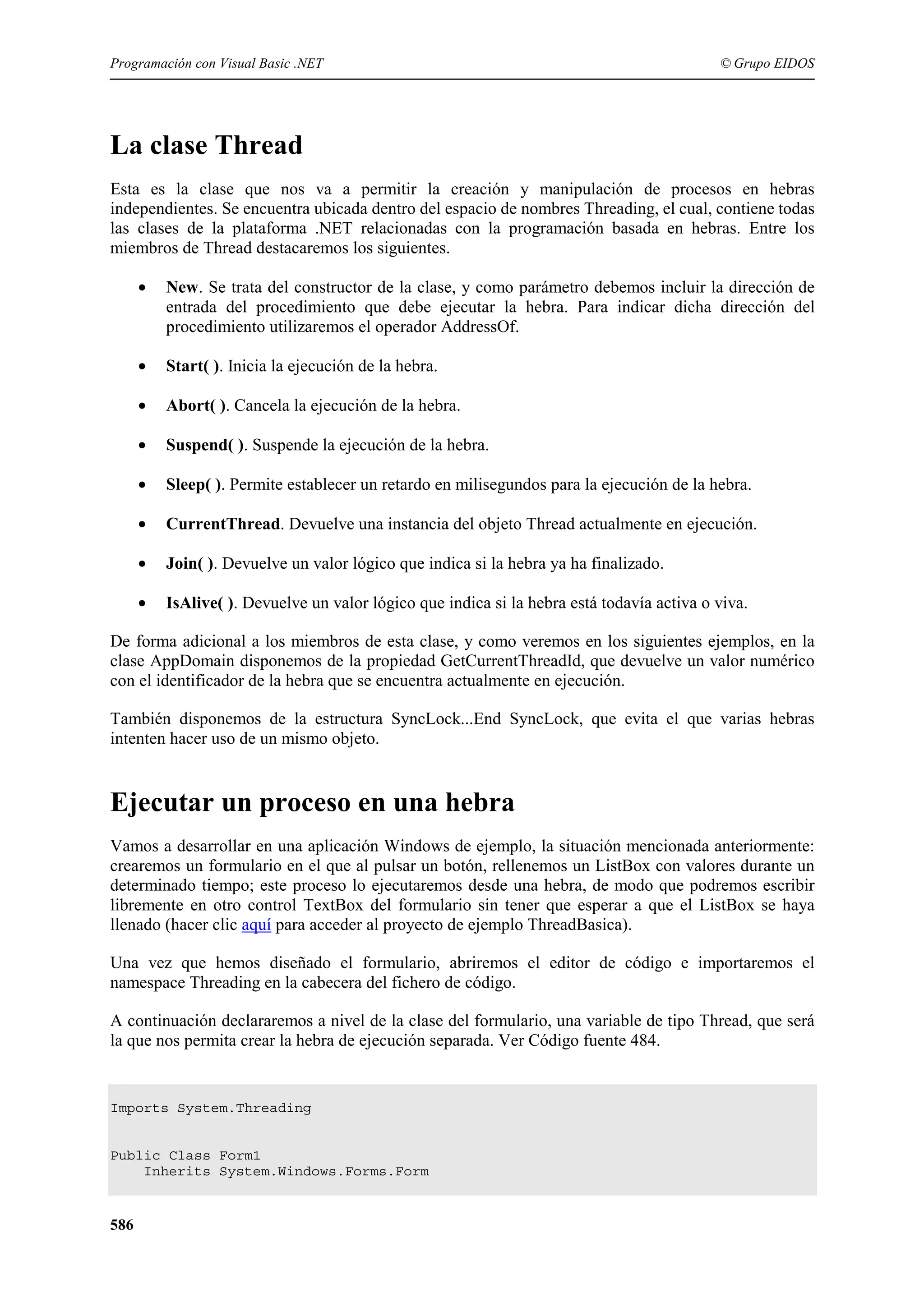 Programación con Visual Basic .NET

© Grupo EIDOS

La clase Thread
Esta es la clase que nos va a permitir la creación y manipulación de procesos en hebras
independientes. Se encuentra ubicada dentro del espacio de nombres Threading, el cual, contiene todas
las clases de la plataforma .NET relacionadas con la programación basada en hebras. Entre los
miembros de Thread destacaremos los siguientes.
•

New. Se trata del constructor de la clase, y como parámetro debemos incluir la dirección de
entrada del procedimiento que debe ejecutar la hebra. Para indicar dicha dirección del
procedimiento utilizaremos el operador AddressOf.

•

Start( ). Inicia la ejecución de la hebra.

•

Abort( ). Cancela la ejecución de la hebra.

•

Suspend( ). Suspende la ejecución de la hebra.

•

Sleep( ). Permite establecer un retardo en milisegundos para la ejecución de la hebra.

•

CurrentThread. Devuelve una instancia del objeto Thread actualmente en ejecución.

•

Join( ). Devuelve un valor lógico que indica si la hebra ya ha finalizado.

•

IsAlive( ). Devuelve un valor lógico que indica si la hebra está todavía a