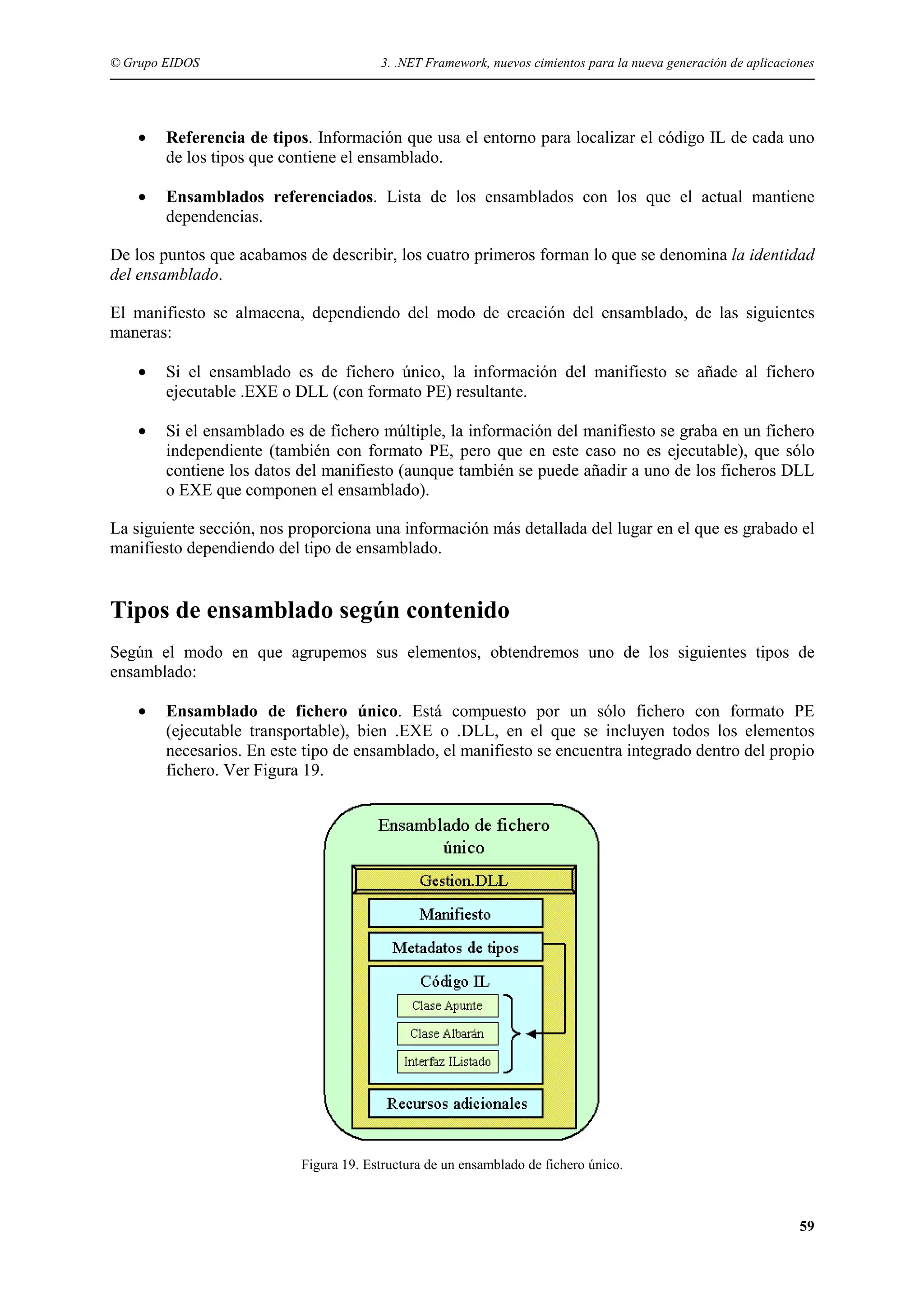 © Grupo EIDOS

3. .NET Framework, nuevos cimientos para la nueva generación de aplicaciones

•

Referencia de tipos. Información que usa el entorno para localizar el código IL de cada uno
de los tipos que contiene el ensamblado.

•

Ensamblados referenciados. Lista de los ensamblados con los que el actual mantiene
dependencias.

De los puntos que acabamos de describir, los cuatro primeros forman lo que se denomina la identidad
del ensamblado.
El manifiesto se almacena, dependiendo del modo de creación del ensamblado, de las siguientes
maneras:
•

Si el ensamblado es de fichero único, la información del manifiesto se añade al fichero
ejecutable .EXE o DLL (con formato PE) resultante.

•

Si el ensamblado es de fichero múltiple, la información del manifiesto se graba en un fichero
independiente (también con formato PE, pero que en este caso no es ejecutable), que sólo
contiene los datos del manifiesto (aunque también se puede añadir a uno de los ficheros DLL
o EXE que componen el ensamblado).

La siguiente sección, nos proporciona una información más detallada del lugar en el que es grabado el
manifiesto dependiendo del tipo de ensamblado.

Tipos de ensamblado según contenido
Según el modo en que agrupemos sus elementos, obtendremos uno de los siguientes tipos de
ensamblado:
•

Ensamblado de fichero único. Está compuesto por un sólo fichero con formato PE
(ejecutable transportable), bien .EXE o .DLL, en el que se incluyen todos los elementos
necesarios. En este tipo de ensamblado, el manifiesto se encuentra integrado dentro del propio
fichero. Ver Figura 19.

Figura 19. Estructura de un ensamblado de fichero único.

59

 