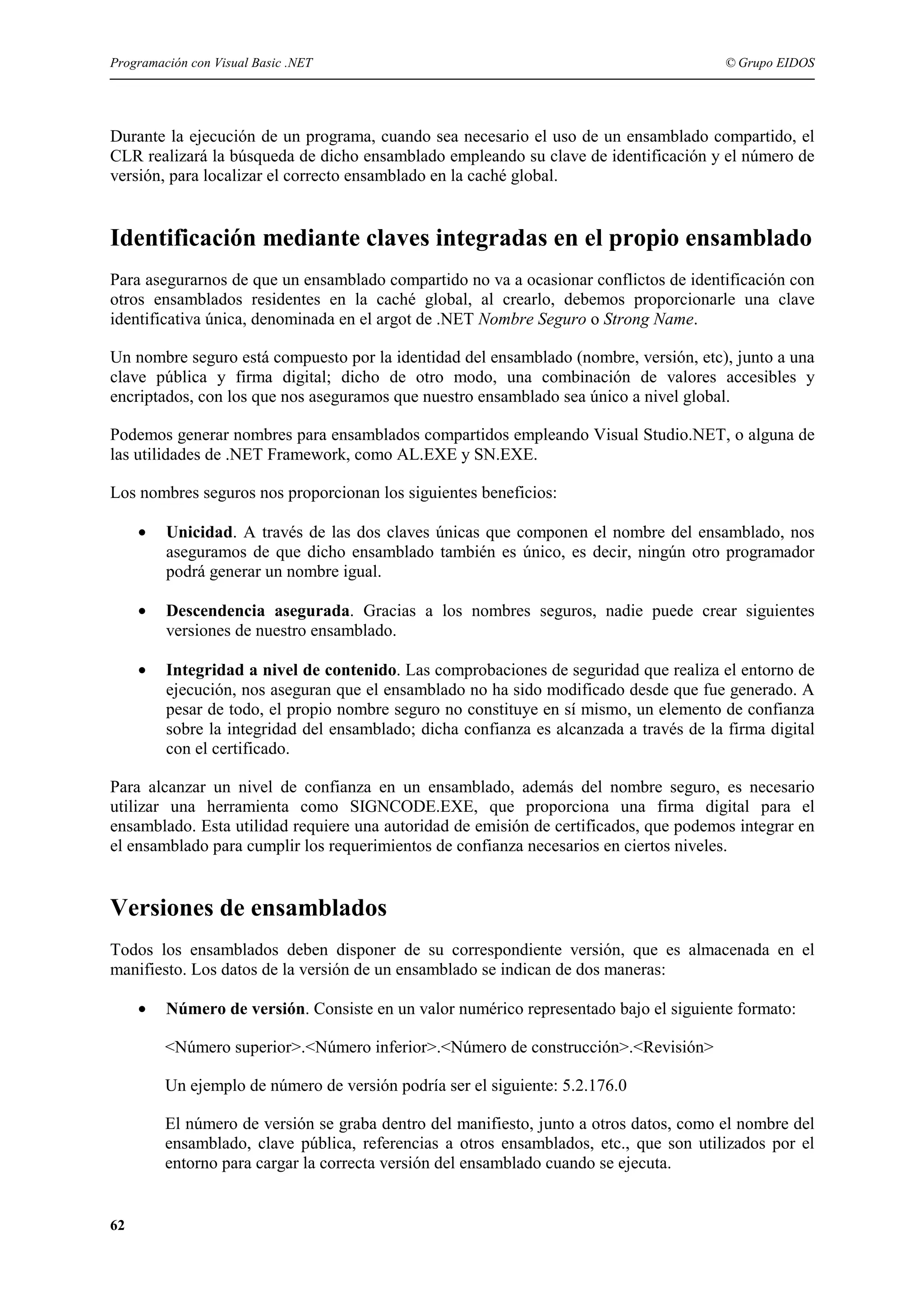 Programación con Visual Basic .NET

© Grupo EIDOS

Durante la ejecución de un programa, cuando sea necesario el uso de un ensamblado compartido, el
CLR realizará la búsqueda de dicho ensamblado empleando su clave de identificación y el número de
versión, para localizar el correcto ensamblado en la caché global.

Identificación mediante claves integradas en el propio ensamblado
Para asegurarnos de que un ensamblado compartido no va a ocasionar conflictos de identificación con
otros ensamblados residentes en la caché global, al crearlo, debemos proporcionarle una clave
identificativa única, denominada en el argot de .NET Nombre Seguro o Strong Name.
Un nombre seguro está compuesto por la identidad del ensamblado (nombre, versión, etc), junto a una
clave pública y firma digital; dicho de otro modo, una combinación de valores accesibles y
encriptados, con los que nos aseguramos que nuestro ensamblado sea único a nivel global.
Podemos generar nombres para ensamblados compartidos empleando Visual Studio.NET, o alguna de
las utilidades de .NET Framework, como AL.EXE y SN.EXE.
Los nombres seguros nos proporcionan los siguientes beneficios:
•

Unicidad. A través de las dos claves únicas que componen el nombre del ensamblado, nos
aseguramos de que dicho ensamblado también es único, es decir, ningún otro programador
podrá generar un nombre igual.

•

Descendencia asegurada. Gracias a los nombres seguros, nadie puede crear siguientes
versiones de nuestro ensamblado.

•

Integridad a nivel de contenido. Las comprobaciones de seguridad que realiza el entorno de
ejecución, nos aseguran que el ensamblado no ha sido modificado desde que fue generado. A
pesar de todo, el propio nombre seguro no constituye en sí mismo, un elemento de confianza
sobre la integridad del ensamblado; dicha confianza es alcanzada a través de la firma digital
con el certificado.

Para alcanzar un nivel de confianza en un ensamblado, además del nombre seguro, es necesario
utilizar una herramienta como SIGNCODE.EXE, que proporciona una firma digital para el
ensamblado. Esta utilidad requiere una autoridad de emisión de certificados, que podemos integrar en
el ensamblado para cumplir los requerimientos de confianza necesarios en ciertos niveles.

Versiones de ensamblados
Todos los ensamblados deben disponer de su correspondiente versión, que es almacenada en el
manifiesto. Los datos de la versión de un ensamblado se indican de dos maneras:
•

Número de versión. Consiste en un valor numérico representado bajo el siguiente formato:
<Número superior>.<Número inferior>.<Número de construcción>.<Revisión>
Un ejemplo de número de versión podría ser el siguiente: 5.2.176.0
El número de versión se graba dentro del manifiesto, junto a otros datos, como el nombre del
ensamblado, clave pública, referencias a otros ensamblados, etc., que son utilizados por el
entorno para cargar la correcta versión del ensamblado cuando se ejecuta.

62

 