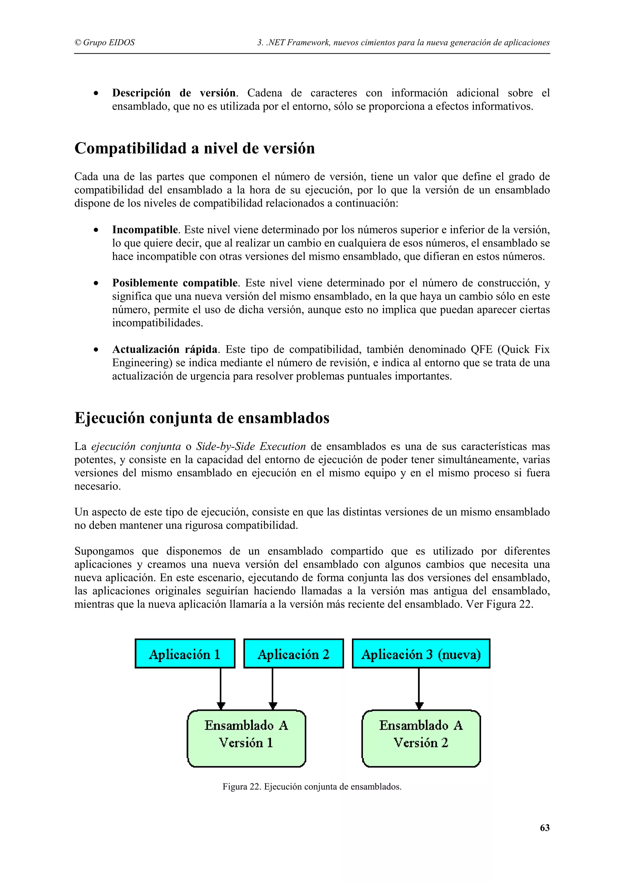© Grupo EIDOS

•

3. .NET Framework, nuevos cimientos para la nueva generación de aplicaciones

Descripción de versión. Cadena de caracteres con información adicional sobre el
ensamblado, que no es utilizada por el entorno, sólo se proporciona a efectos informativos.

Compatibilidad a nivel de versión
Cada una de las partes que componen el número de versión, tiene un valor que define el grado de
compatibilidad del ensamblado a la hora de su ejecución, por lo que la versión de un ensamblado
dispone de los niveles de compatibilidad relacionados a continuación:
•

Incompatible. Este nivel viene determinado por los números superior e inferior de la versión,
lo que quiere decir, que al realizar un cambio en cualquiera de esos números, el ensamblado se
hace incompatible con otras versiones del mismo ensamblado, que difieran en estos números.

•

Posiblemente compatible. Este nivel viene determinado por el número de construcción, y
significa que una nueva versión del mismo ensamblado, en la que haya un cambio sólo en este
número, permite el uso de dicha versión, aunque esto no implica que puedan aparecer ciertas
incompatibilidades.

•

Actualización rápida. Este tipo de compatibilidad, también denominado QFE (Quick Fix
Engineering) se indica mediante el número de revisión, e indica al entorno que se trata de una
actualización de urgencia para resolver problemas puntuales importantes.

Ejecución conjunta de ensamblados
La ejecución conjunta o Side-by-Side Execution de ensamblados es una de sus características mas
potentes, y consiste en la capacidad del entorno de ejecución de poder tener simultáneamente, varias
versiones del mismo ensamblado en ejecución en el mismo equipo y en el mismo proceso si fuera
necesario.
Un aspecto de este tipo de ejecución, consiste en que las distintas versiones de un mismo ensamblado
no deben mantener una rigurosa compatibilidad.
Supongamos que disponemos de un ensamblado compartido que es utilizado por diferentes
aplicaciones y creamos una nueva versión del ensamblado con algunos cambios que necesita una
nueva aplicación. En este escenario, ejecutando de forma conjunta las dos versiones del ensamblado,
las aplicaciones originales seguirían haciendo llamadas a la versión mas antigua del ensamblado,
mientras que la nueva aplicación llamaría a la versión más reciente del ensamblado. Ver Figura 22.

Figura 22. Ejecución conjunta de ensamblados.

63

 