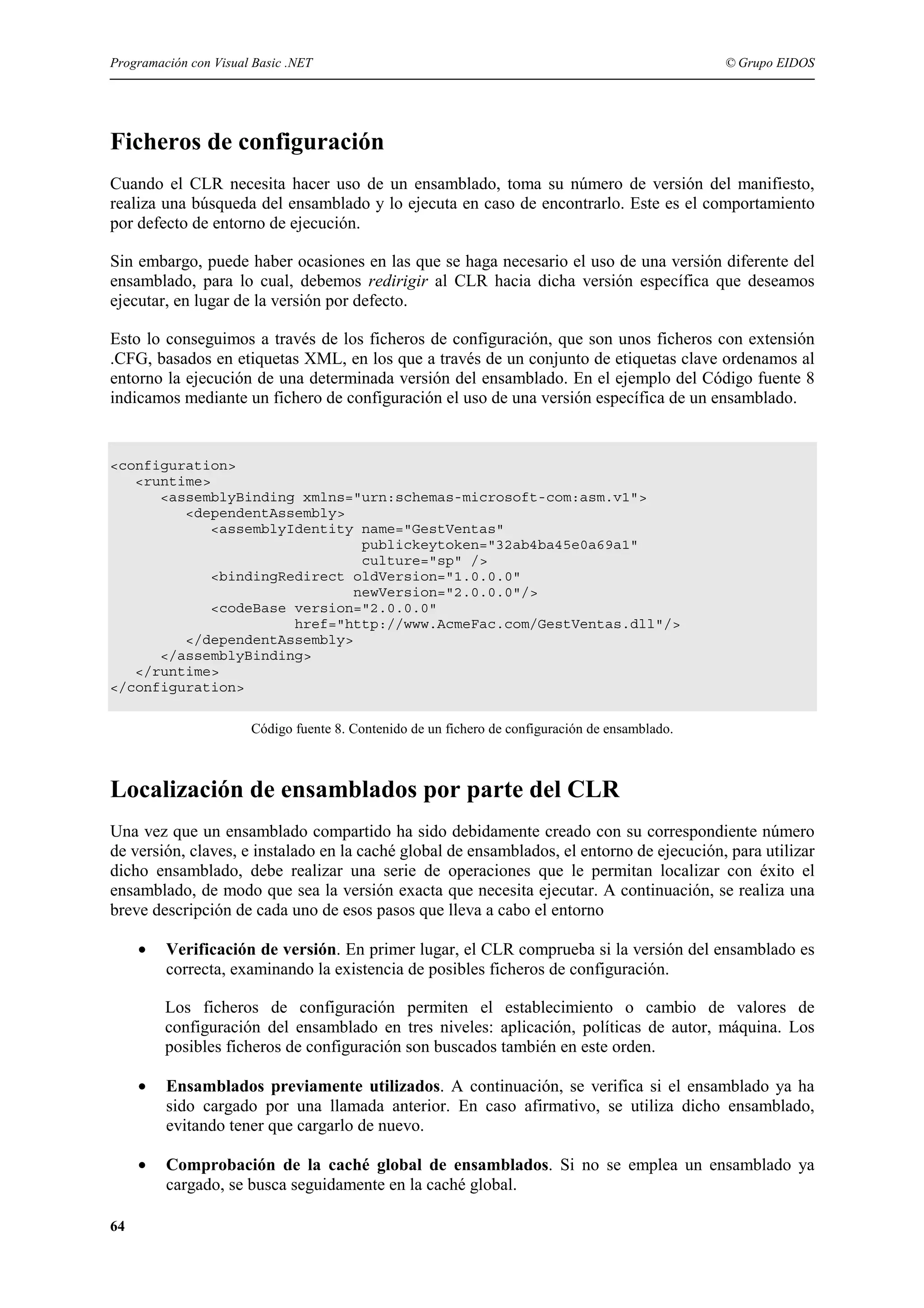 Programación con Visual Basic .NET

© Grupo EIDOS

Ficheros de configuración
Cuando el CLR necesita hacer uso de un ensamblado, toma su número de versión del manifiesto,
realiza una búsqueda del ensamblado y lo ejecuta en caso de encontrarlo. Este es el comportamiento
por defecto de entorno de ejecución.
Sin embargo, puede haber ocasiones en las que se haga necesario el uso de una versión diferente del
ensamblado, para lo cual, debemos redirigir al CLR hacia dicha versión específica que deseamos
ejecutar, en lugar de la versión por defecto.
Esto lo conseguimos a través de los ficheros de configuración, que son unos ficheros con extensión
.CFG, basados en etiquetas XML, en los que a través de un conjunto de etiquetas clave ordenamos al
entorno la ejecución de una determinada versión del ensamblado. En el ejemplo del Código fuente 8
indicamos mediante un fichero de configuración el uso de una versión específica de un ensamblado.

<configuration>
<runtime>
<assemblyBinding xmlns="urn:schemas-microsoft-com:asm.v1">
<dependentAssembly>
<assemblyIdentity name="GestVentas"
publickeytoken="32ab4ba45e0a69a1"
culture="sp" />
<bindingRedirect oldVersion="1.0.0.0"
newVersion="2.0.0.0"/>
<codeBase version="2.0.0.0"
href="http://www.AcmeFac.com/GestVentas.dll"/>
</dependentAssembly>
</assemblyBinding>
</runtime>
</configuration>
Código fuente 8. Contenido de un fichero de configuración de ensamblado.

Localización de ensamblados por parte del CLR
Una vez que un ensamblado compartido ha sido debidamente creado con su correspondiente número
de versión, claves, e instalado en la caché global de ensamblados, el entorno de ejecución, para utilizar
dicho ensamblado, debe realizar una serie de operaciones que le permitan localizar con éxito el
ensamblado, de modo que sea la versión exacta que necesita ejecutar. A continuación, se realiza una
breve descripción de cada uno de esos pasos que lleva a cabo el entorno
•

Verificación de versión. En primer lugar, el CLR comprueba si la versión del ensamblado es
correcta, examinando la existencia de posibles ficheros de configuración.
Los ficheros de configuración permiten el establecimiento o cambio de valores de
configuración del ensamblado en tres niveles: aplicación, políticas de autor, máquina. Los
posibles ficheros de configuración son buscados también en este orden.

•

•
64

Ensamblados previamente utilizados. A continuación, se verifica si el ensamblado ya ha
sido cargado por una llamada anterior. En caso afirmativo, se utiliza dicho ensamblado,
evitando tener que cargarlo de nuevo.
Comprobación de la caché global de ensamblados. Si no se emplea un ensamblado ya
cargado, se busca seguidamente en la caché global.

 