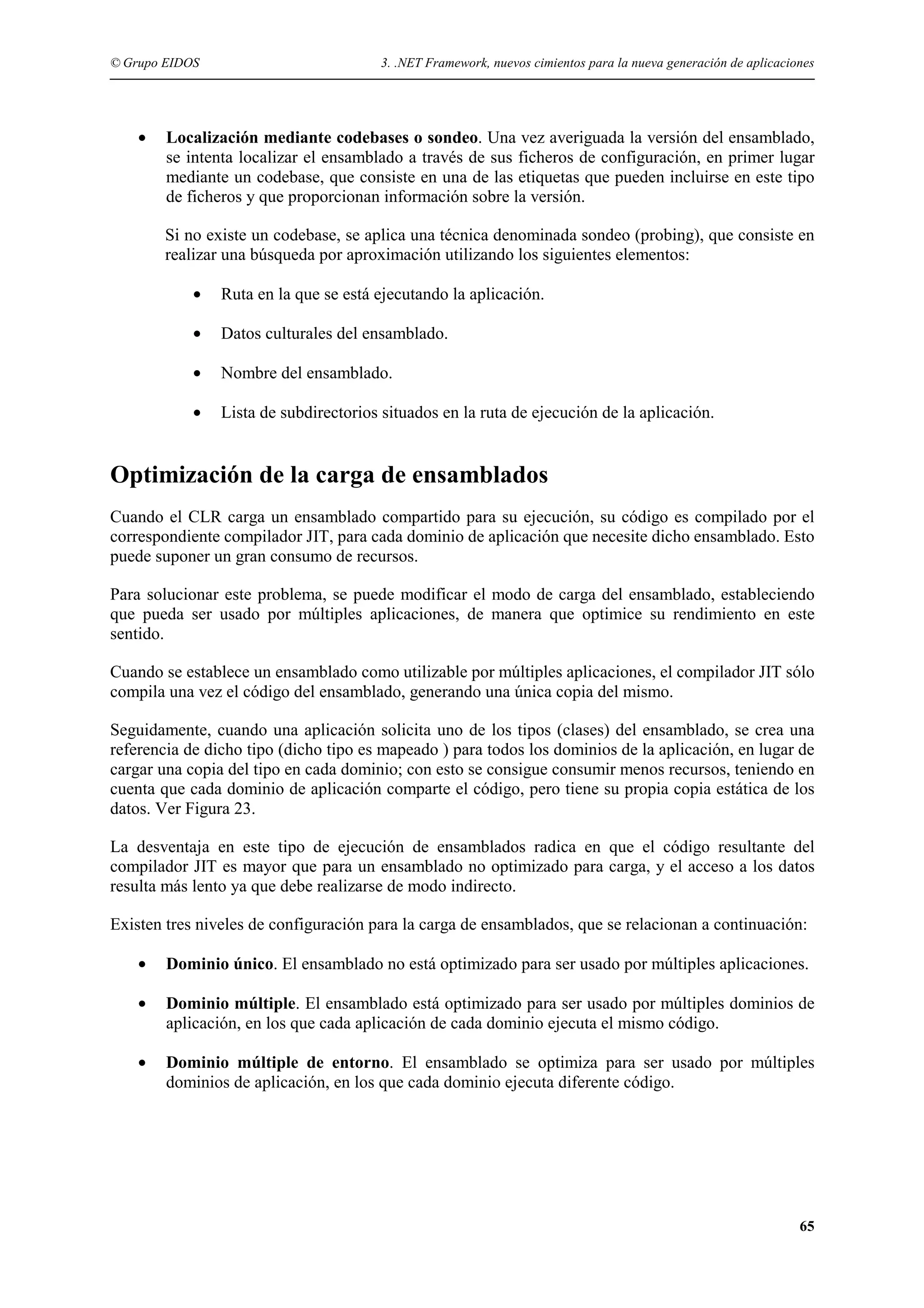 © Grupo EIDOS

•

3. .NET Framework, nuevos cimientos para la nueva generación de aplicaciones

Localización mediante codebases o sondeo. Una vez averiguada la versión del ensamblado,
se intenta localizar el ensamblado a través de sus ficheros de configuración, en primer lugar
mediante un codebase, que consiste en una de las etiquetas que pueden incluirse en este tipo
de ficheros y que proporcionan información sobre la versión.
Si no existe un codebase, se aplica una técnica denominada sondeo (probing), que consiste en
realizar una búsqueda por aproximación utilizando los siguientes elementos:
•

Ruta en la que se está ejecutando la aplicación.

•

Datos culturales del ensamblado.

•

Nombre del ensamblado.

•

Lista de subdirectorios situados en la ruta de ejecución de la aplicación.

Optimización de la carga de ensamblados
Cuando el CLR carga un ensamblado compartido para su ejecución, su código es compilado por el
correspondiente compilador JIT, para cada dominio de aplicación que necesite dicho ensamblado. Esto
puede suponer un gran consumo de recursos.
Para solucionar este problema, se puede modificar el modo de carga del ensamblado, estableciendo
que pueda ser usado por múltiples aplicaciones, de manera que optimice su rendimiento en este
sentido.
Cuando se establece un ensamblado como utilizable por múltiples aplicaciones, el compilador JIT sólo
compila una vez el código del ensamblado, generando una única copia del mismo.
Seguidamente, cuando una aplicación solicita uno de los tipos (clases) del ensamblado, se crea una
referencia de dicho tipo (dicho tipo es mapeado ) para todos los dominios de la aplicación, en lugar de
cargar una copia del tipo en cada dominio; con esto se consigue consumir menos recursos, teniendo en
cuenta que cada dominio de aplicación comparte el código, pero tiene su propia copia estática de los
datos. Ver Figura 23.
La desventaja en este tipo de ejecución de ensamblados radica en que el código resultante del
compilador JIT es mayor que para un ensamblado no optimizado para carga, y el acceso a los datos
resulta más lento ya que debe realizarse de modo indirecto.
Existen tres niveles de configuración para la carga de ensamblados, que se relacionan a continuación:
•

Dominio único. El ensamblado no está optimizado para ser usado por múltiples aplicaciones.

•

Dominio múltiple. El ensamblado está optimizado para ser usado por múltiples dominios de
aplicación, en los que cada aplicación de cada dominio ejecuta el mismo código.

•

Dominio múltiple de entorno. El ensamblado se optimiza para ser usado por múltiples
dominios de aplicación, en los que cada dominio ejecuta diferente código.

65

 