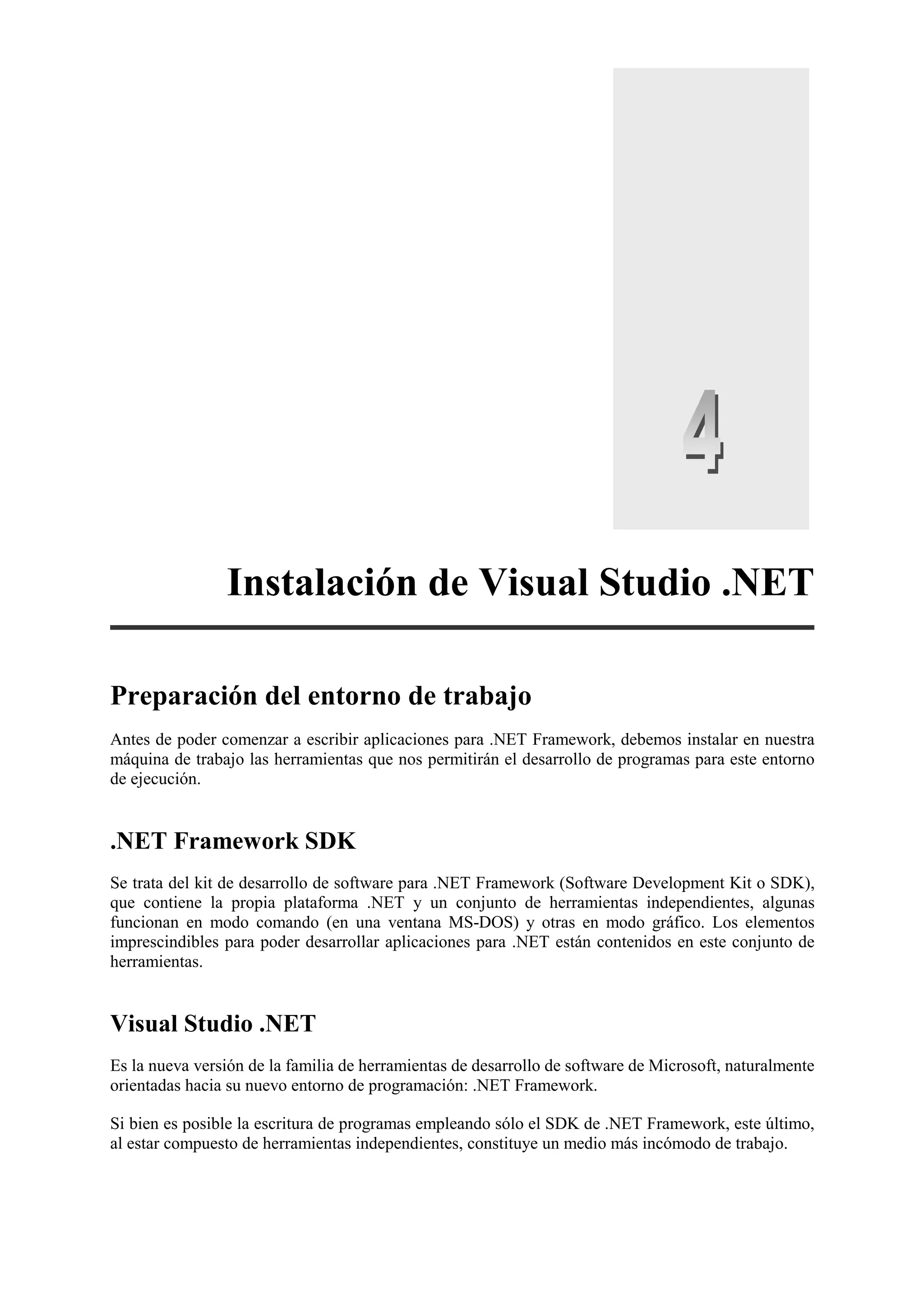 Instalación de Visual Studio .NET
Preparación del entorno de trabajo
Antes de poder comenzar a escribir aplicaciones para .NET Framework, debemos instalar en nuestra
máquina de trabajo las herramientas que nos permitirán el desarrollo de programas para este entorno
de ejecución.

.NET Framework SDK
Se trata del kit de desarrollo de software para .NET Framework (Software Development Kit o SDK),
que contiene la propia plataforma .NET y un conjunto de herramientas independientes, algunas
funcionan en modo comando (en una ventana MS-DOS) y otras en modo gráfico. Los elementos
imprescindibles para poder desarrollar aplicaciones para .NET están contenidos en este conjunto de
herramientas.

Visual Studio .NET
Es la nueva versión de la familia de herramientas de desarrollo de software de Microsoft, naturalmente
orientadas hacia su nuevo entorno de programación: .NET Framework.
Si bien es posible la escritura de programas empleando sólo el SDK de .NET Framework, este último,
al estar compuesto de herramientas independientes, constituye un medio más incómodo de trabajo.

 