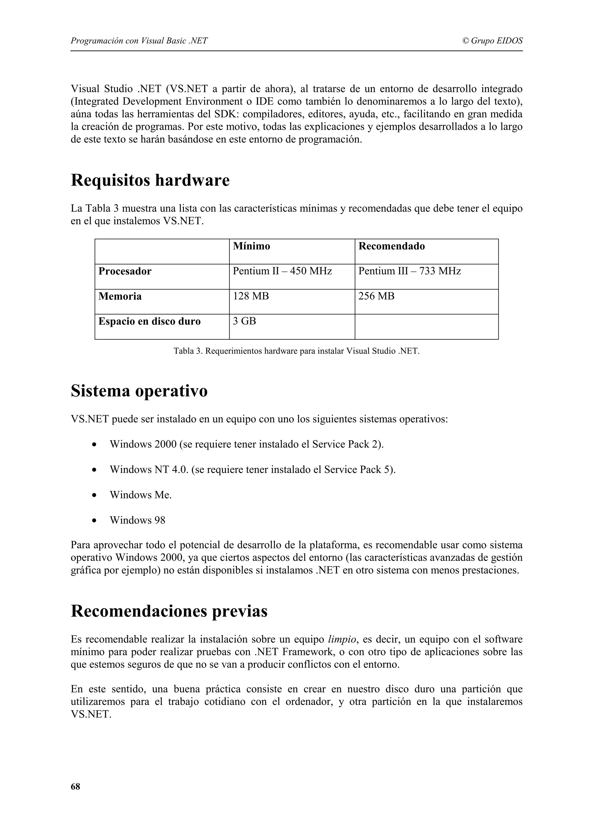 Programación con Visual Basic .NET

© Grupo EIDOS

Visual Studio .NET (VS.NET a partir de ahora), al tratarse de un entorno de desarrollo integrado
(Integrated Development Environment o IDE como también lo denominaremos a lo largo del texto),
aúna todas las herramientas del SDK: compiladores, editores, ayuda, etc., facilitando en gran medida
la creación de programas. Por este motivo, todas las explicaciones y ejemplos desarrollados a lo largo
de este texto se harán basándose en este entorno de programación.

Requisitos hardware
La Tabla 3 muestra una lista con las características mínimas y recomendadas que debe tener el equipo
en el que instalemos VS.NET.
Mínimo

Recomendado

Procesador

Pentium II – 450 MHz

Pentium III – 733 MHz

Memoria

128 MB

256 MB

Espacio en disco duro

3 GB

Tabla 3. Requerimientos hardware para instalar Visual Studio .NET.

Sistema operativo
VS.NET puede ser instalado en un equipo con uno los siguientes sistemas operativos:
•

Windows 2000 (se requiere tener instalado el Service Pack 2).

•

Windows NT 4.0. (se requiere tener instalado el Service Pack 5).

•

Windows Me.

•

Windows 98

Para aprovechar todo el potencial de desarrollo de la plataforma, es recomendable usar como sistema
operativo Windows 2000, ya que ciertos aspectos del entorno (las características avanzadas de gestión
gráfica por ejemplo) no están disponibles si instalamos .NET en otro sistema con menos prestaciones.

Recomendaciones previas
Es recomendable realizar la instalación sobre un equipo limpio, es decir, un equipo con el software
mínimo para poder realizar pruebas con .NET Framework, o con otro tipo de aplicaciones sobre las
que estemos seguros de que no se van a producir conflictos con el entorno.
En este sentido, una buena práctica consiste en crear en nuestro disco duro una partición que
utilizaremos para el trabajo cotidiano con el ordenador, y otra partición en la que instalaremos
VS.NET.

68

 