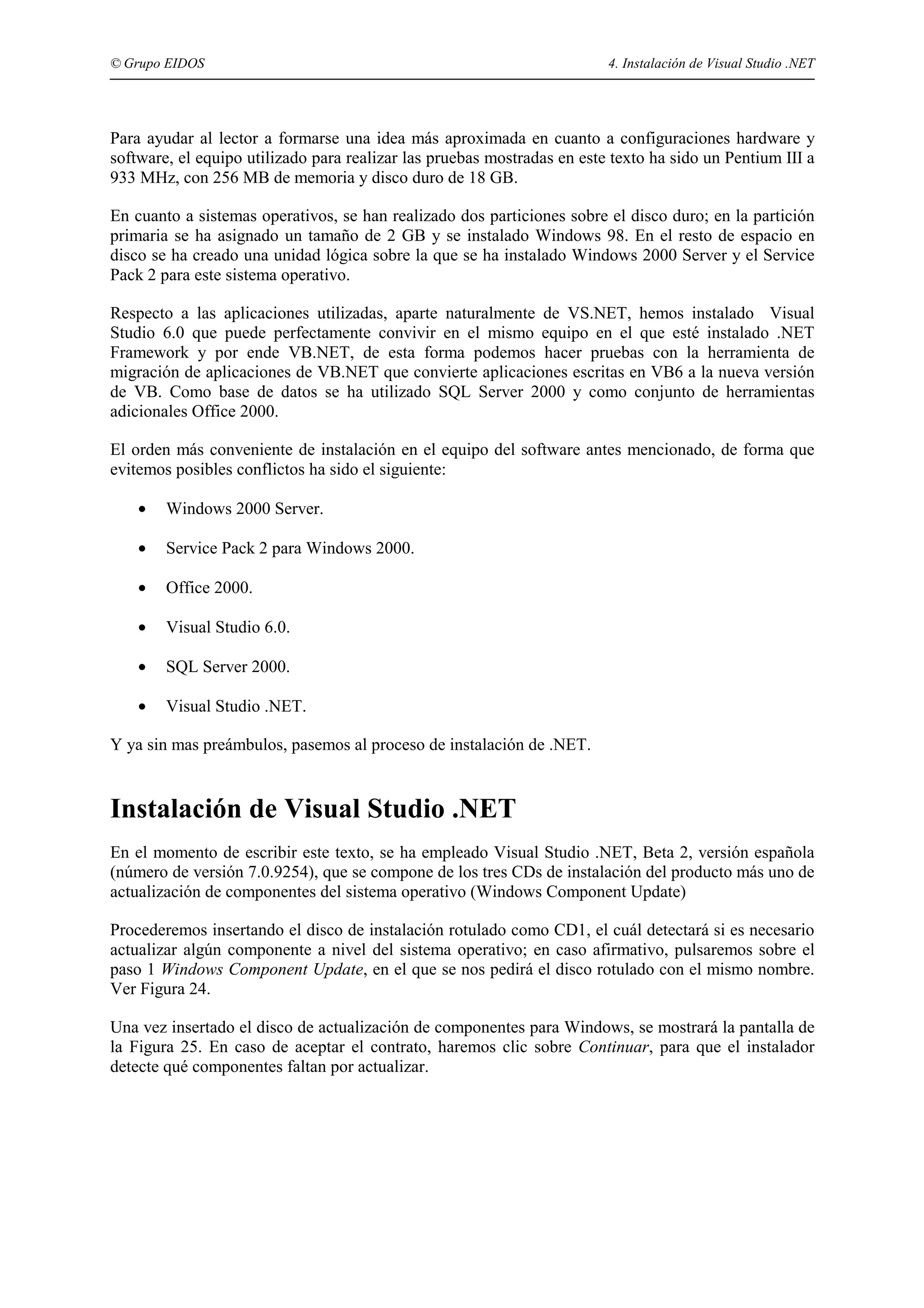 © Grupo EIDOS

4. Instalación de Visual Studio .NET

Para ayudar al lector a formarse una idea más aproximada en cuanto a configuraciones hardware y
software, el equipo utilizado para realizar las pruebas mostradas en este texto ha sido un Pentium III a
933 MHz, con 256 MB de memoria y disco duro de 18 GB.
En cuanto a sistemas operativos, se han realizado dos particiones sobre el disco duro; en la partición
primaria se ha asignado un tamaño de 2 GB y se instalado Windows 98. En el resto de espacio en
disco se ha creado una unidad lógica sobre la que se ha instalado Windows 2000 Server y el Service
Pack 2 para este sistema operativo.
Respecto a las aplicaciones utilizadas, aparte naturalmente de VS.NET, hemos instalado Visual
Studio 6.0 que puede perfectamente convivir en el mismo equipo en el que esté instalado .NET
Framework y por ende VB.NET, de esta forma podemos hacer pruebas con la herramienta de
migración de aplicaciones de VB.NET que convierte aplicaciones escritas en VB6 a la nueva versión
de VB. Como base de datos se ha utilizado SQL Server 2000 y como conjunto de herramientas
adicionales Office 2000.
El orden más conveniente de instalación en el equipo del software antes mencionado, de forma que
evitemos posibles conflictos ha sido el siguiente:
•

Windows 2000 Server.

•

Service Pack 2 para Windows 2000.

•

Office 2000.

•

Visual Studio 6.0.

•

SQL Server 2000.

•

Visual Studio .NET.

Y ya sin mas preámbulos, pasemos al proceso de instalación de .NET.

Instalación de Visual Studio .NET
En el momento de escribir este texto, se ha empleado Visual Studio .NET, Beta 2, versión española
(número de versión 7.0.9254), que se compone de los tres CDs de instalación del producto más uno de
actualización de componentes del sistema operativo (Windows Component Update)
Procederemos insertando el disco de instalación rotulado como CD1, el cuál detectará si es necesario
actualizar algún componente a nivel del sistema operativo; en caso afirmativo, pulsaremos sobre el
paso 1 Windows Component Update, en el que se nos pedirá el disco rotulado con el mismo nombre.
Ver Figura 24.
Una vez insertado el disco de actualización de componentes para Windows, se mostrará la pantalla de
la Figura 25. En caso de aceptar el contrato, haremos clic sobre Continuar, para que el instalador
detecte qué componentes faltan por actualizar.

 