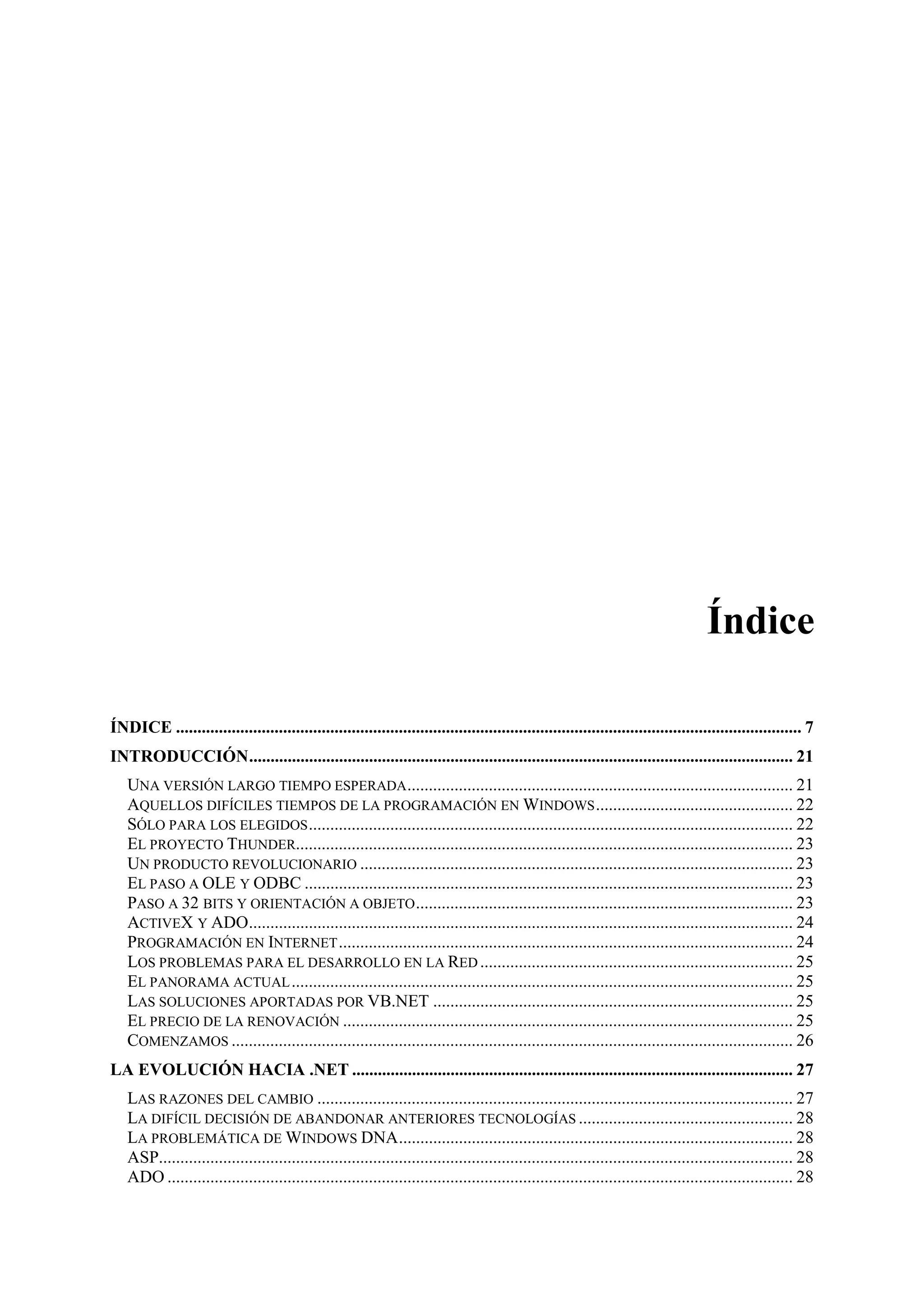 Índice
ÍNDICE .................................................................................................................................................. 7
INTRODUCCIÓN............................................................................................................................... 21
UNA VERSIÓN LARGO TIEMPO ESPERADA .......................................................................................... 21
AQUELLOS DIFÍCILES TIEMPOS DE LA PROGRAMACIÓN EN WINDOWS .............................................. 22
SÓLO PARA LOS ELEGIDOS ................................................................................................................. 22
EL PROYECTO THUNDER.................................................................................................................... 23
UN PRODUCTO REVOLUCIONARIO ..................................................................................................... 23
EL PASO A OLE Y ODBC .................................................................................................................. 23
PASO A 32 BITS Y ORIENTACIÓN A OBJETO ........................................................................................ 23
ACTIVEX Y ADO............................................................................................................................... 24
PROGRAMACIÓN EN INTERNET .......................................................................................................... 24
LOS PROBLEMAS PARA EL DESARROLLO EN LA RED ......................................................................... 25
EL PANORAMA ACTUAL ..................................................................................................................... 25
LAS SOLUCIONES APORTADAS POR VB.NET .................................................................................... 25
EL PRECIO DE LA RENOVACIÓN ......................................................................................................... 25
COMENZAMOS ................................................................................................................................... 26
LA EVOLUCIÓN HACIA .NET ....................................................................................................... 27
LAS RAZONES DEL CAMBIO ............................................................................................................... 27
LA DIFÍCIL DECISIÓN DE ABANDONAR ANTERIORES TECNOLOGÍAS .................................................. 28
LA PROBLEMÁTICA DE WINDOWS DNA............................................................................................ 28
ASP.................................................................................................................................................... 28
ADO .................................................................................................................................................. 28

 
