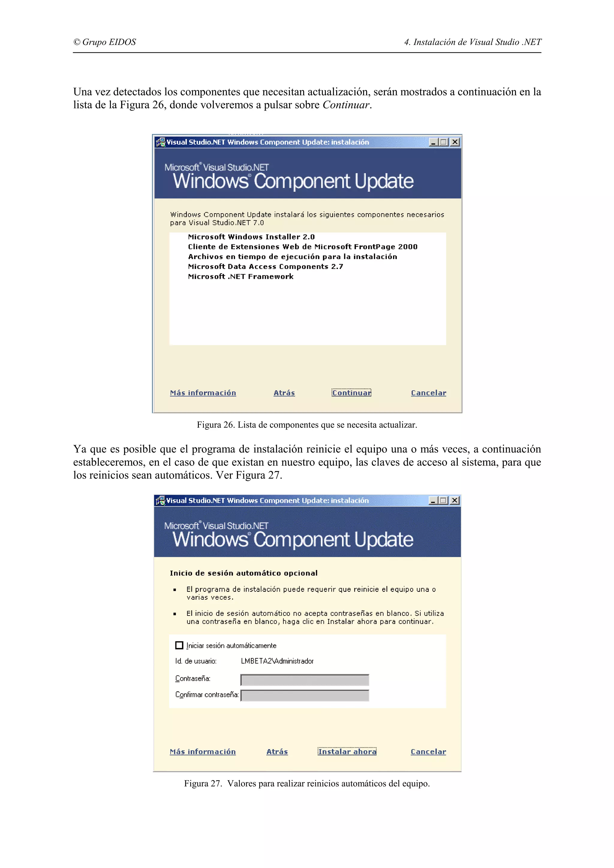 © Grupo EIDOS

4. Instalación de Visual Studio .NET

Una vez detectados los componentes que necesitan actualización, serán mostrados a continuación en la
lista de la Figura 26, donde volveremos a pulsar sobre Continuar.

Figura 26. Lista de componentes que se necesita actualizar.

Ya que es posible que el programa de instalación reinicie el equipo una o más veces, a continuación
estableceremos, en el caso de que existan en nuestro equipo, las claves de acceso al sistema, para que
los reinicios sean automáticos. Ver Figura 27.

Figura 27. Valores para realizar reinicios automáticos del equipo.

 