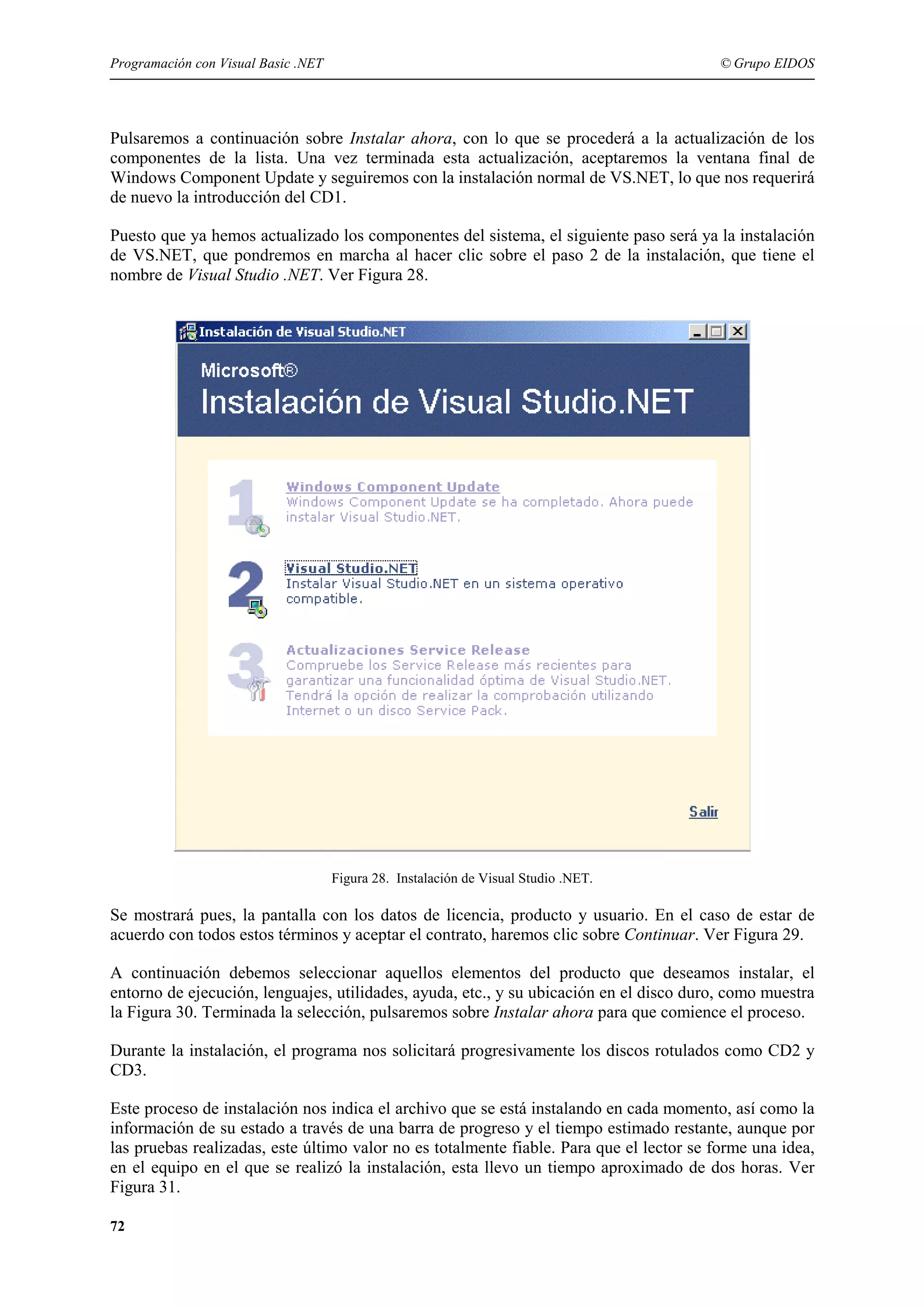 Programación con Visual Basic .NET

© Grupo EIDOS

Pulsaremos a continuación sobre Instalar ahora, con lo que se procederá a la actualización de los
componentes de la lista. Una vez terminada esta actualización, aceptaremos la ventana final de
Windows Component Update y seguiremos con la instalación normal de VS.NET, lo que nos requerirá
de nuevo la introducción del CD1.
Puesto que ya hemos actualizado los componentes del sistema, el siguiente paso será ya la instalación
de VS.NET, que pondremos en marcha al hacer clic sobre el paso 2 de la instalación, que tiene el
nombre de Visual Studio .NET. Ver Figura 28.

Figura 28. Instalación de Visual Studio .NET.

Se mostrará pues, la pantalla con los datos de licencia, producto y usuario. En el caso de estar de
acuerdo con todos estos términos y aceptar el contrato, haremos clic sobre Continuar. Ver Figura 29.
A continuación debemos seleccionar aquellos elementos del producto que deseamos instalar, el
entorno de ejecución, lenguajes, utilidades, ayuda, etc., y su ubicación en el disco duro, como muestra
la Figura 30. Terminada la selección, pulsaremos sobre Instalar ahora para que comience el proceso.
Durante la instalación, el programa nos solicitará progresivamente los discos rotulados como CD2 y
CD3.
Este proceso de instalación nos indica el archivo que se está instalando en cada momento, así como la
información de su estado a través de una barra de progreso y el tiempo estimado restante, aunque por
las pruebas realizadas, este último valor no es totalmente fiable. Para que el lector se forme una idea,
en el equipo en el que se realizó la instalación, esta llevo un tiempo aproximado de dos horas. Ver
Figura 31.
72

 