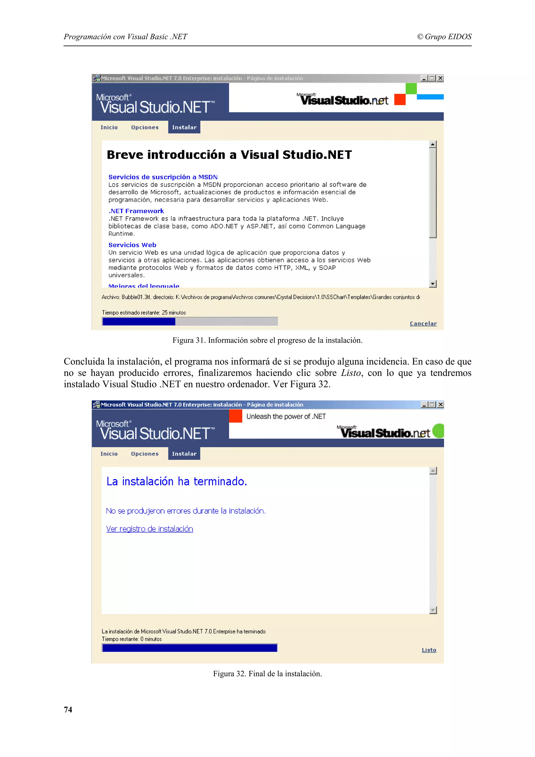 Programación con Visual Basic .NET

© Grupo EIDOS

Figura 31. Información sobre el progreso de la instalación.

Concluida la instalación, el programa nos informará de si se produjo alguna incidencia. En caso de que
no se hayan producido errores, finalizaremos haciendo clic sobre Listo, con lo que ya tendremos
instalado Visual Studio .NET en nuestro ordenador. Ver Figura 32.

Figura 32. Final de la instalación.

74

 