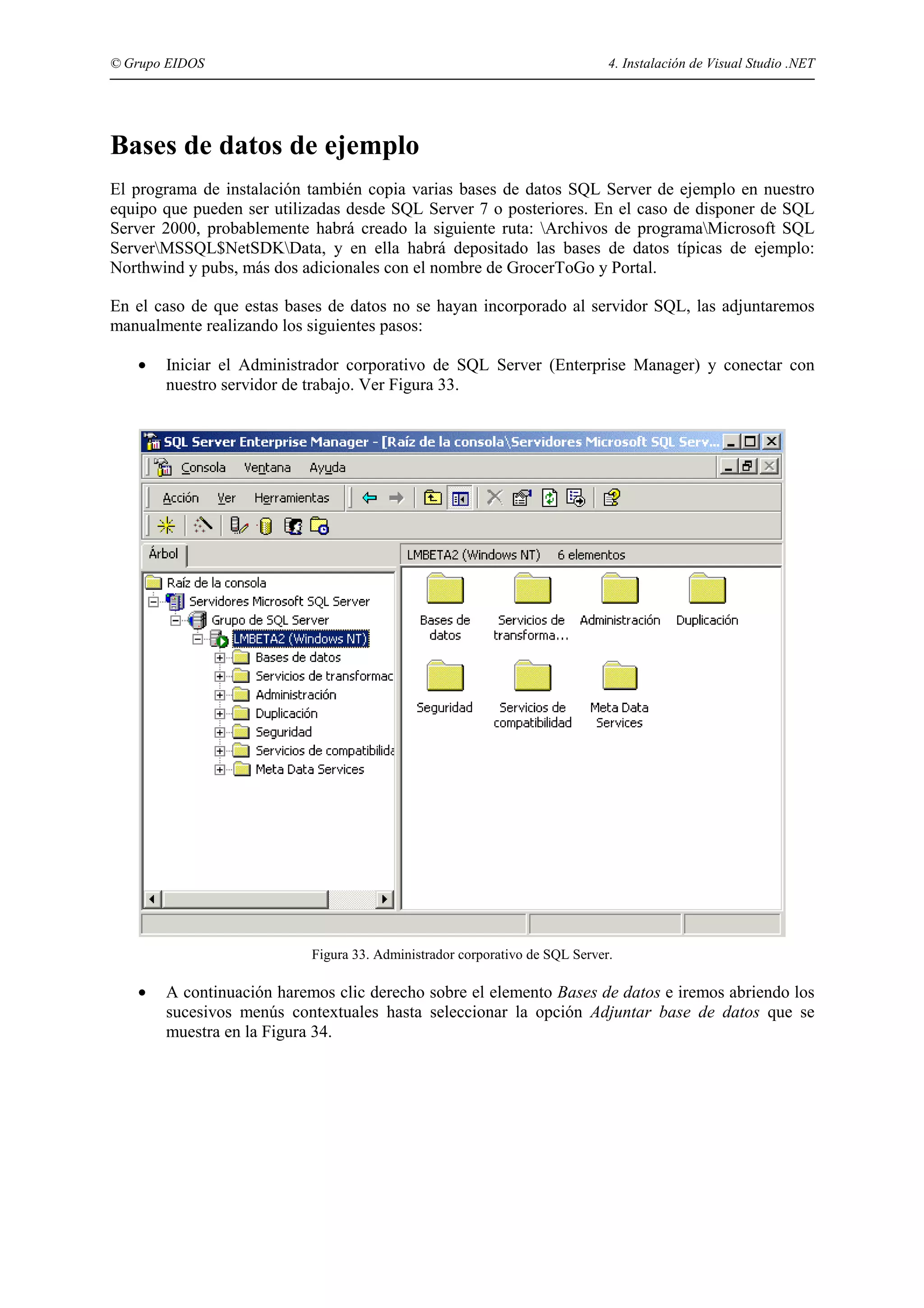 © Grupo EIDOS

4. Instalación de Visual Studio .NET

Bases de datos de ejemplo
El programa de instalación también copia varias bases de datos SQL Server de ejemplo en nuestro
equipo que pueden ser utilizadas desde SQL Server 7 o posteriores. En el caso de disponer de SQL
Server 2000, probablemente habrá creado la siguiente ruta: Archivos de programaMicrosoft SQL
ServerMSSQL$NetSDKData, y en ella habrá depositado las bases de datos típicas de ejemplo:
Northwind y pubs, más dos adicionales con el nombre de GrocerToGo y Portal.
En el caso de que estas bases de datos no se hayan incorporado al servidor SQL, las adjuntaremos
manualmente realizando los siguientes pasos:
•

Iniciar el Administrador corporativo de SQL Server (Enterprise Manager) y conectar con
nuestro servidor de trabajo. Ver Figura 33.

Figura 33. Administrador corporativo de SQL Server.

•

A continuación haremos clic derecho sobre el elemento Bases de datos e iremos abriendo los
sucesivos menús contextuales hasta seleccionar la opción Adjuntar base de datos que se
muestra en la Figura 34.

 
