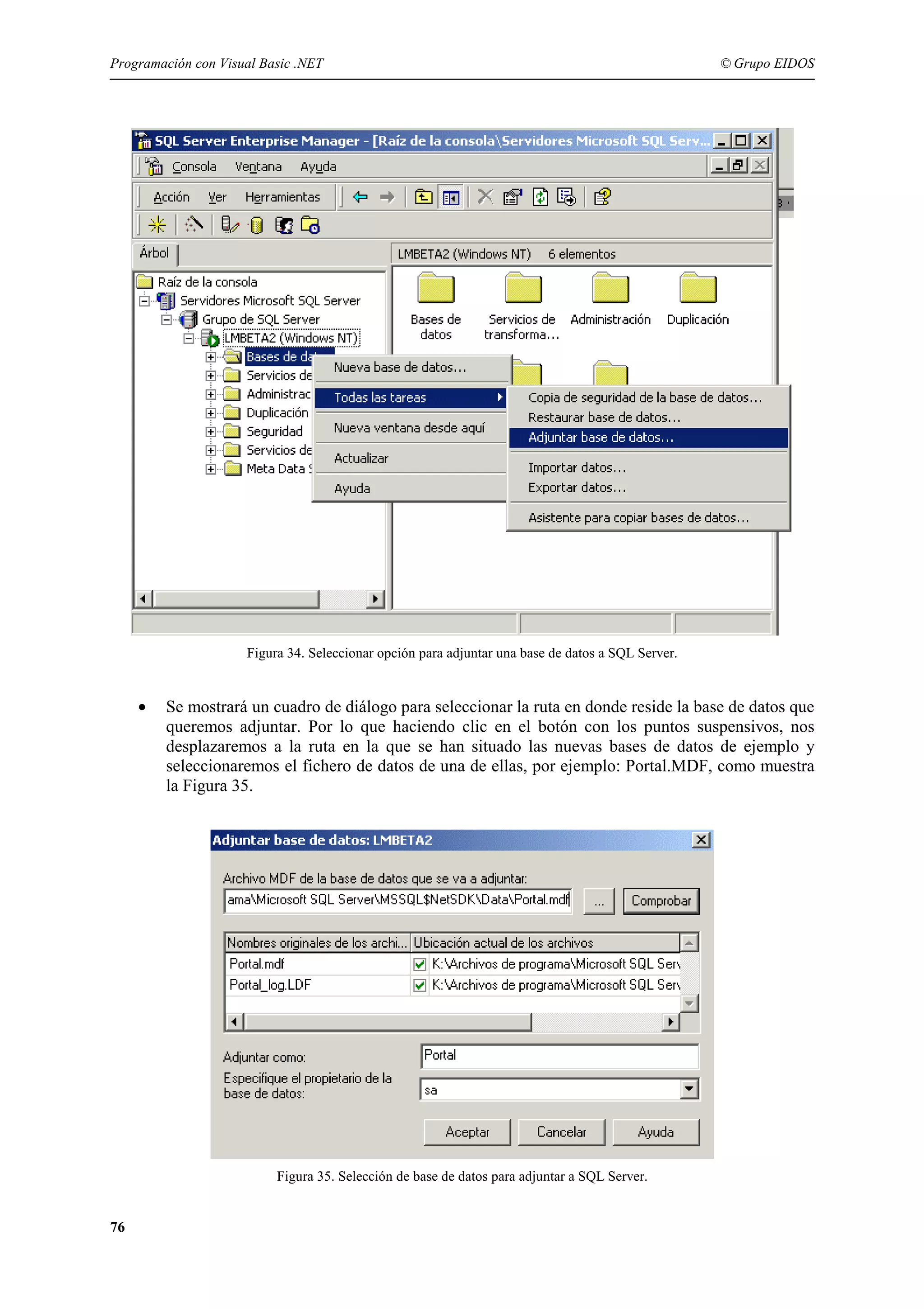 Programación con Visual Basic .NET

© Grupo EIDOS

Figura 34. Seleccionar opción para adjuntar una base de datos a SQL Server.

•

Se mostrará un cuadro de diálogo para seleccionar la ruta en donde reside la base de datos que
queremos adjuntar. Por lo que haciendo clic en el botón con los puntos suspensivos, nos
desplazaremos a la ruta en la que se han situado las nuevas bases de datos de ejemplo y
seleccionaremos el fichero de datos de una de ellas, por ejemplo: Portal.MDF, como muestra
la Figura 35.

Figura 35. Selección de base de datos para adjuntar a SQL Server.

76

 