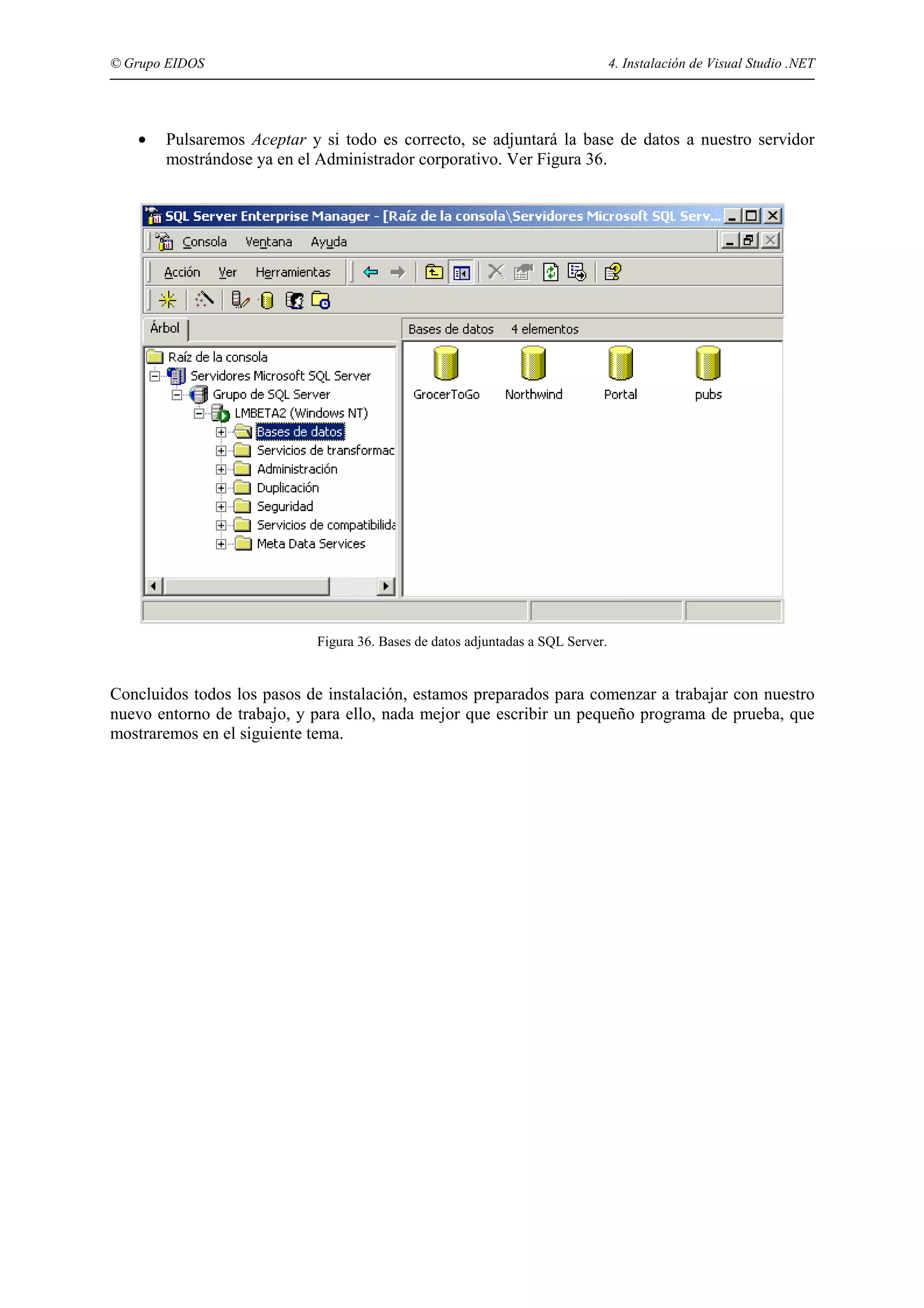 © Grupo EIDOS

•

4. Instalación de Visual Studio .NET

Pulsaremos Aceptar y si todo es correcto, se adjuntará la base de datos a nuestro servidor
mostrándose ya en el Administrador corporativo. Ver Figura 36.

Figura 36. Bases de datos adjuntadas a SQL Server.

Concluidos todos los pasos de instalación, estamos preparados para comenzar a trabajar con nuestro
nuevo entorno de trabajo, y para ello, nada mejor que escribir un pequeño programa de prueba, que
mostraremos en el siguiente tema.

 